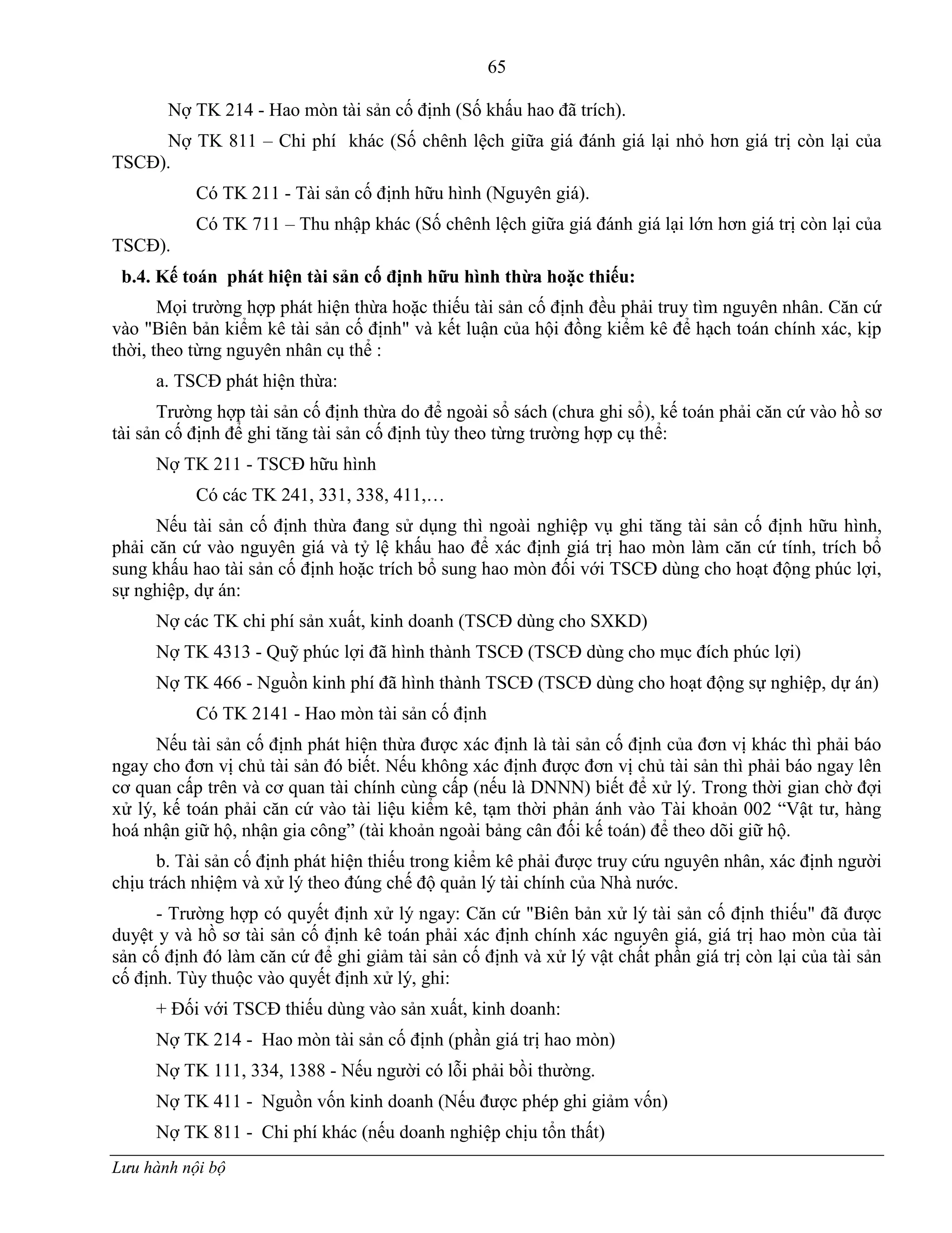 65
Lưu hành nội bộ
Nợ TK 214 - Hao mòn tài sản cố định (Số khấu hao đã trích).
Nợ TK 811 – Chi phí khác (Số chênh lệch giữa giá đánh giá lại nhỏ hơn giá trị còn lại của
TSCĐ).
Có TK 211 - Tài sản cố định hữu hình (Nguyên giá).
Có TK 711 – Thu nhập khác (Số chênh lệch giữa giá đánh giá lại lớn hơn giá trị còn lại của
TSCĐ).
b.4. Kế toán phát hiện tài sản cố định hữu hình thừa hoặc thiếu:
Mọi trƣờng hợp phát hiện thừa hoặc thiếu tài sản cố định đều phải truy tìm nguyên nhân. Căn cứ
vào "Biên bản kiểm kê tài sản cố định" và kết luận của hội đồng kiểm kê để hạch toán chính xác, kịp
thời, theo từng nguyên nhân cụ thể :
a. TSCĐ phát hiện thừa:
Trƣờng hợp tài sản cố định thừa do để ngoài sổ sách (chƣa ghi sổ), kế toán phải căn cứ vào hồ sơ
tài sản cố định để ghi tăng tài sản cố định tùy theo từng trƣờng hợp cụ thể:
Nợ TK 211 - TSCĐ hữu hình
Có các TK 241, 331, 338, 411,…
Nếu tài sản cố định thừa đang sử dụng thì ngoài nghiệp vụ ghi tăng tài sản cố định hữu hình,
phải căn cứ vào nguyên giá và tỷ lệ khấu hao để xác định giá trị hao mòn làm căn cứ tính, trích bổ
sung khấu hao tài sản cố định hoặc trích bổ sung hao mòn đối với TSCĐ dùng cho hoạt động phúc lợi,
sự nghiệp, dự án:
Nợ các TK chi phí sản xuất, kinh doanh (TSCĐ dùng cho SXKD)
Nợ TK 4313 - Quỹ phúc lợi đã hình thành TSCĐ (TSCĐ dùng cho mục đích phúc lợi)
Nợ TK 466 - Nguồn kinh phí đã hình thành TSCĐ (TSCĐ dùng cho hoạt động sự nghiệp, dự án)
Có TK 2141 - Hao mòn tài sản cố định
Nếu tài sản cố định phát hiện thừa đƣợc xác định là tài sản cố định của đơn vị khác thì phải báo
ngay cho đơn vị chủ tài sản đó biết. Nếu không xác định đƣợc đơn vị chủ tài sản thì phải báo ngay lên
cơ quan cấp trên và cơ quan tài chính cùng cấp (nếu là DNNN) biết để xử lý. Trong thời gian chờ đợi
xử lý, kế toán phải căn cứ vào tài liệu kiểm kê, tạm thời phản ánh vào Tài khoản 002 “Vật tƣ, hàng
hoá nhận giữ hộ, nhận gia công” (tài khoản ngoài bảng cân đối kế toán) để theo dõi giữ hộ.
b. Tài sản cố định phát hiện thiếu trong kiểm kê phải đƣợc truy cứu nguyên nhân, xác định ngƣời
chịu trách nhiệm và xử lý theo đúng chế độ quản lý tài chính của Nhà nƣớc.
- Trƣờng hợp có quyết định xử lý ngay: Căn cứ "Biên bản xử lý tài sản cố định thiếu" đã đƣợc
duyệt y và hồ sơ tài sản cố định kê toán phải xác định chính xác nguyên giá, giá trị hao mòn của tài
sản cố định đó làm căn cứ để ghi giảm tài sản cố định và xử lý vật chất phần giá trị còn lại của tài sản
cố định. Tùy thuộc vào quyết định xử lý, ghi:
+ Đối với TSCĐ thiếu dùng vào sản xuất, kinh doanh:
Nợ TK 214 - Hao mòn tài sản cố định (phần giá trị hao mòn)
Nợ TK 111, 334, 1388 - Nếu ngƣời có lỗi phải bồi thƣờng.
Nợ TK 411 - Nguồn vốn kinh doanh (Nếu đƣợc phép ghi giảm vốn)
Nợ TK 811 - Chi phí khác (nếu doanh nghiệp chịu tổn thất)
 