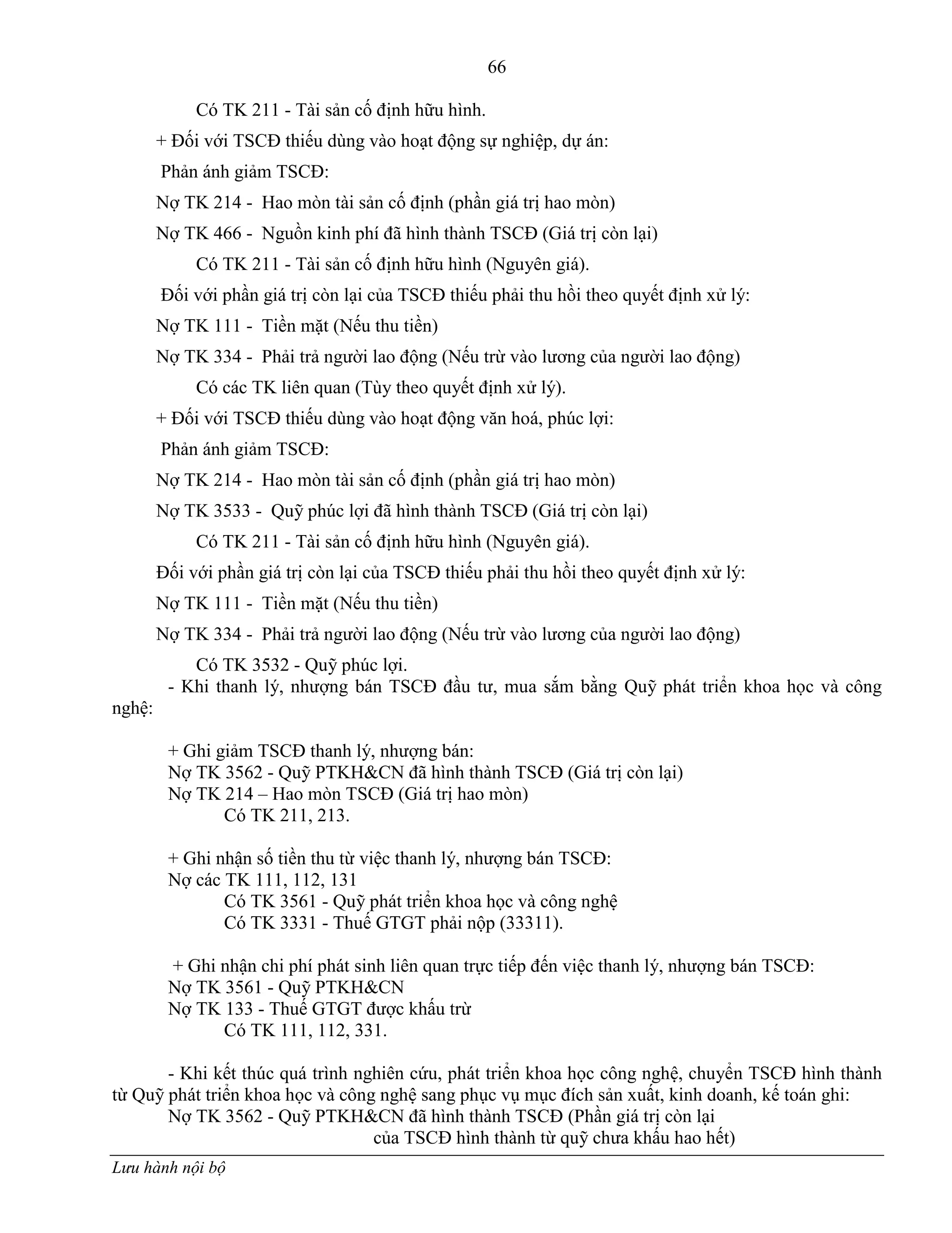 66
Lưu hành nội bộ
Có TK 211 - Tài sản cố định hữu hình.
+ Đối với TSCĐ thiếu dùng vào hoạt động sự nghiệp, dự án:
Phản ánh giảm TSCĐ:
Nợ TK 214 - Hao mòn tài sản cố định (phần giá trị hao mòn)
Nợ TK 466 - Nguồn kinh phí đã hình thành TSCĐ (Giá trị còn lại)
Có TK 211 - Tài sản cố định hữu hình (Nguyên giá).
Đối với phần giá trị còn lại của TSCĐ thiếu phải thu hồi theo quyết định xử lý:
Nợ TK 111 - Tiền mặt (Nếu thu tiền)
Nợ TK 334 - Phải trả ngƣời lao động (Nếu trừ vào lƣơng của ngƣời lao động)
Có các TK liên quan (Tùy theo quyết định xử lý).
+ Đối với TSCĐ thiếu dùng vào hoạt động văn hoá, phúc lợi:
Phản ánh giảm TSCĐ:
Nợ TK 214 - Hao mòn tài sản cố định (phần giá trị hao mòn)
Nợ TK 3533 - Quỹ phúc lợi đã hình thành TSCĐ (Giá trị còn lại)
Có TK 211 - Tài sản cố định hữu hình (Nguyên giá).
Đối với phần giá trị còn lại của TSCĐ thiếu phải thu hồi theo quyết định xử lý:
Nợ TK 111 - Tiền mặt (Nếu thu tiền)
Nợ TK 334 - Phải trả ngƣời lao động (Nếu trừ vào lƣơng của ngƣời lao động)
Có TK 3532 - Quỹ phúc lợi.
- Khi thanh lý, nhƣợng bán TSCĐ đầu tƣ, mua sắm bằng Quỹ phát triển khoa học và công
nghệ:
+ Ghi giảm TSCĐ thanh lý, nhƣợng bán:
Nợ TK 3562 - Quỹ PTKH&CN đã hình thành TSCĐ (Giá trị còn lại)
Nợ TK 214 – Hao mòn TSCĐ (Giá trị hao mòn)
Có TK 211, 213.
+ Ghi nhận số tiền thu từ việc thanh lý, nhƣợng bán TSCĐ:
Nợ các TK 111, 112, 131
Có TK 3561 - Quỹ phát triển khoa học và công nghệ
Có TK 3331 - Thuế GTGT phải nộp (33311).
+ Ghi nhận chi phí phát sinh liên quan trực tiếp đến việc thanh lý, nhƣợng bán TSCĐ:
Nợ TK 3561 - Quỹ PTKH&CN
Nợ TK 133 - Thuế GTGT đƣợc khấu trừ
Có TK 111, 112, 331.
- Khi kết thúc quá trình nghiên cứu, phát triển khoa học công nghệ, chuyển TSCĐ hình thành
từ Quỹ phát triển khoa học và công nghệ sang phục vụ mục đích sản xuất, kinh doanh, kế toán ghi:
Nợ TK 3562 - Quỹ PTKH&CN đã hình thành TSCĐ (Phần giá trị còn lại
của TSCĐ hình thành từ quỹ chƣa khấu hao hết)
 