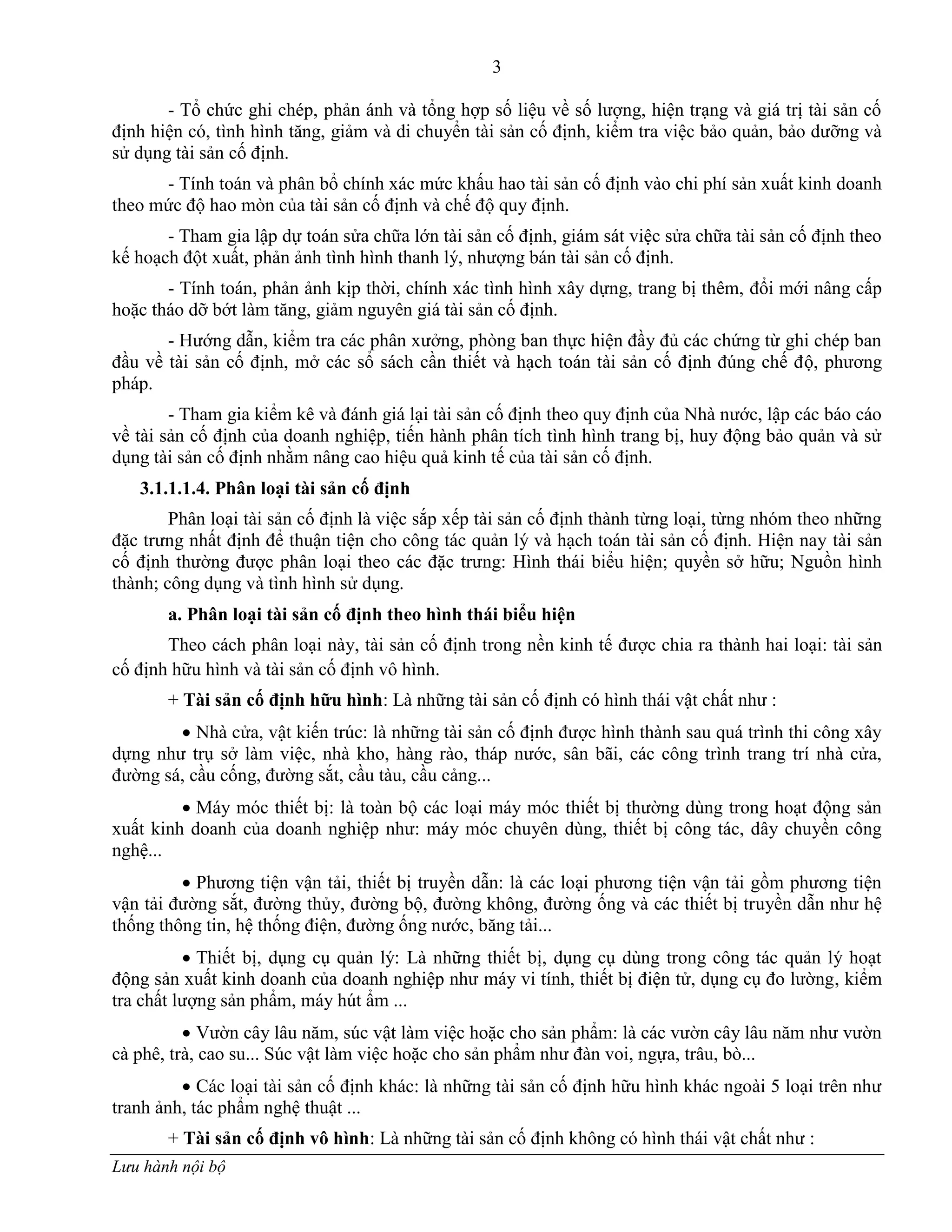 3
Lưu hành nội bộ
- Tổ chức ghi chép, phản ánh và tổng hợp số liệu về số lƣợng, hiện trạng và giá trị tài sản cố
định hiện có, tình hình tăng, giảm và di chuyển tài sản cố định, kiểm tra việc bảo quản, bảo dƣỡng và
sử dụng tài sản cố định.
- Tính toán và phân bổ chính xác mức khấu hao tài sản cố định vào chi phí sản xuất kinh doanh
theo mức độ hao mòn của tài sản cố định và chế độ quy định.
- Tham gia lập dự toán sửa chữa lớn tài sản cố định, giám sát việc sửa chữa tài sản cố định theo
kế hoạch đột xuất, phản ảnh tình hình thanh lý, nhƣợng bán tài sản cố định.
- Tính toán, phản ảnh kịp thời, chính xác tình hình xây dựng, trang bị thêm, đổi mới nâng cấp
hoặc tháo dỡ bớt làm tăng, giảm nguyên giá tài sản cố định.
- Hƣớng dẫn, kiểm tra các phân xƣởng, phòng ban thực hiện đầy đủ các chứng từ ghi chép ban
đầu về tài sản cố định, mở các sổ sách cần thiết và hạch toán tài sản cố định đúng chế độ, phƣơng
pháp.
- Tham gia kiểm kê và đánh giá lại tài sản cố định theo quy định của Nhà nƣớc, lập các báo cáo
về tài sản cố định của doanh nghiệp, tiến hành phân tích tình hình trang bị, huy động bảo quản và sử
dụng tài sản cố định nhằm nâng cao hiệu quả kinh tế của tài sản cố định.
3.1.1.1.4. Phân loại tài sản cố định
Phân loại tài sản cố định là việc sắp xếp tài sản cố định thành từng loại, từng nhóm theo những
đặc trƣng nhất định để thuận tiện cho công tác quản lý và hạch toán tài sản cố định. Hiện nay tài sản
cố định thƣờng đƣợc phân loại theo các đặc trƣng: Hình thái biểu hiện; quyền sở hữu; Nguồn hình
thành; công dụng và tình hình sử dụng.
a. Phân loại tài sản cố định theo hình thái biểu hiện
Theo cách phân loại này, tài sản cố định trong nền kinh tế đƣợc chia ra thành hai loại: tài sản
cố định hữu hình và tài sản cố định vô hình.
+ Tài sản cố định hữu hình: Là những tài sản cố định có hình thái vật chất nhƣ :
 Nhà cửa, vật kiến trúc: là những tài sản cố định đƣợc hình thành sau quá trình thi công xây
dựng nhƣ trụ sở làm việc, nhà kho, hàng rào, tháp nƣớc, sân bãi, các công trình trang trí nhà cửa,
đƣờng sá, cầu cống, đƣờng sắt, cầu tàu, cầu cảng...
 Máy móc thiết bị: là toàn bộ các loại máy móc thiết bị thƣờng dùng trong hoạt động sản
xuất kinh doanh của doanh nghiệp nhƣ: máy móc chuyên dùng, thiết bị công tác, dây chuyền công
nghệ...
 Phƣơng tiện vận tải, thiết bị truyền dẫn: là các loại phƣơng tiện vận tải gồm phƣơng tiện
vận tải đƣờng sắt, đƣờng thủy, đƣờng bộ, đƣờng không, đƣờng ống và các thiết bị truyền dẫn nhƣ hệ
thống thông tin, hệ thống điện, đƣờng ống nƣớc, băng tải...
 Thiết bị, dụng cụ quản lý: Là những thiết bị, dụng cụ dùng trong công tác quản lý hoạt
động sản xuất kinh doanh của doanh nghiệp nhƣ máy vi tính, thiết bị điện tử, dụng cụ đo lƣờng, kiểm
tra chất lƣợng sản phẩm, máy hút ẩm ...
 Vƣờn cây lâu năm, súc vật làm việc hoặc cho sản phẩm: là các vƣờn cây lâu năm nhƣ vƣờn
cà phê, trà, cao su... Súc vật làm việc hoặc cho sản phẩm nhƣ đàn voi, ngựa, trâu, bò...
 Các loại tài sản cố định khác: là những tài sản cố định hữu hình khác ngoài 5 loại trên nhƣ
tranh ảnh, tác phẩm nghệ thuật ...
+ Tài sản cố định vô hình: Là những tài sản cố định không có hình thái vật chất nhƣ :
 