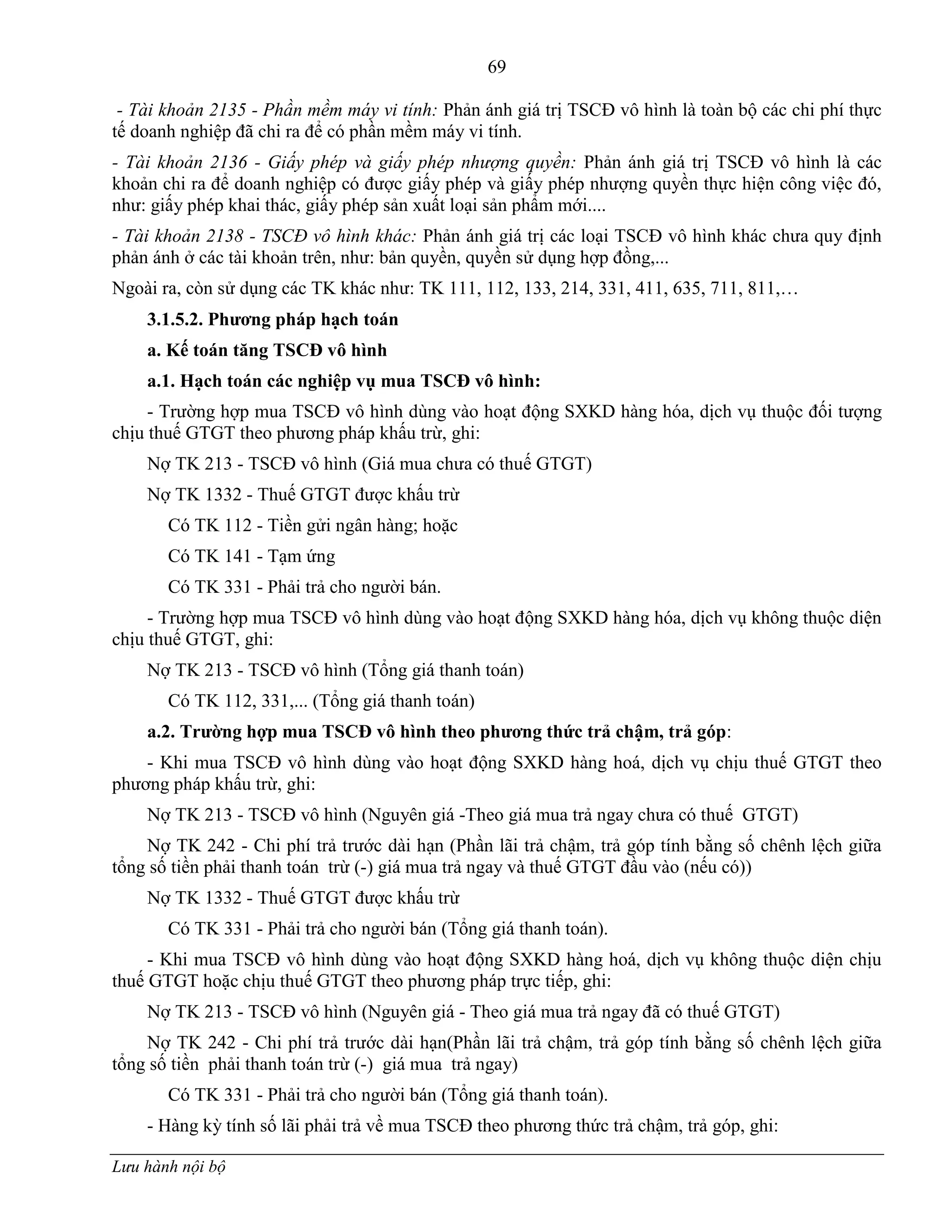 69
Lưu hành nội bộ
- Tài khoản 2135 - Phần mềm máy vi tính: Phản ánh giá trị TSCĐ vô hình là toàn bộ các chi phí thực
tế doanh nghiệp đã chi ra để có phần mềm máy vi tính.
- Tài khoản 2136 - Giấy phép và giấy phép nhượng quyền: Phản ánh giá trị TSCĐ vô hình là các
khoản chi ra để doanh nghiệp có đƣợc giấy phép và giấy phép nhƣợng quyền thực hiện công việc đó,
nhƣ: giấy phép khai thác, giấy phép sản xuất loại sản phẩm mới....
- Tài khoản 2138 - TSCĐ vô hình khác: Phản ánh giá trị các loại TSCĐ vô hình khác chƣa quy định
phản ánh ở các tài khoản trên, nhƣ: bản quyền, quyền sử dụng hợp đồng,...
Ngoài ra, còn sử dụng các TK khác nhƣ: TK 111, 112, 133, 214, 331, 411, 635, 711, 811,…
3.1.5.2. Phƣơng pháp hạch toán
a. Kế toán tăng TSCĐ vô hình
a.1. Hạch toán các nghiệp vụ mua TSCĐ vô hình:
- Trƣờng hợp mua TSCĐ vô hình dùng vào hoạt động SXKD hàng hóa, dịch vụ thuộc đối tƣợng
chịu thuế GTGT theo phƣơng pháp khấu trừ, ghi:
Nợ TK 213 - TSCĐ vô hình (Giá mua chƣa có thuế GTGT)
Nợ TK 1332 - Thuế GTGT đƣợc khấu trừ
Có TK 112 - Tiền gửi ngân hàng; hoặc
Có TK 141 - Tạm ứng
Có TK 331 - Phải trả cho ngƣời bán.
- Trƣờng hợp mua TSCĐ vô hình dùng vào hoạt động SXKD hàng hóa, dịch vụ không thuộc diện
chịu thuế GTGT, ghi:
Nợ TK 213 - TSCĐ vô hình (Tổng giá thanh toán)
Có TK 112, 331,... (Tổng giá thanh toán)
a.2. Trƣờng hợp mua TSCĐ vô hình theo phƣơng thức trả chậm, trả góp:
- Khi mua TSCĐ vô hình dùng vào hoạt động SXKD hàng hoá, dịch vụ chịu thuế GTGT theo
phƣơng pháp khấu trừ, ghi:
Nợ TK 213 - TSCĐ vô hình (Nguyên giá -Theo giá mua trả ngay chƣa có thuế GTGT)
Nợ TK 242 - Chi phí trả trƣớc dài hạn (Phần lãi trả chậm, trả góp tính bằng số chênh lệch giữa
tổng số tiền phải thanh toán trừ (-) giá mua trả ngay và thuế GTGT đầu vào (nếu có))
Nợ TK 1332 - Thuế GTGT đƣợc khấu trừ
Có TK 331 - Phải trả cho ngƣời bán (Tổng giá thanh toán).
- Khi mua TSCĐ vô hình dùng vào hoạt động SXKD hàng hoá, dịch vụ không thuộc diện chịu
thuế GTGT hoặc chịu thuế GTGT theo phƣơng pháp trực tiếp, ghi:
Nợ TK 213 - TSCĐ vô hình (Nguyên giá - Theo giá mua trả ngay đã có thuế GTGT)
Nợ TK 242 - Chi phí trả trƣớc dài hạn(Phần lãi trả chậm, trả góp tính bằng số chênh lệch giữa
tổng số tiền phải thanh toán trừ (-) giá mua trả ngay)
Có TK 331 - Phải trả cho ngƣời bán (Tổng giá thanh toán).
- Hàng kỳ tính số lãi phải trả về mua TSCĐ theo phƣơng thức trả chậm, trả góp, ghi:
 