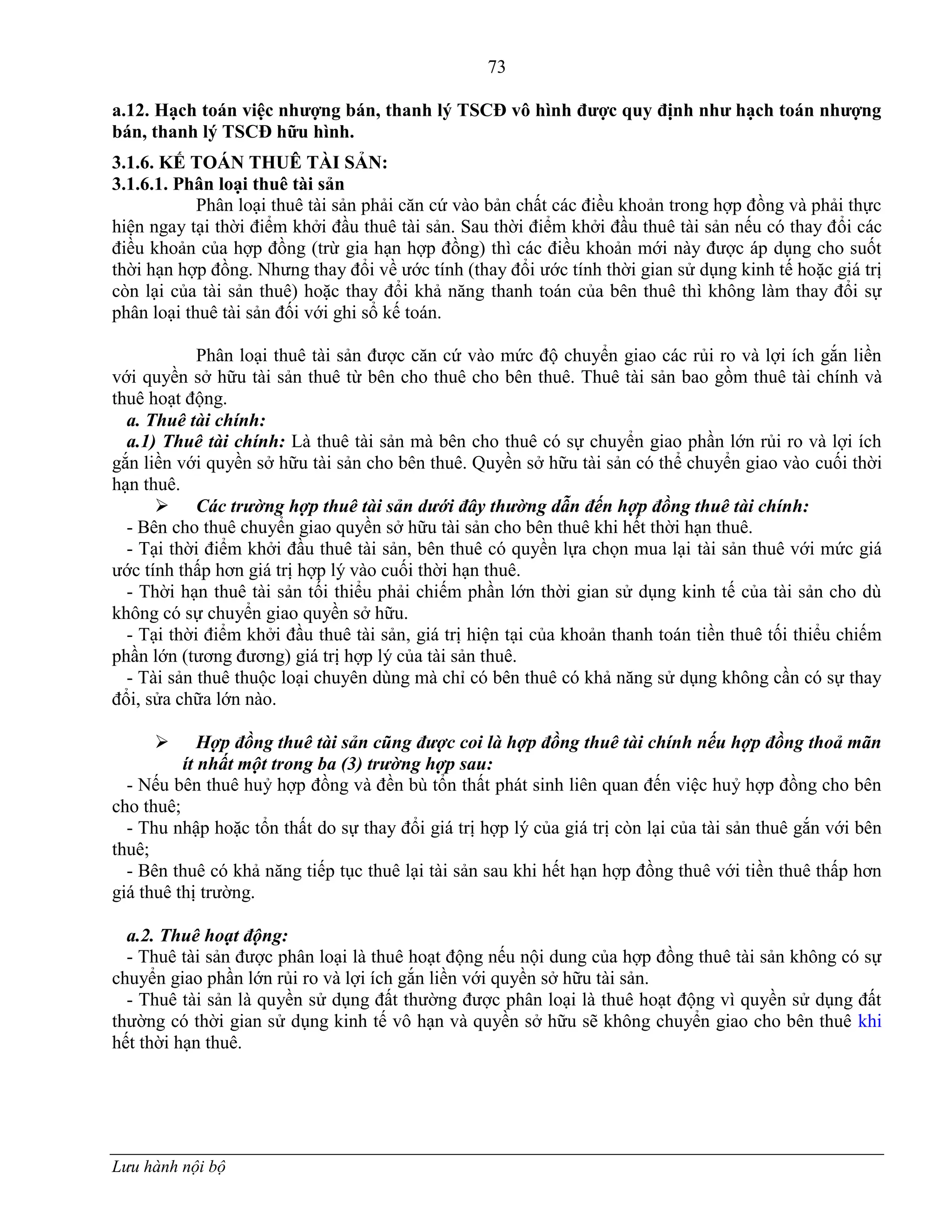 73
Lưu hành nội bộ
a.12. Hạch toán việc nhƣợng bán, thanh lý TSCĐ vô hình đƣợc quy định nhƣ hạch toán nhƣợng
bán, thanh lý TSCĐ hữu hình.
3.1.6. KẾ TOÁN THUÊ TÀI SẢN:
3.1.6.1. Phân loại thuê tài sản
Phân loại thuê tài sản phải căn cứ vào bản chất các điều khoản trong hợp đồng và phải thực
hiện ngay tại thời điểm khởi đầu thuê tài sản. Sau thời điểm khởi đầu thuê tài sản nếu có thay đổi các
điều khoản của hợp đồng (trừ gia hạn hợp đồng) thì các điều khoản mới này đƣợc áp dụng cho suốt
thời hạn hợp đồng. Nhƣng thay đổi về ƣớc tính (thay đổi ƣớc tính thời gian sử dụng kinh tế hoặc giá trị
còn lại của tài sản thuê) hoặc thay đổi khả năng thanh toán của bên thuê thì không làm thay đổi sự
phân loại thuê tài sản đối với ghi sổ kế toán.
Phân loại thuê tài sản đƣợc căn cứ vào mức độ chuyển giao các rủi ro và lợi ích gắn liền
với quyền sở hữu tài sản thuê từ bên cho thuê cho bên thuê. Thuê tài sản bao gồm thuê tài chính và
thuê hoạt động.
a. Thuê tài chính:
a.1) Thuê tài chính: Là thuê tài sản mà bên cho thuê có sự chuyển giao phần lớn rủi ro và lợi ích
gắn liền với quyền sở hữu tài sản cho bên thuê. Quyền sở hữu tài sản có thể chuyển giao vào cuối thời
hạn thuê.
 Các trường hợp thuê tài sản dưới đây thường dẫn đến hợp đồng thuê tài chính:
- Bên cho thuê chuyển giao quyền sở hữu tài sản cho bên thuê khi hết thời hạn thuê.
- Tại thời điểm khởi đầu thuê tài sản, bên thuê có quyền lựa chọn mua lại tài sản thuê với mức giá
ƣớc tính thấp hơn giá trị hợp lý vào cuối thời hạn thuê.
- Thời hạn thuê tài sản tối thiểu phải chiếm phần lớn thời gian sử dụng kinh tế của tài sản cho dù
không có sự chuyển giao quyền sở hữu.
- Tại thời điểm khởi đầu thuê tài sản, giá trị hiện tại của khoản thanh toán tiền thuê tối thiểu chiếm
phần lớn (tƣơng đƣơng) giá trị hợp lý của tài sản thuê.
- Tài sản thuê thuộc loại chuyên dùng mà chỉ có bên thuê có khả năng sử dụng không cần có sự thay
đổi, sửa chữa lớn nào.
 Hợp đồng thuê tài sản cũng được coi là hợp đồng thuê tài chính nếu hợp đồng thoả mãn
ít nhất một trong ba (3) trường hợp sau:
- Nếu bên thuê huỷ hợp đồng và đền bù tổn thất phát sinh liên quan đến việc huỷ hợp đồng cho bên
cho thuê;
- Thu nhập hoặc tổn thất do sự thay đổi giá trị hợp lý của giá trị còn lại của tài sản thuê gắn với bên
thuê;
- Bên thuê có khả năng tiếp tục thuê lại tài sản sau khi hết hạn hợp đồng thuê với tiền thuê thấp hơn
giá thuê thị trƣờng.
a.2. Thuê hoạt động:
- Thuê tài sản đƣợc phân loại là thuê hoạt động nếu nội dung của hợp đồng thuê tài sản không có sự
chuyển giao phần lớn rủi ro và lợi ích gắn liền với quyền sở hữu tài sản.
- Thuê tài sản là quyền sử dụng đất thƣờng đƣợc phân loại là thuê hoạt động vì quyền sử dụng đất
thƣờng có thời gian sử dụng kinh tế vô hạn và quyền sở hữu sẽ không chuyển giao cho bên thuê khi
hết thời hạn thuê.
 