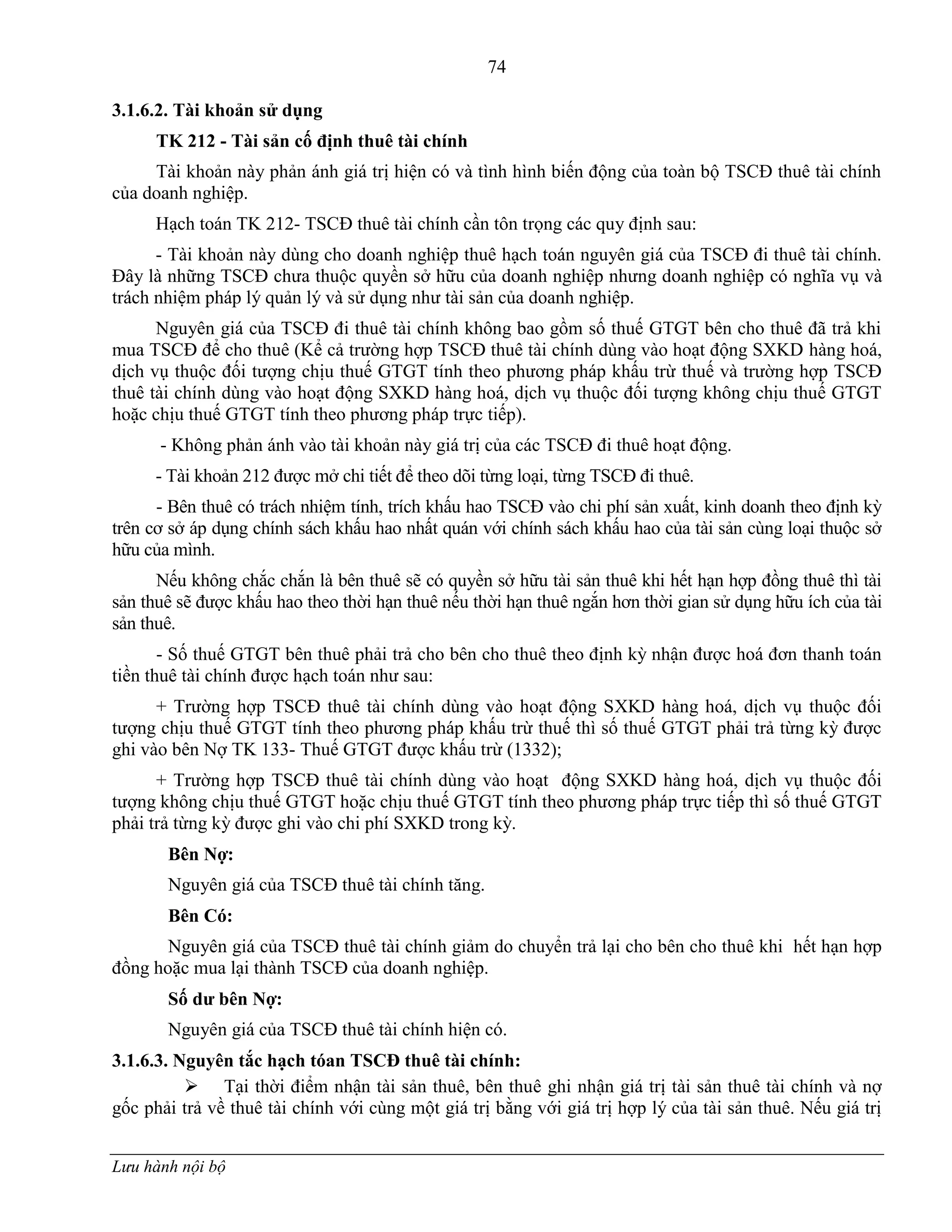 74
Lưu hành nội bộ
3.1.6.2. Tài khoản sử dụng
TK 212 - Tài sản cố định thuê tài chính
Tài khoản này phản ánh giá trị hiện có và tình hình biến động của toàn bộ TSCĐ thuê tài chính
của doanh nghiệp.
Hạch toán TK 212- TSCĐ thuê tài chính cần tôn trọng các quy định sau:
- Tài khoản này dùng cho doanh nghiệp thuê hạch toán nguyên giá của TSCĐ đi thuê tài chính.
Đây là những TSCĐ chƣa thuộc quyền sở hữu của doanh nghiệp nhƣng doanh nghiệp có nghĩa vụ và
trách nhiệm pháp lý quản lý và sử dụng nhƣ tài sản của doanh nghiệp.
Nguyên giá của TSCĐ đi thuê tài chính không bao gồm số thuế GTGT bên cho thuê đã trả khi
mua TSCĐ để cho thuê (Kể cả trƣờng hợp TSCĐ thuê tài chính dùng vào hoạt động SXKD hàng hoá,
dịch vụ thuộc đối tƣợng chịu thuế GTGT tính theo phƣơng pháp khấu trừ thuế và trƣờng hợp TSCĐ
thuê tài chính dùng vào hoạt động SXKD hàng hoá, dịch vụ thuộc đối tƣợng không chịu thuế GTGT
hoặc chịu thuế GTGT tính theo phƣơng pháp trực tiếp).
- Không phản ánh vào tài khoản này giá trị của các TSCĐ đi thuê hoạt động.
- Tài khoản 212 đƣợc mở chi tiết để theo dõi từng loại, từng TSCĐ đi thuê.
- Bên thuê có trách nhiệm tính, trích khấu hao TSCĐ vào chi phí sản xuất, kinh doanh theo định kỳ
trên cơ sở áp dụng chính sách khấu hao nhất quán với chính sách khấu hao của tài sản cùng loại thuộc sở
hữu của mình.
Nếu không chắc chắn là bên thuê sẽ có quyền sở hữu tài sản thuê khi hết hạn hợp đồng thuê thì tài
sản thuê sẽ đƣợc khấu hao theo thời hạn thuê nếu thời hạn thuê ngắn hơn thời gian sử dụng hữu ích của tài
sản thuê.
- Số thuế GTGT bên thuê phải trả cho bên cho thuê theo định kỳ nhận đƣợc hoá đơn thanh toán
tiền thuê tài chính đƣợc hạch toán nhƣ sau:
+ Trƣờng hợp TSCĐ thuê tài chính dùng vào hoạt động SXKD hàng hoá, dịch vụ thuộc đối
tƣợng chịu thuế GTGT tính theo phƣơng pháp khấu trừ thuế thì số thuế GTGT phải trả từng kỳ đƣợc
ghi vào bên Nợ TK 133- Thuế GTGT đƣợc khấu trừ (1332);
+ Trƣờng hợp TSCĐ thuê tài chính dùng vào hoạt động SXKD hàng hoá, dịch vụ thuộc đối
tƣợng không chịu thuế GTGT hoặc chịu thuế GTGT tính theo phƣơng pháp trực tiếp thì số thuế GTGT
phải trả từng kỳ đƣợc ghi vào chi phí SXKD trong kỳ.
Bên Nợ:
Nguyên giá của TSCĐ thuê tài chính tăng.
Bên Có:
Nguyên giá của TSCĐ thuê tài chính giảm do chuyển trả lại cho bên cho thuê khi hết hạn hợp
đồng hoặc mua lại thành TSCĐ của doanh nghiệp.
Số dƣ bên Nợ:
Nguyên giá của TSCĐ thuê tài chính hiện có.
3.1.6.3. Nguyên tắc hạch tóan TSCĐ thuê tài chính:
 Tại thời điểm nhận tài sản thuê, bên thuê ghi nhận giá trị tài sản thuê tài chính và nợ
gốc phải trả về thuê tài chính với cùng một giá trị bằng với giá trị hợp lý của tài sản thuê. Nếu giá trị
 