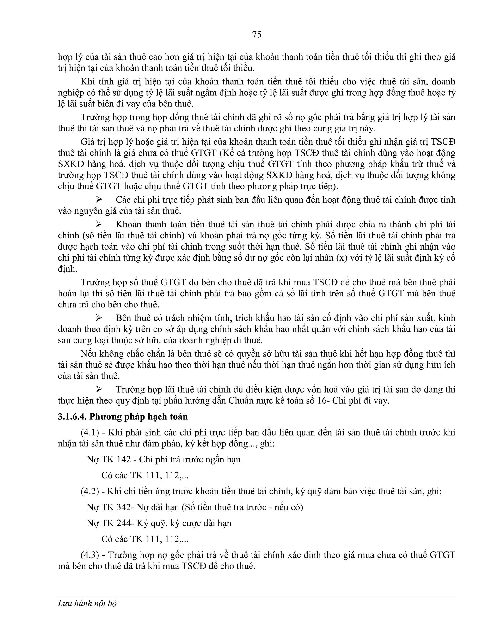 75
Lưu hành nội bộ
hợp lý của tài sản thuê cao hơn giá trị hiện tại của khoản thanh toán tiền thuê tối thiểu thì ghi theo giá
trị hiện tại của khoản thanh toán tiền thuê tối thiểu.
Khi tính giá trị hiện tại của khoản thanh toán tiền thuê tối thiểu cho việc thuê tài sản, doanh
nghiệp có thể sử dụng tỷ lệ lãi suất ngầm định hoặc tỷ lệ lãi suất đƣợc ghi trong hợp đồng thuê hoặc tỷ
lệ lãi suất biên đi vay của bên thuê.
Trƣờng hợp trong hợp đồng thuê tài chính đã ghi rõ số nợ gốc phải trả bằng giá trị hợp lý tài sản
thuê thì tài sản thuê và nợ phải trả về thuê tài chính đƣợc ghi theo cùng giá trị này.
Giá trị hợp lý hoặc giá trị hiện tại của khoản thanh toán tiền thuê tối thiểu ghi nhận giá trị TSCĐ
thuê tài chính là giá chƣa có thuế GTGT (Kể cả trƣờng hợp TSCĐ thuê tài chính dùng vào hoạt động
SXKD hàng hoá, dịch vụ thuộc đối tƣợng chịu thuế GTGT tính theo phƣơng pháp khấu trừ thuế và
trƣờng hợp TSCĐ thuê tài chính dùng vào hoạt động SXKD hàng hoá, dịch vụ thuộc đối tƣợng không
chịu thuế GTGT hoặc chịu thuế GTGT tính theo phƣơng pháp trực tiếp).
 Các chi phí trực tiếp phát sinh ban đầu liên quan đến hoạt động thuê tài chính đƣợc tính
vào nguyên giá của tài sản thuê.
 Khoản thanh toán tiền thuê tài sản thuê tài chính phải đƣợc chia ra thành chi phí tài
chính (số tiền lãi thuê tài chính) và khoản phải trả nợ gốc từng kỳ. Số tiền lãi thuê tài chính phải trả
đƣợc hạch toán vào chi phí tài chính trong suốt thời hạn thuê. Số tiền lãi thuê tài chính ghi nhận vào
chi phí tài chính từng kỳ đƣợc xác định bằng số dƣ nợ gốc còn lại nhân (x) với tỷ lệ lãi suất định kỳ cố
định.
Trƣờng hợp số thuế GTGT do bên cho thuê đã trả khi mua TSCĐ để cho thuê mà bên thuê phải
hoàn lại thì số tiền lãi thuê tài chính phải trả bao gồm cả số lãi tính trên số thuế GTGT mà bên thuê
chƣa trả cho bên cho thuê.
 Bên thuê có trách nhiệm tính, trích khấu hao tài sản cố định vào chi phí sản xuất, kinh
doanh theo định kỳ trên cơ sở áp dụng chính sách khấu hao nhất quán với chính sách khấu hao của tài
sản cùng loại thuộc sở hữu của doanh nghiệp đi thuê.
Nếu không chắc chắn là bên thuê sẽ có quyền sở hữu tài sản thuê khi hết hạn hợp đồng thuê thì
tài sản thuê sẽ đƣợc khấu hao theo thời hạn thuê nếu thời hạn thuê ngắn hơn thời gian sử dụng hữu ích
của tài sản thuê.
 Trƣờng hợp lãi thuê tài chính đủ điều kiện đƣợc vốn hoá vào giá trị tài sản dở dang thì
thực hiện theo quy định tại phần hƣớng dẫn Chuẩn mực kế toán số 16- Chi phí đi vay.
3.1.6.4. Phƣơng pháp hạch toán
(4.1) - Khi phát sinh các chi phí trực tiếp ban đầu liên quan đến tài sản thuê tài chính trƣớc khi
nhận tài sản thuê nhƣ đàm phán, ký kết hợp đồng..., ghi:
Nợ TK 142 - Chi phí trả trƣớc ngắn hạn
Có các TK 111, 112,...
(4.2) - Khi chi tiền ứng trƣớc khoản tiền thuê tài chính, ký quỹ đảm bảo việc thuê tài sản, ghi:
Nợ TK 342- Nợ dài hạn (Số tiền thuê trả trƣớc - nếu có)
Nợ TK 244- Ký quỹ, ký cƣợc dài hạn
Có các TK 111, 112,...
(4.3) - Trƣờng hợp nợ gốc phải trả về thuê tài chính xác định theo giá mua chƣa có thuế GTGT
mà bên cho thuê đã trả khi mua TSCĐ để cho thuê.
 