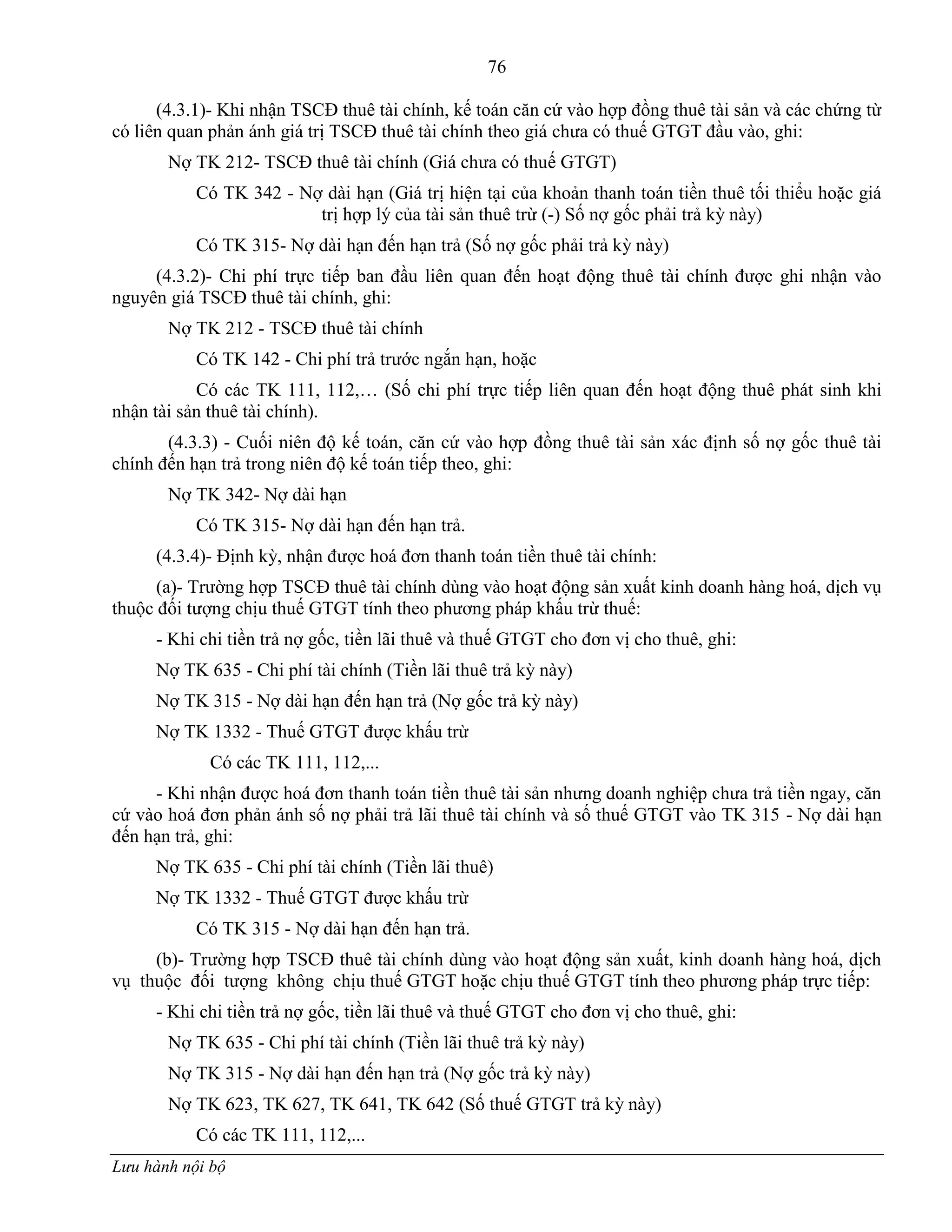 76
Lưu hành nội bộ
(4.3.1)- Khi nhận TSCĐ thuê tài chính, kế toán căn cứ vào hợp đồng thuê tài sản và các chứng từ
có liên quan phản ánh giá trị TSCĐ thuê tài chính theo giá chƣa có thuế GTGT đầu vào, ghi:
Nợ TK 212- TSCĐ thuê tài chính (Giá chƣa có thuế GTGT)
Có TK 342 - Nợ dài hạn (Giá trị hiện tại của khoản thanh toán tiền thuê tối thiểu hoặc giá
trị hợp lý của tài sản thuê trừ (-) Số nợ gốc phải trả kỳ này)
Có TK 315- Nợ dài hạn đến hạn trả (Số nợ gốc phải trả kỳ này)
(4.3.2)- Chi phí trực tiếp ban đầu liên quan đến hoạt động thuê tài chính đƣợc ghi nhận vào
nguyên giá TSCĐ thuê tài chính, ghi:
Nợ TK 212 - TSCĐ thuê tài chính
Có TK 142 - Chi phí trả trƣớc ngắn hạn, hoặc
Có các TK 111, 112,… (Số chi phí trực tiếp liên quan đến hoạt động thuê phát sinh khi
nhận tài sản thuê tài chính).
(4.3.3) - Cuối niên độ kế toán, căn cứ vào hợp đồng thuê tài sản xác định số nợ gốc thuê tài
chính đến hạn trả trong niên độ kế toán tiếp theo, ghi:
Nợ TK 342- Nợ dài hạn
Có TK 315- Nợ dài hạn đến hạn trả.
(4.3.4)- Định kỳ, nhận đƣợc hoá đơn thanh toán tiền thuê tài chính:
(a)- Trƣờng hợp TSCĐ thuê tài chính dùng vào hoạt động sản xuất kinh doanh hàng hoá, dịch vụ
thuộc đối tƣợng chịu thuế GTGT tính theo phƣơng pháp khấu trừ thuế:
- Khi chi tiền trả nợ gốc, tiền lãi thuê và thuế GTGT cho đơn vị cho thuê, ghi:
Nợ TK 635 - Chi phí tài chính (Tiền lãi thuê trả kỳ này)
Nợ TK 315 - Nợ dài hạn đến hạn trả (Nợ gốc trả kỳ này)
Nợ TK 1332 - Thuế GTGT đƣợc khấu trừ
Có các TK 111, 112,...
- Khi nhận đƣợc hoá đơn thanh toán tiền thuê tài sản nhƣng doanh nghiệp chƣa trả tiền ngay, căn
cứ vào hoá đơn phản ánh số nợ phải trả lãi thuê tài chính và số thuế GTGT vào TK 315 - Nợ dài hạn
đến hạn trả, ghi:
Nợ TK 635 - Chi phí tài chính (Tiền lãi thuê)
Nợ TK 1332 - Thuế GTGT đƣợc khấu trừ
Có TK 315 - Nợ dài hạn đến hạn trả.
(b)- Trƣờng hợp TSCĐ thuê tài chính dùng vào hoạt động sản xuất, kinh doanh hàng hoá, dịch
vụ thuộc đối tƣợng không chịu thuế GTGT hoặc chịu thuế GTGT tính theo phƣơng pháp trực tiếp:
- Khi chi tiền trả nợ gốc, tiền lãi thuê và thuế GTGT cho đơn vị cho thuê, ghi:
Nợ TK 635 - Chi phí tài chính (Tiền lãi thuê trả kỳ này)
Nợ TK 315 - Nợ dài hạn đến hạn trả (Nợ gốc trả kỳ này)
Nợ TK 623, TK 627, TK 641, TK 642 (Số thuế GTGT trả kỳ này)
Có các TK 111, 112,...
 