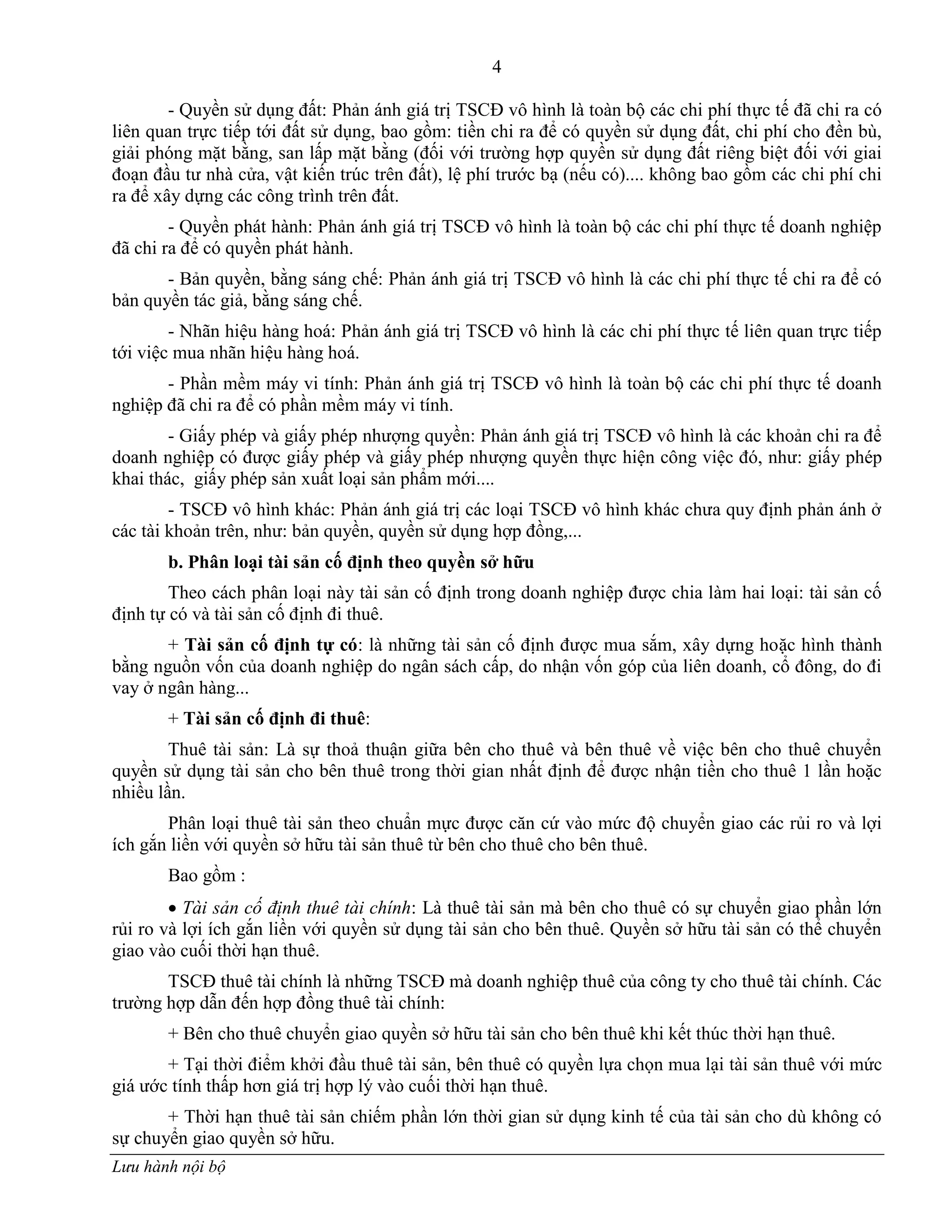 4
Lưu hành nội bộ
- Quyền sử dụng đất: Phản ánh giá trị TSCĐ vô hình là toàn bộ các chi phí thực tế đã chi ra có
liên quan trực tiếp tới đất sử dụng, bao gồm: tiền chi ra để có quyền sử dụng đất, chi phí cho đền bù,
giải phóng mặt bằng, san lấp mặt bằng (đối với trƣờng hợp quyền sử dụng đất riêng biệt đối với giai
đoạn đầu tƣ nhà cửa, vật kiến trúc trên đất), lệ phí trƣớc bạ (nếu có).... không bao gồm các chi phí chi
ra để xây dựng các công trình trên đất.
- Quyền phát hành: Phản ánh giá trị TSCĐ vô hình là toàn bộ các chi phí thực tế doanh nghiệp
đã chi ra để có quyền phát hành.
- Bản quyền, bằng sáng chế: Phản ánh giá trị TSCĐ vô hình là các chi phí thực tế chi ra để có
bản quyền tác giả, bằng sáng chế.
- Nhãn hiệu hàng hoá: Phản ánh giá trị TSCĐ vô hình là các chi phí thực tế liên quan trực tiếp
tới việc mua nhãn hiệu hàng hoá.
- Phần mềm máy vi tính: Phản ánh giá trị TSCĐ vô hình là toàn bộ các chi phí thực tế doanh
nghiệp đã chi ra để có phần mềm máy vi tính.
- Giấy phép và giấy phép nhƣợng quyền: Phản ánh giá trị TSCĐ vô hình là các khoản chi ra để
doanh nghiệp có đƣợc giấy phép và giấy phép nhƣợng quyền thực hiện công việc đó, nhƣ: giấy phép
khai thác, giấy phép sản xuất loại sản phẩm mới....
- TSCĐ vô hình khác: Phản ánh giá trị các loại TSCĐ vô hình khác chƣa quy định phản ánh ở
các tài khoản trên, nhƣ: bản quyền, quyền sử dụng hợp đồng,...
b. Phân loại tài sản cố định theo quyền sở hữu
Theo cách phân loại này tài sản cố định trong doanh nghiệp đƣợc chia làm hai loại: tài sản cố
định tự có và tài sản cố định đi thuê.
+ Tài sản cố định tự có: là những tài sản cố định đƣợc mua sắm, xây dựng hoặc hình thành
bằng nguồn vốn của doanh nghiệp do ngân sách cấp, do nhận vốn góp của liên doanh, cổ đông, do đi
vay ở ngân hàng...
+ Tài sản cố định đi thuê:
Thuê tài sản: Là sự thoả thuận giữa bên cho thuê và bên thuê về việc bên cho thuê chuyển
quyền sử dụng tài sản cho bên thuê trong thời gian nhất định để đƣợc nhận tiền cho thuê 1 lần hoặc
nhiều lần.
Phân loại thuê tài sản theo chuẩn mực đƣợc căn cứ vào mức độ chuyển giao các rủi ro và lợi
ích gắn liền với quyền sở hữu tài sản thuê từ bên cho thuê cho bên thuê.
Bao gồm :
 Tài sản cố định thuê tài chính: Là thuê tài sản mà bên cho thuê có sự chuyển giao phần lớn
rủi ro và lợi ích gắn liền với quyền sử dụng tài sản cho bên thuê. Quyền sở hữu tài sản có thể chuyển
giao vào cuối thời hạn thuê.
TSCĐ thuê tài chính là những TSCĐ mà doanh nghiệp thuê của công ty cho thuê tài chính. Các
trƣờng hợp dẫn đến hợp đồng thuê tài chính:
+ Bên cho thuê chuyển giao quyền sở hữu tài sản cho bên thuê khi kết thúc thời hạn thuê.
+ Tại thời điểm khởi đầu thuê tài sản, bên thuê có quyền lựa chọn mua lại tài sản thuê với mức
giá ƣớc tính thấp hơn giá trị hợp lý vào cuối thời hạn thuê.
+ Thời hạn thuê tài sản chiếm phần lớn thời gian sử dụng kinh tế của tài sản cho dù không có
sự chuyển giao quyền sở hữu.
 