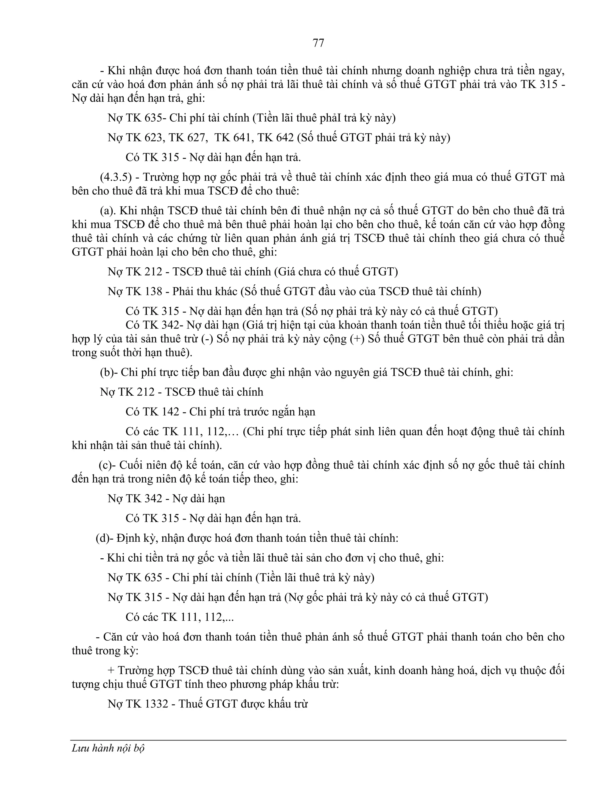 77
Lưu hành nội bộ
- Khi nhận đƣợc hoá đơn thanh toán tiền thuê tài chính nhƣng doanh nghiệp chƣa trả tiền ngay,
căn cứ vào hoá đơn phản ánh số nợ phải trả lãi thuê tài chính và số thuế GTGT phải trả vào TK 315 -
Nợ dài hạn đến hạn trả, ghi:
Nợ TK 635- Chi phí tài chính (Tiền lãi thuê phảI trả kỳ này)
Nợ TK 623, TK 627, TK 641, TK 642 (Số thuế GTGT phải trả kỳ này)
Có TK 315 - Nợ dài hạn đến hạn trả.
(4.3.5) - Trƣờng hợp nợ gốc phải trả về thuê tài chính xác định theo giá mua có thuế GTGT mà
bên cho thuê đã trả khi mua TSCĐ để cho thuê:
(a). Khi nhận TSCĐ thuê tài chính bên đi thuê nhận nợ cả số thuế GTGT do bên cho thuê đã trả
khi mua TSCĐ để cho thuê mà bên thuê phải hoàn lại cho bên cho thuê, kế toán căn cứ vào hợp đồng
thuê tài chính và các chứng từ liên quan phản ánh giá trị TSCĐ thuê tài chính theo giá chƣa có thuế
GTGT phải hoàn lại cho bên cho thuê, ghi:
Nợ TK 212 - TSCĐ thuê tài chính (Giá chƣa có thuế GTGT)
Nợ TK 138 - Phải thu khác (Số thuế GTGT đầu vào của TSCĐ thuê tài chính)
Có TK 315 - Nợ dài hạn đến hạn trả (Số nợ phải trả kỳ này có cả thuế GTGT)
Có TK 342- Nợ dài hạn (Giá trị hiện tại của khoản thanh toán tiền thuê tối thiểu hoặc giá trị
hợp lý của tài sản thuê trừ (-) Số nợ phải trả kỳ này cộng (+) Số thuế GTGT bên thuê còn phải trả dần
trong suốt thời hạn thuê).
(b)- Chi phí trực tiếp ban đầu đƣợc ghi nhận vào nguyên giá TSCĐ thuê tài chính, ghi:
Nợ TK 212 - TSCĐ thuê tài chính
Có TK 142 - Chi phí trả trƣớc ngắn hạn
Có các TK 111, 112,… (Chi phí trực tiếp phát sinh liên quan đến hoạt động thuê tài chính
khi nhận tài sản thuê tài chính).
(c)- Cuối niên độ kế toán, căn cứ vào hợp đồng thuê tài chính xác định số nợ gốc thuê tài chính
đến hạn trả trong niên độ kế toán tiếp theo, ghi:
Nợ TK 342 - Nợ dài hạn
Có TK 315 - Nợ dài hạn đến hạn trả.
(d)- Định kỳ, nhận đƣợc hoá đơn thanh toán tiền thuê tài chính:
- Khi chi tiền trả nợ gốc và tiền lãi thuê tài sản cho đơn vị cho thuê, ghi:
Nợ TK 635 - Chi phí tài chính (Tiền lãi thuê trả kỳ này)
Nợ TK 315 - Nợ dài hạn đến hạn trả (Nợ gốc phải trả kỳ này có cả thuế GTGT)
Có các TK 111, 112,...
- Căn cứ vào hoá đơn thanh toán tiền thuê phản ánh số thuế GTGT phải thanh toán cho bên cho
thuê trong kỳ:
+ Trƣờng hợp TSCĐ thuê tài chính dùng vào sản xuất, kinh doanh hàng hoá, dịch vụ thuộc đối
tƣợng chịu thuế GTGT tính theo phƣơng pháp khấu trừ:
Nợ TK 1332 - Thuế GTGT đƣợc khấu trừ
 
