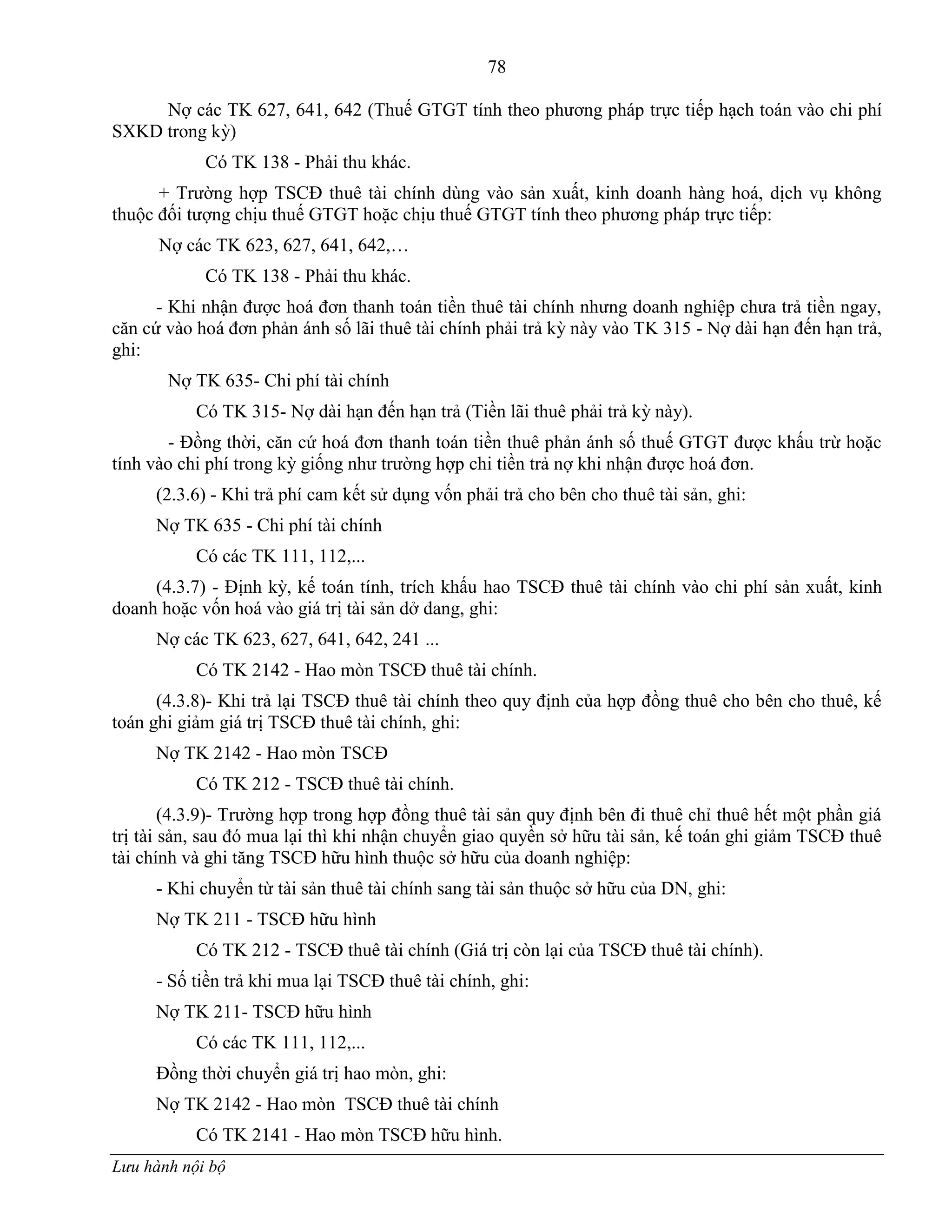 78
Lưu hành nội bộ
Nợ các TK 627, 641, 642 (Thuế GTGT tính theo phƣơng pháp trực tiếp hạch toán vào chi phí
SXKD trong kỳ)
Có TK 138 - Phải thu khác.
+ Trƣờng hợp TSCĐ thuê tài chính dùng vào sản xuất, kinh doanh hàng hoá, dịch vụ không
thuộc đối tƣợng chịu thuế GTGT hoặc chịu thuế GTGT tính theo phƣơng pháp trực tiếp:
Nợ các TK 623, 627, 641, 642,…
Có TK 138 - Phải thu khác.
- Khi nhận đƣợc hoá đơn thanh toán tiền thuê tài chính nhƣng doanh nghiệp chƣa trả tiền ngay,
căn cứ vào hoá đơn phản ánh số lãi thuê tài chính phải trả kỳ này vào TK 315 - Nợ dài hạn đến hạn trả,
ghi:
Nợ TK 635- Chi phí tài chính
Có TK 315- Nợ dài hạn đến hạn trả (Tiền lãi thuê phải trả kỳ này).
- Đồng thời, căn cứ hoá đơn thanh toán tiền thuê phản ánh số thuế GTGT đƣợc khấu trừ hoặc
tính vào chi phí trong kỳ giống nhƣ trƣờng hợp chi tiền trả nợ khi nhận đƣợc hoá đơn.
(2.3.6) - Khi trả phí cam kết sử dụng vốn phải trả cho bên cho thuê tài sản, ghi:
Nợ TK 635 - Chi phí tài chính
Có các TK 111, 112,...
(4.3.7) - Định kỳ, kế toán tính, trích khấu hao TSCĐ thuê tài chính vào chi phí sản xuất, kinh
doanh hoặc vốn hoá vào giá trị tài sản dở dang, ghi:
Nợ các TK 623, 627, 641, 642, 241 ...
Có TK 2142 - Hao mòn TSCĐ thuê tài chính.
(4.3.8)- Khi trả lại TSCĐ thuê tài chính theo quy định của hợp đồng thuê cho bên cho thuê, kế
toán ghi giảm giá trị TSCĐ thuê tài chính, ghi:
Nợ TK 2142 - Hao mòn TSCĐ
Có TK 212 - TSCĐ thuê tài chính.
(4.3.9)- Trƣờng hợp trong hợp đồng thuê tài sản quy định bên đi thuê chỉ thuê hết một phần giá
trị tài sản, sau đó mua lại thì khi nhận chuyển giao quyền sở hữu tài sản, kế toán ghi giảm TSCĐ thuê
tài chính và ghi tăng TSCĐ hữu hình thuộc sở hữu của doanh nghiệp:
- Khi chuyển từ tài sản thuê tài chính sang tài sản thuộc sở hữu của DN, ghi:
Nợ TK 211 - TSCĐ hữu hình
Có TK 212 - TSCĐ thuê tài chính (Giá trị còn lại của TSCĐ thuê tài chính).
- Số tiền trả khi mua lại TSCĐ thuê tài chính, ghi:
Nợ TK 211- TSCĐ hữu hình
Có các TK 111, 112,...
Đồng thời chuyển giá trị hao mòn, ghi:
Nợ TK 2142 - Hao mòn TSCĐ thuê tài chính
Có TK 2141 - Hao mòn TSCĐ hữu hình.
 