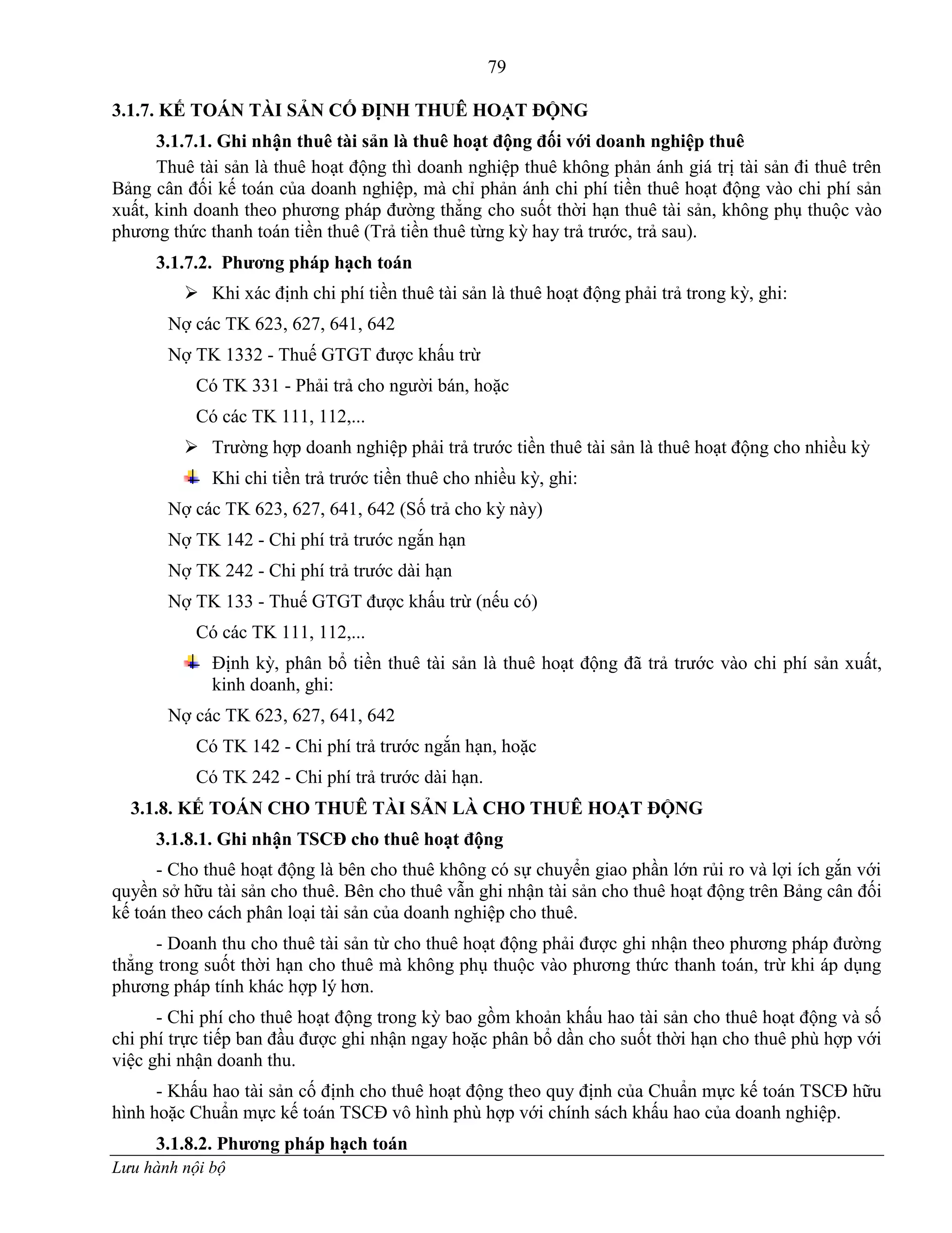 79
Lưu hành nội bộ
3.1.7. KẾ TOÁN TÀI SẢN CỐ ĐỊNH THUÊ HOẠT ĐỘNG
3.1.7.1. Ghi nhận thuê tài sản là thuê hoạt động đối với doanh nghiệp thuê
Thuê tài sản là thuê hoạt động thì doanh nghiệp thuê không phản ánh giá trị tài sản đi thuê trên
Bảng cân đối kế toán của doanh nghiệp, mà chỉ phản ánh chi phí tiền thuê hoạt động vào chi phí sản
xuất, kinh doanh theo phƣơng pháp đƣờng thẳng cho suốt thời hạn thuê tài sản, không phụ thuộc vào
phƣơng thức thanh toán tiền thuê (Trả tiền thuê từng kỳ hay trả trƣớc, trả sau).
3.1.7.2. Phƣơng pháp hạch toán
 Khi xác định chi phí tiền thuê tài sản là thuê hoạt động phải trả trong kỳ, ghi:
Nợ các TK 623, 627, 641, 642
Nợ TK 1332 - Thuế GTGT đƣợc khấu trừ
Có TK 331 - Phải trả cho ngƣời bán, hoặc
Có các TK 111, 112,...
 Trƣờng hợp doanh nghiệp phải trả trƣớc tiền thuê tài sản là thuê hoạt động cho nhiều kỳ
Khi chi tiền trả trƣớc tiền thuê cho nhiều kỳ, ghi:
Nợ các TK 623, 627, 641, 642 (Số trả cho kỳ này)
Nợ TK 142 - Chi phí trả trƣớc ngắn hạn
Nợ TK 242 - Chi phí trả trƣớc dài hạn
Nợ TK 133 - Thuế GTGT đƣợc khấu trừ (nếu có)
Có các TK 111, 112,...
Định kỳ, phân bổ tiền thuê tài sản là thuê hoạt động đã trả trƣớc vào chi phí sản xuất,
kinh doanh, ghi:
Nợ các TK 623, 627, 641, 642
Có TK 142 - Chi phí trả trƣớc ngắn hạn, hoặc
Có TK 242 - Chi phí trả trƣớc dài hạn.
3.1.8. KẾ TOÁN CHO THUÊ TÀI SẢN LÀ CHO THUÊ HOẠT ĐỘNG
3.1.8.1. Ghi nhận TSCĐ cho thuê hoạt động
- Cho thuê hoạt động là bên cho thuê không có sự chuyển giao phần lớn rủi ro và lợi ích gắn với
quyền sở hữu tài sản cho thuê. Bên cho thuê vẫn ghi nhận tài sản cho thuê hoạt động trên Bảng cân đối
kế toán theo cách phân loại tài sản của doanh nghiệp cho thuê.
- Doanh thu cho thuê tài sản từ cho thuê hoạt động phải đƣợc ghi nhận theo phƣơng pháp đƣờng
thẳng trong suốt thời hạn cho thuê mà không phụ thuộc vào phƣơng thức thanh toán, trừ khi áp dụng
phƣơng pháp tính khác hợp lý hơn.
- Chi phí cho thuê hoạt động trong kỳ bao gồm khoản khấu hao tài sản cho thuê hoạt động và số
chi phí trực tiếp ban đầu đƣợc ghi nhận ngay hoặc phân bổ dần cho suốt thời hạn cho thuê phù hợp với
việc ghi nhận doanh thu.
- Khấu hao tài sản cố định cho thuê hoạt động theo quy định của Chuẩn mực kế toán TSCĐ hữu
hình hoặc Chuẩn mực kế toán TSCĐ vô hình phù hợp với chính sách khấu hao của doanh nghiệp.
3.1.8.2. Phƣơng pháp hạch toán
 