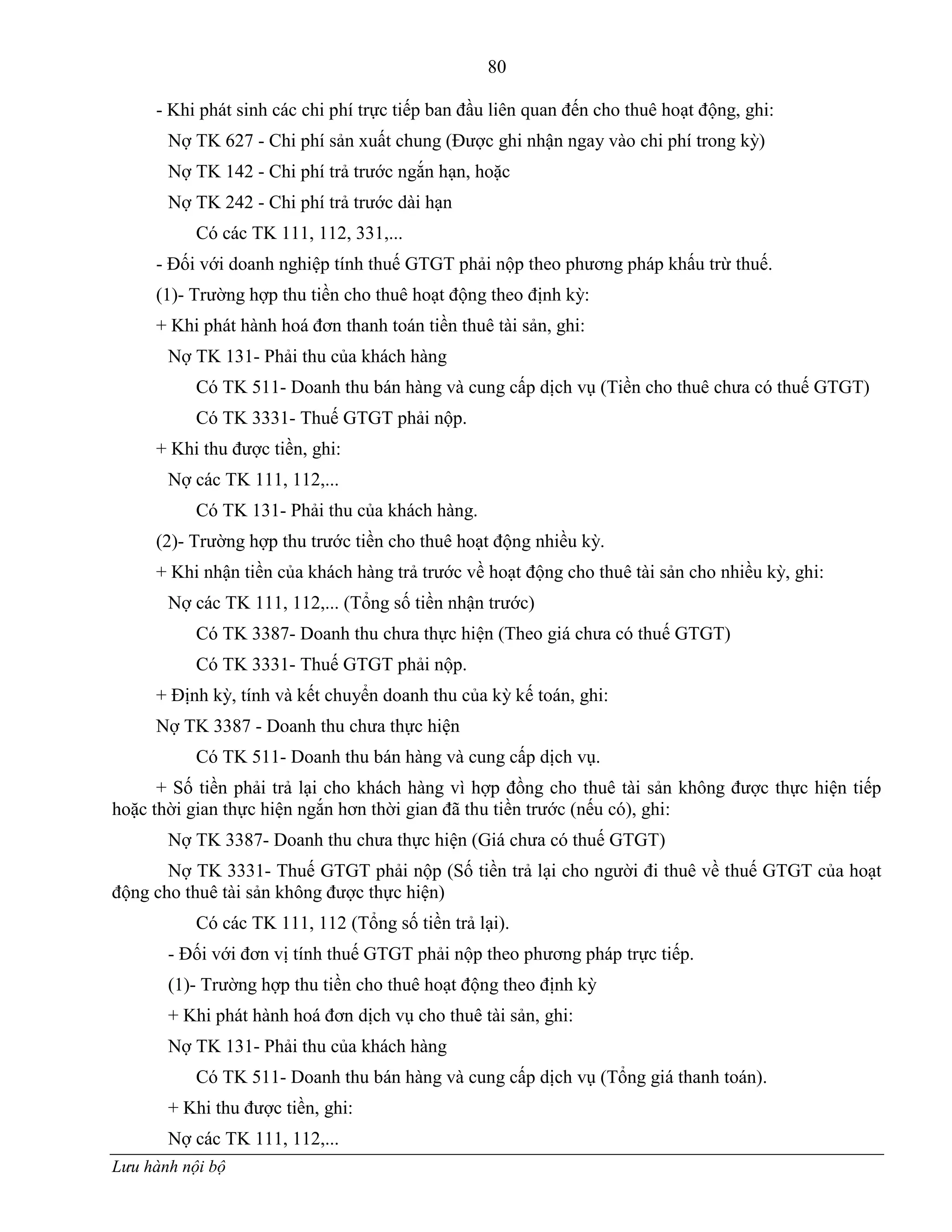 80
Lưu hành nội bộ
- Khi phát sinh các chi phí trực tiếp ban đầu liên quan đến cho thuê hoạt động, ghi:
Nợ TK 627 - Chi phí sản xuất chung (Đƣợc ghi nhận ngay vào chi phí trong kỳ)
Nợ TK 142 - Chi phí trả trƣớc ngắn hạn, hoặc
Nợ TK 242 - Chi phí trả trƣớc dài hạn
Có các TK 111, 112, 331,...
- Đối với doanh nghiệp tính thuế GTGT phải nộp theo phƣơng pháp khấu trừ thuế.
(1)- Trƣờng hợp thu tiền cho thuê hoạt động theo định kỳ:
+ Khi phát hành hoá đơn thanh toán tiền thuê tài sản, ghi:
Nợ TK 131- Phải thu của khách hàng
Có TK 511- Doanh thu bán hàng và cung cấp dịch vụ (Tiền cho thuê chƣa có thuế GTGT)
Có TK 3331- Thuế GTGT phải nộp.
+ Khi thu đƣợc tiền, ghi:
Nợ các TK 111, 112,...
Có TK 131- Phải thu của khách hàng.
(2)- Trƣờng hợp thu trƣớc tiền cho thuê hoạt động nhiều kỳ.
+ Khi nhận tiền của khách hàng trả trƣớc về hoạt động cho thuê tài sản cho nhiều kỳ, ghi:
Nợ các TK 111, 112,... (Tổng số tiền nhận trƣớc)
Có TK 3387- Doanh thu chƣa thực hiện (Theo giá chƣa có thuế GTGT)
Có TK 3331- Thuế GTGT phải nộp.
+ Định kỳ, tính và kết chuyển doanh thu của kỳ kế toán, ghi:
Nợ TK 3387 - Doanh thu chƣa thực hiện
Có TK 511- Doanh thu bán hàng và cung cấp dịch vụ.
+ Số tiền phải trả lại cho khách hàng vì hợp đồng cho thuê tài sản không đƣợc thực hiện tiếp
hoặc thời gian thực hiện ngắn hơn thời gian đã thu tiền trƣớc (nếu có), ghi:
Nợ TK 3387- Doanh thu chƣa thực hiện (Giá chƣa có thuế GTGT)
Nợ TK 3331- Thuế GTGT phải nộp (Số tiền trả lại cho ngƣời đi thuê về thuế GTGT của hoạt
động cho thuê tài sản không đƣợc thực hiện)
Có các TK 111, 112 (Tổng số tiền trả lại).
- Đối với đơn vị tính thuế GTGT phải nộp theo phƣơng pháp trực tiếp.
(1)- Trƣờng hợp thu tiền cho thuê hoạt động theo định kỳ
+ Khi phát hành hoá đơn dịch vụ cho thuê tài sản, ghi:
Nợ TK 131- Phải thu của khách hàng
Có TK 511- Doanh thu bán hàng và cung cấp dịch vụ (Tổng giá thanh toán).
+ Khi thu đƣợc tiền, ghi:
Nợ các TK 111, 112,...
 