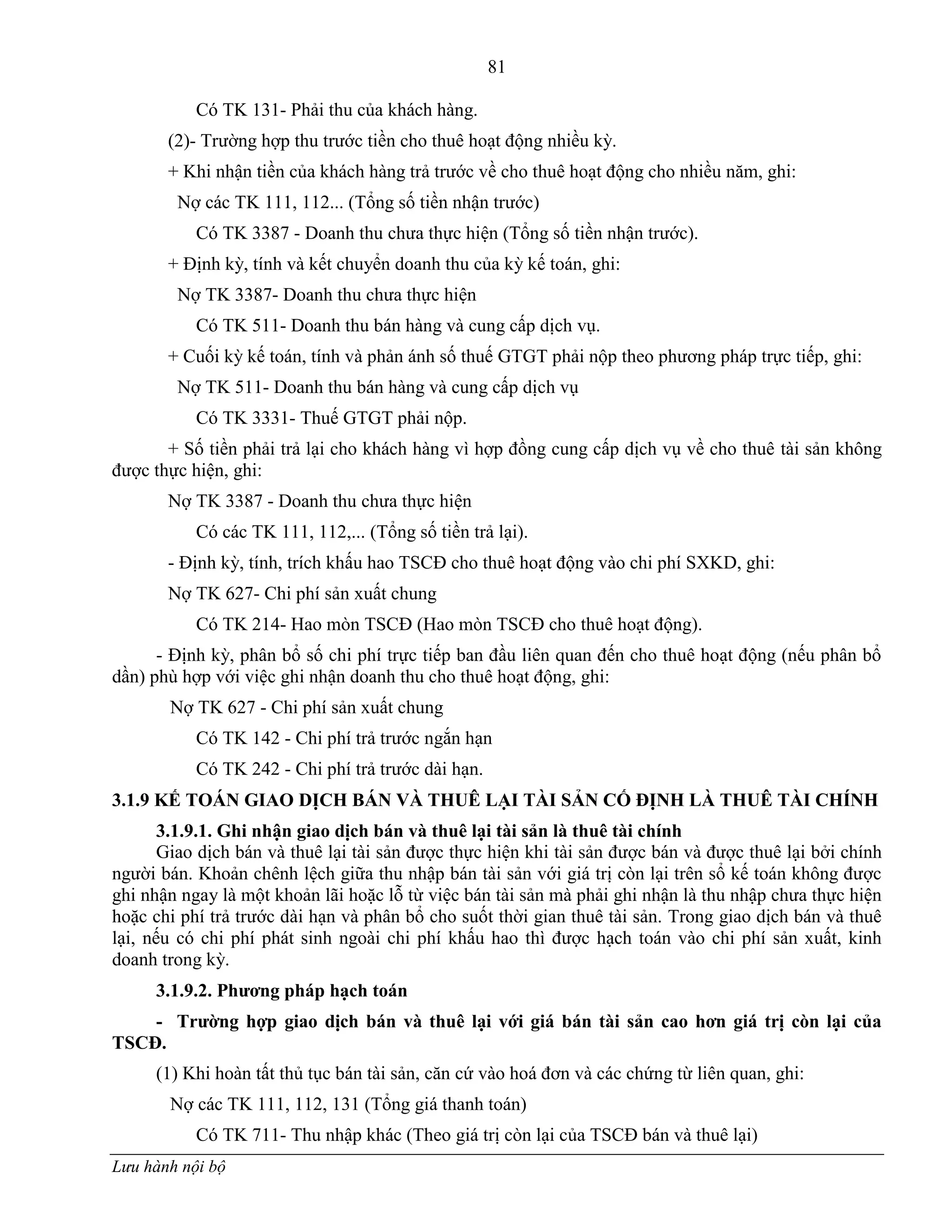 81
Lưu hành nội bộ
Có TK 131- Phải thu của khách hàng.
(2)- Trƣờng hợp thu trƣớc tiền cho thuê hoạt động nhiều kỳ.
+ Khi nhận tiền của khách hàng trả trƣớc về cho thuê hoạt động cho nhiều năm, ghi:
Nợ các TK 111, 112... (Tổng số tiền nhận trƣớc)
Có TK 3387 - Doanh thu chƣa thực hiện (Tổng số tiền nhận trƣớc).
+ Định kỳ, tính và kết chuyển doanh thu của kỳ kế toán, ghi:
Nợ TK 3387- Doanh thu chƣa thực hiện
Có TK 511- Doanh thu bán hàng và cung cấp dịch vụ.
+ Cuối kỳ kế toán, tính và phản ánh số thuế GTGT phải nộp theo phƣơng pháp trực tiếp, ghi:
Nợ TK 511- Doanh thu bán hàng và cung cấp dịch vụ
Có TK 3331- Thuế GTGT phải nộp.
+ Số tiền phải trả lại cho khách hàng vì hợp đồng cung cấp dịch vụ về cho thuê tài sản không
đƣợc thực hiện, ghi:
Nợ TK 3387 - Doanh thu chƣa thực hiện
Có các TK 111, 112,... (Tổng số tiền trả lại).
- Định kỳ, tính, trích khấu hao TSCĐ cho thuê hoạt động vào chi phí SXKD, ghi:
Nợ TK 627- Chi phí sản xuất chung
Có TK 214- Hao mòn TSCĐ (Hao mòn TSCĐ cho thuê hoạt động).
- Định kỳ, phân bổ số chi phí trực tiếp ban đầu liên quan đến cho thuê hoạt động (nếu phân bổ
dần) phù hợp với việc ghi nhận doanh thu cho thuê hoạt động, ghi:
Nợ TK 627 - Chi phí sản xuất chung
Có TK 142 - Chi phí trả trƣớc ngắn hạn
Có TK 242 - Chi phí trả trƣớc dài hạn.
3.1.9 KẾ TOÁN GIAO DỊCH BÁN VÀ THUÊ LẠI TÀI SẢN CỐ ĐỊNH LÀ THUÊ TÀI CHÍNH
3.1.9.1. Ghi nhận giao dịch bán và thuê lại tài sản là thuê tài chính
Giao dịch bán và thuê lại tài sản đƣợc thực hiện khi tài sản đƣợc bán và đƣợc thuê lại bởi chính
ngƣời bán. Khoản chênh lệch giữa thu nhập bán tài sản với giá trị còn lại trên sổ kế toán không đƣợc
ghi nhận ngay là một khoản lãi hoặc lỗ từ việc bán tài sản mà phải ghi nhận là thu nhập chƣa thực hiện
hoặc chi phí trả trƣớc dài hạn và phân bổ cho suốt thời gian thuê tài sản. Trong giao dịch bán và thuê
lại, nếu có chi phí phát sinh ngoài chi phí khấu hao thì đƣợc hạch toán vào chi phí sản xuất, kinh
doanh trong kỳ.
3.1.9.2. Phƣơng pháp hạch toán
- Trƣờng hợp giao dịch bán và thuê lại với giá bán tài sản cao hơn giá trị còn lại của
TSCĐ.
(1) Khi hoàn tất thủ tục bán tài sản, căn cứ vào hoá đơn và các chứng từ liên quan, ghi:
Nợ các TK 111, 112, 131 (Tổng giá thanh toán)
Có TK 711- Thu nhập khác (Theo giá trị còn lại của TSCĐ bán và thuê lại)
 