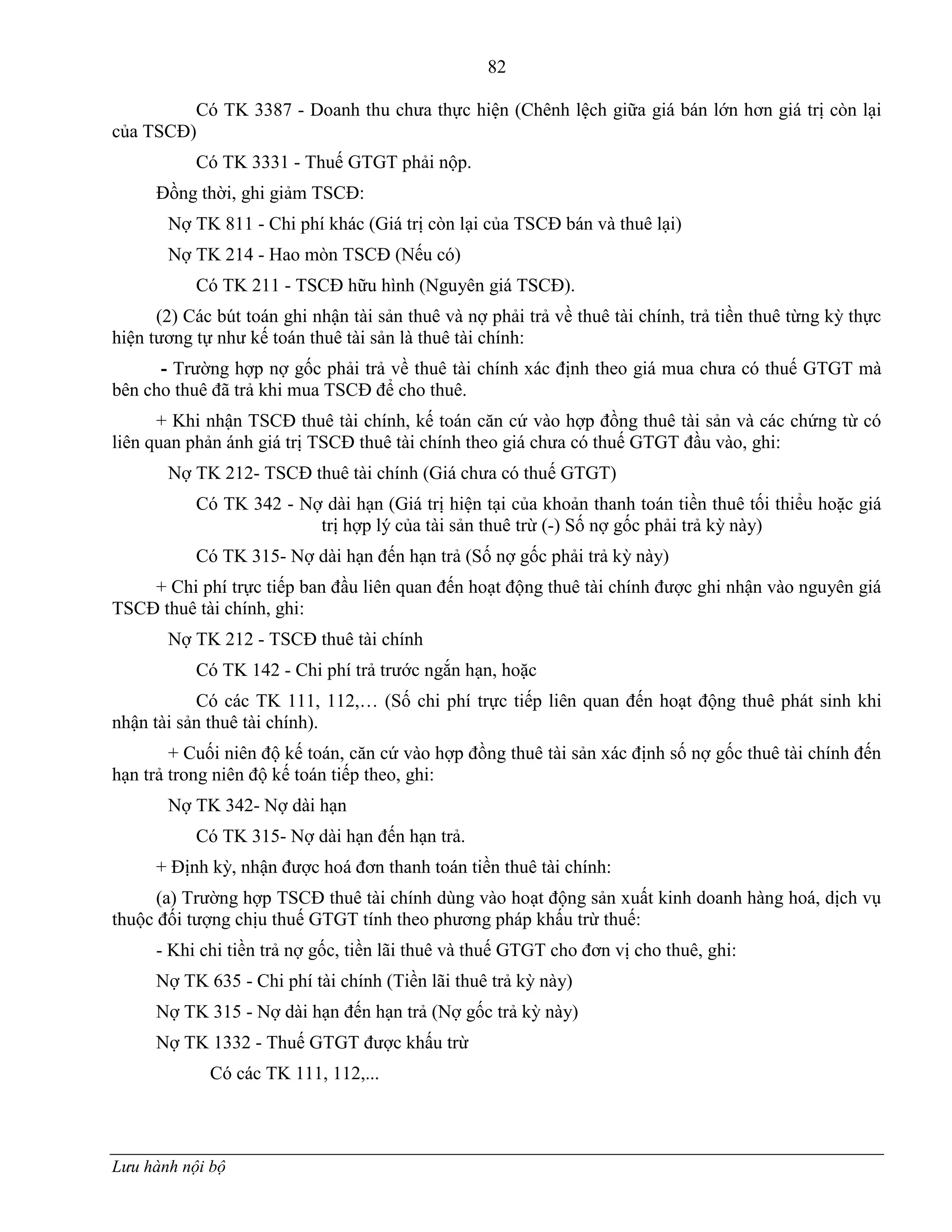 82
Lưu hành nội bộ
Có TK 3387 - Doanh thu chƣa thực hiện (Chênh lệch giữa giá bán lớn hơn giá trị còn lại
của TSCĐ)
Có TK 3331 - Thuế GTGT phải nộp.
Đồng thời, ghi giảm TSCĐ:
Nợ TK 811 - Chi phí khác (Giá trị còn lại của TSCĐ bán và thuê lại)
Nợ TK 214 - Hao mòn TSCĐ (Nếu có)
Có TK 211 - TSCĐ hữu hình (Nguyên giá TSCĐ).
(2) Các bút toán ghi nhận tài sản thuê và nợ phải trả về thuê tài chính, trả tiền thuê từng kỳ thực
hiện tƣơng tự nhƣ kế toán thuê tài sản là thuê tài chính:
- Trƣờng hợp nợ gốc phải trả về thuê tài chính xác định theo giá mua chƣa có thuế GTGT mà
bên cho thuê đã trả khi mua TSCĐ để cho thuê.
+ Khi nhận TSCĐ thuê tài chính, kế toán căn cứ vào hợp đồng thuê tài sản và các chứng từ có
liên quan phản ánh giá trị TSCĐ thuê tài chính theo giá chƣa có thuế GTGT đầu vào, ghi:
Nợ TK 212- TSCĐ thuê tài chính (Giá chƣa có thuế GTGT)
Có TK 342 - Nợ dài hạn (Giá trị hiện tại của khoản thanh toán tiền thuê tối thiểu hoặc giá
trị hợp lý của tài sản thuê trừ (-) Số nợ gốc phải trả kỳ này)
Có TK 315- Nợ dài hạn đến hạn trả (Số nợ gốc phải trả kỳ này)
+ Chi phí trực tiếp ban đầu liên quan đến hoạt động thuê tài chính đƣợc ghi nhận vào nguyên giá
TSCĐ thuê tài chính, ghi:
Nợ TK 212 - TSCĐ thuê tài chính
Có TK 142 - Chi phí trả trƣớc ngắn hạn, hoặc
Có các TK 111, 112,… (Số chi phí trực tiếp liên quan đến hoạt động thuê phát sinh khi
nhận tài sản thuê tài chính).
+ Cuối niên độ kế toán, căn cứ vào hợp đồng thuê tài sản xác định số nợ gốc thuê tài chính đến
hạn trả trong niên độ kế toán tiếp theo, ghi:
Nợ TK 342- Nợ dài hạn
Có TK 315- Nợ dài hạn đến hạn trả.
+ Định kỳ, nhận đƣợc hoá đơn thanh toán tiền thuê tài chính:
(a) Trƣờng hợp TSCĐ thuê tài chính dùng vào hoạt động sản xuất kinh doanh hàng hoá, dịch vụ
thuộc đối tƣợng chịu thuế GTGT tính theo phƣơng pháp khấu trừ thuế:
- Khi chi tiền trả nợ gốc, tiền lãi thuê và thuế GTGT cho đơn vị cho thuê, ghi:
Nợ TK 635 - Chi phí tài chính (Tiền lãi thuê trả kỳ này)
Nợ TK 315 - Nợ dài hạn đến hạn trả (Nợ gốc trả kỳ này)
Nợ TK 1332 - Thuế GTGT đƣợc khấu trừ
Có các TK 111, 112,...
 