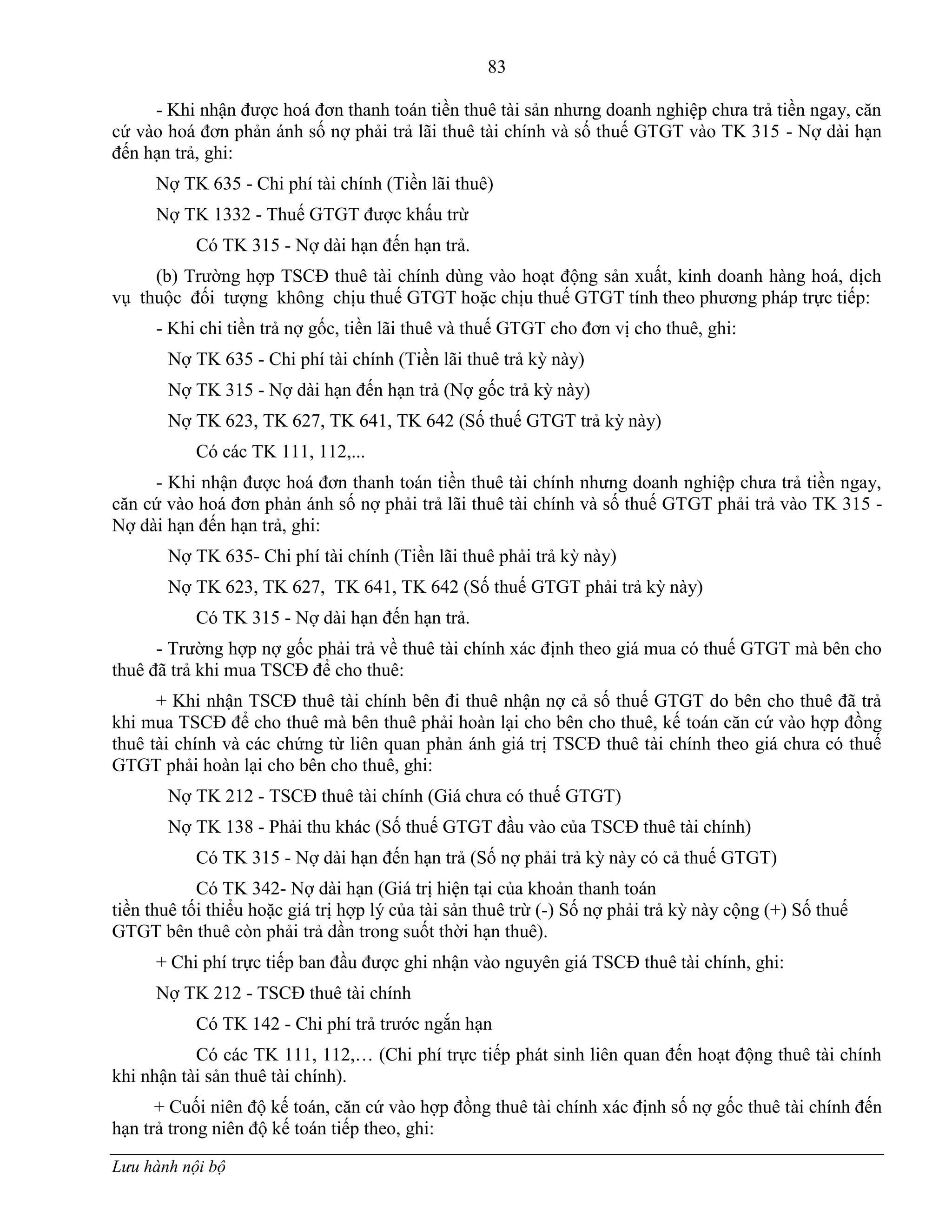 83
Lưu hành nội bộ
- Khi nhận đƣợc hoá đơn thanh toán tiền thuê tài sản nhƣng doanh nghiệp chƣa trả tiền ngay, căn
cứ vào hoá đơn phản ánh số nợ phải trả lãi thuê tài chính và số thuế GTGT vào TK 315 - Nợ dài hạn
đến hạn trả, ghi:
Nợ TK 635 - Chi phí tài chính (Tiền lãi thuê)
Nợ TK 1332 - Thuế GTGT đƣợc khấu trừ
Có TK 315 - Nợ dài hạn đến hạn trả.
(b) Trƣờng hợp TSCĐ thuê tài chính dùng vào hoạt động sản xuất, kinh doanh hàng hoá, dịch
vụ thuộc đối tƣợng không chịu thuế GTGT hoặc chịu thuế GTGT tính theo phƣơng pháp trực tiếp:
- Khi chi tiền trả nợ gốc, tiền lãi thuê và thuế GTGT cho đơn vị cho thuê, ghi:
Nợ TK 635 - Chi phí tài chính (Tiền lãi thuê trả kỳ này)
Nợ TK 315 - Nợ dài hạn đến hạn trả (Nợ gốc trả kỳ này)
Nợ TK 623, TK 627, TK 641, TK 642 (Số thuế GTGT trả kỳ này)
Có các TK 111, 112,...
- Khi nhận đƣợc hoá đơn thanh toán tiền thuê tài chính nhƣng doanh nghiệp chƣa trả tiền ngay,
căn cứ vào hoá đơn phản ánh số nợ phải trả lãi thuê tài chính và số thuế GTGT phải trả vào TK 315 -
Nợ dài hạn đến hạn trả, ghi:
Nợ TK 635- Chi phí tài chính (Tiền lãi thuê phải trả kỳ này)
Nợ TK 623, TK 627, TK 641, TK 642 (Số thuế GTGT phải trả kỳ này)
Có TK 315 - Nợ dài hạn đến hạn trả.
- Trƣờng hợp nợ gốc phải trả về thuê tài chính xác định theo giá mua có thuế GTGT mà bên cho
thuê đã trả khi mua TSCĐ để cho thuê:
+ Khi nhận TSCĐ thuê tài chính bên đi thuê nhận nợ cả số thuế GTGT do bên cho thuê đã trả
khi mua TSCĐ để cho thuê mà bên thuê phải hoàn lại cho bên cho thuê, kế toán căn cứ vào hợp đồng
thuê tài chính và các chứng từ liên quan phản ánh giá trị TSCĐ thuê tài chính theo giá chƣa có thuế
GTGT phải hoàn lại cho bên cho thuê, ghi:
Nợ TK 212 - TSCĐ thuê tài chính (Giá chƣa có thuế GTGT)
Nợ TK 138 - Phải thu khác (Số thuế GTGT đầu vào của TSCĐ thuê tài chính)
Có TK 315 - Nợ dài hạn đến hạn trả (Số nợ phải trả kỳ này có cả thuế GTGT)
Có TK 342- Nợ dài hạn (Giá trị hiện tại của khoản thanh toán
tiền thuê tối thiểu hoặc giá trị hợp lý của tài sản thuê trừ (-) Số nợ phải trả kỳ này cộng (+) Số thuế
GTGT bên thuê còn phải trả dần trong suốt thời hạn thuê).
+ Chi phí trực tiếp ban đầu đƣợc ghi nhận vào nguyên giá TSCĐ thuê tài chính, ghi:
Nợ TK 212 - TSCĐ thuê tài chính
Có TK 142 - Chi phí trả trƣớc ngắn hạn
Có các TK 111, 112,… (Chi phí trực tiếp phát sinh liên quan đến hoạt động thuê tài chính
khi nhận tài sản thuê tài chính).
+ Cuối niên độ kế toán, căn cứ vào hợp đồng thuê tài chính xác định số nợ gốc thuê tài chính đến
hạn trả trong niên độ kế toán tiếp theo, ghi:
 