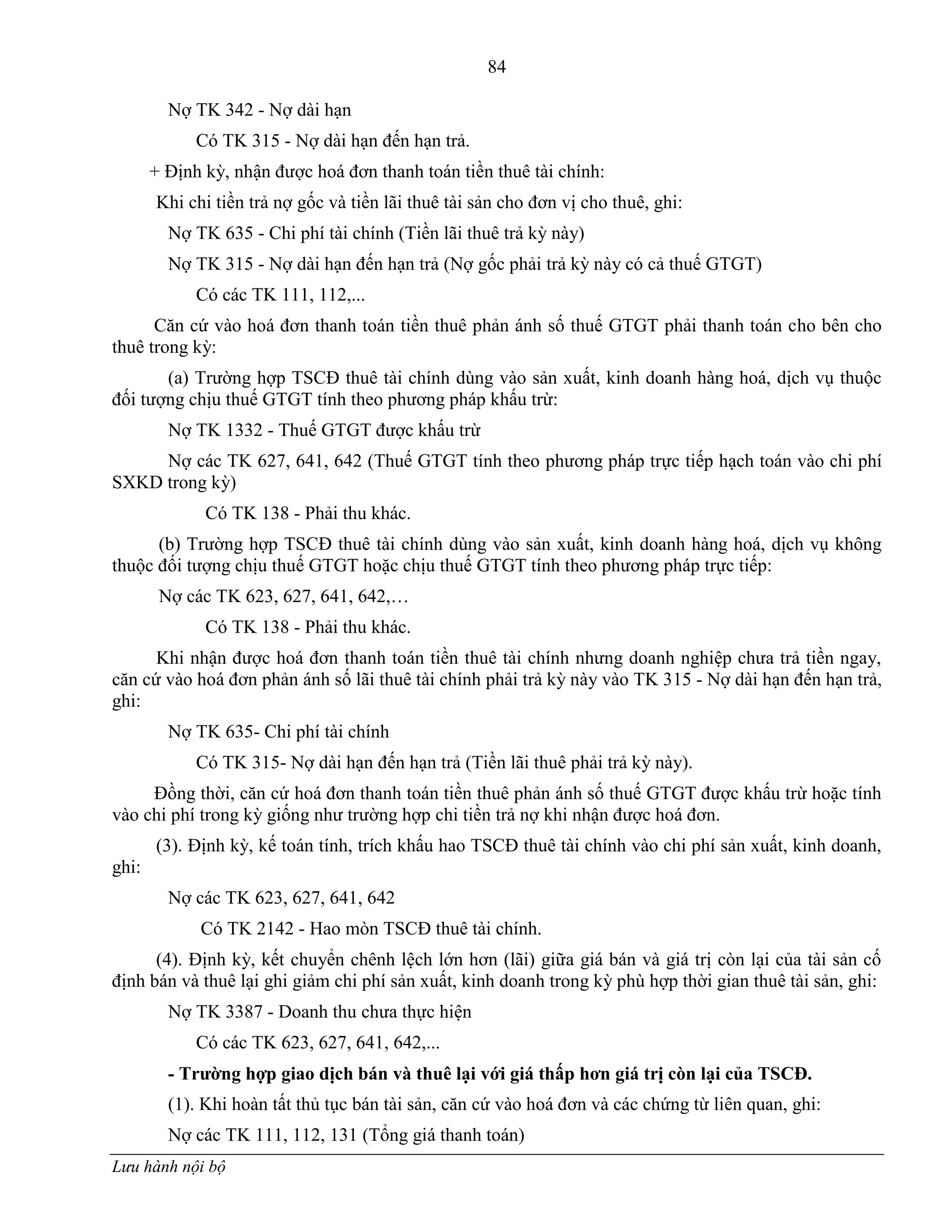84
Lưu hành nội bộ
Nợ TK 342 - Nợ dài hạn
Có TK 315 - Nợ dài hạn đến hạn trả.
+ Định kỳ, nhận đƣợc hoá đơn thanh toán tiền thuê tài chính:
Khi chi tiền trả nợ gốc và tiền lãi thuê tài sản cho đơn vị cho thuê, ghi:
Nợ TK 635 - Chi phí tài chính (Tiền lãi thuê trả kỳ này)
Nợ TK 315 - Nợ dài hạn đến hạn trả (Nợ gốc phải trả kỳ này có cả thuế GTGT)
Có các TK 111, 112,...
Căn cứ vào hoá đơn thanh toán tiền thuê phản ánh số thuế GTGT phải thanh toán cho bên cho
thuê trong kỳ:
(a) Trƣờng hợp TSCĐ thuê tài chính dùng vào sản xuất, kinh doanh hàng hoá, dịch vụ thuộc
đối tƣợng chịu thuế GTGT tính theo phƣơng pháp khấu trừ:
Nợ TK 1332 - Thuế GTGT đƣợc khấu trừ
Nợ các TK 627, 641, 642 (Thuế GTGT tính theo phƣơng pháp trực tiếp hạch toán vào chi phí
SXKD trong kỳ)
Có TK 138 - Phải thu khác.
(b) Trƣờng hợp TSCĐ thuê tài chính dùng vào sản xuất, kinh doanh hàng hoá, dịch vụ không
thuộc đối tƣợng chịu thuế GTGT hoặc chịu thuế GTGT tính theo phƣơng pháp trực tiếp:
Nợ các TK 623, 627, 641, 642,…
Có TK 138 - Phải thu khác.
Khi nhận đƣợc hoá đơn thanh toán tiền thuê tài chính nhƣng doanh nghiệp chƣa trả tiền ngay,
căn cứ vào hoá đơn phản ánh số lãi thuê tài chính phải trả kỳ này vào TK 315 - Nợ dài hạn đến hạn trả,
ghi:
Nợ TK 635- Chi phí tài chính
Có TK 315- Nợ dài hạn đến hạn trả (Tiền lãi thuê phải trả kỳ này).
Đồng thời, căn cứ hoá đơn thanh toán tiền thuê phản ánh số thuế GTGT đƣợc khấu trừ hoặc tính
vào chi phí trong kỳ giống nhƣ trƣờng hợp chi tiền trả nợ khi nhận đƣợc hoá đơn.
(3). Định kỳ, kế toán tính, trích khấu hao TSCĐ thuê tài chính vào chi phí sản xuất, kinh doanh,
ghi:
Nợ các TK 623, 627, 641, 642
Có TK 2142 - Hao mòn TSCĐ thuê tài chính.
(4). Định kỳ, kết chuyển chênh lệch lớn hơn (lãi) giữa giá bán và giá trị còn lại của tài sản cố
định bán và thuê lại ghi giảm chi phí sản xuất, kinh doanh trong kỳ phù hợp thời gian thuê tài sản, ghi:
Nợ TK 3387 - Doanh thu chƣa thực hiện
Có các TK 623, 627, 641, 642,...
- Trƣờng hợp giao dịch bán và thuê lại với giá thấp hơn giá trị còn lại của TSCĐ.
(1). Khi hoàn tất thủ tục bán tài sản, căn cứ vào hoá đơn và các chứng từ liên quan, ghi:
Nợ các TK 111, 112, 131 (Tổng giá thanh toán)
 