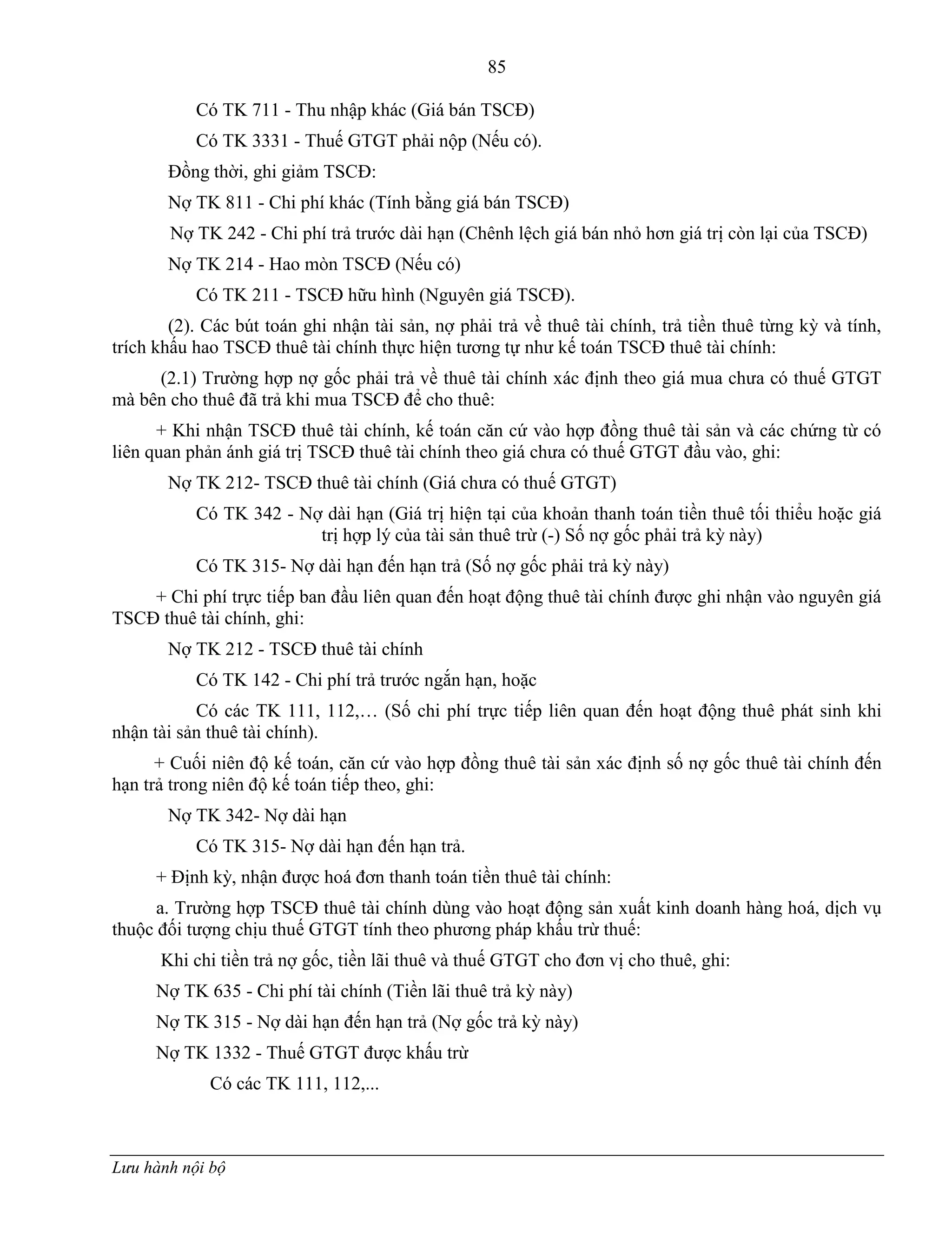 85
Lưu hành nội bộ
Có TK 711 - Thu nhập khác (Giá bán TSCĐ)
Có TK 3331 - Thuế GTGT phải nộp (Nếu có).
Đồng thời, ghi giảm TSCĐ:
Nợ TK 811 - Chi phí khác (Tính bằng giá bán TSCĐ)
Nợ TK 242 - Chi phí trả trƣớc dài hạn (Chênh lệch giá bán nhỏ hơn giá trị còn lại của TSCĐ)
Nợ TK 214 - Hao mòn TSCĐ (Nếu có)
Có TK 211 - TSCĐ hữu hình (Nguyên giá TSCĐ).
(2). Các bút toán ghi nhận tài sản, nợ phải trả về thuê tài chính, trả tiền thuê từng kỳ và tính,
trích khấu hao TSCĐ thuê tài chính thực hiện tƣơng tự nhƣ kế toán TSCĐ thuê tài chính:
(2.1) Trƣờng hợp nợ gốc phải trả về thuê tài chính xác định theo giá mua chƣa có thuế GTGT
mà bên cho thuê đã trả khi mua TSCĐ để cho thuê:
+ Khi nhận TSCĐ thuê tài chính, kế toán căn cứ vào hợp đồng thuê tài sản và các chứng từ có
liên quan phản ánh giá trị TSCĐ thuê tài chính theo giá chƣa có thuế GTGT đầu vào, ghi:
Nợ TK 212- TSCĐ thuê tài chính (Giá chƣa có thuế GTGT)
Có TK 342 - Nợ dài hạn (Giá trị hiện tại của khoản thanh toán tiền thuê tối thiểu hoặc giá
trị hợp lý của tài sản thuê trừ (-) Số nợ gốc phải trả kỳ này)
Có TK 315- Nợ dài hạn đến hạn trả (Số nợ gốc phải trả kỳ này)
+ Chi phí trực tiếp ban đầu liên quan đến hoạt động thuê tài chính đƣợc ghi nhận vào nguyên giá
TSCĐ thuê tài chính, ghi:
Nợ TK 212 - TSCĐ thuê tài chính
Có TK 142 - Chi phí trả trƣớc ngắn hạn, hoặc
Có các TK 111, 112,… (Số chi phí trực tiếp liên quan đến hoạt động thuê phát sinh khi
nhận tài sản thuê tài chính).
+ Cuối niên độ kế toán, căn cứ vào hợp đồng thuê tài sản xác định số nợ gốc thuê tài chính đến
hạn trả trong niên độ kế toán tiếp theo, ghi:
Nợ TK 342- Nợ dài hạn
Có TK 315- Nợ dài hạn đến hạn trả.
+ Định kỳ, nhận đƣợc hoá đơn thanh toán tiền thuê tài chính:
a. Trƣờng hợp TSCĐ thuê tài chính dùng vào hoạt động sản xuất kinh doanh hàng hoá, dịch vụ
thuộc đối tƣợng chịu thuế GTGT tính theo phƣơng pháp khấu trừ thuế:
Khi chi tiền trả nợ gốc, tiền lãi thuê và thuế GTGT cho đơn vị cho thuê, ghi:
Nợ TK 635 - Chi phí tài chính (Tiền lãi thuê trả kỳ này)
Nợ TK 315 - Nợ dài hạn đến hạn trả (Nợ gốc trả kỳ này)
Nợ TK 1332 - Thuế GTGT đƣợc khấu trừ
Có các TK 111, 112,...
 