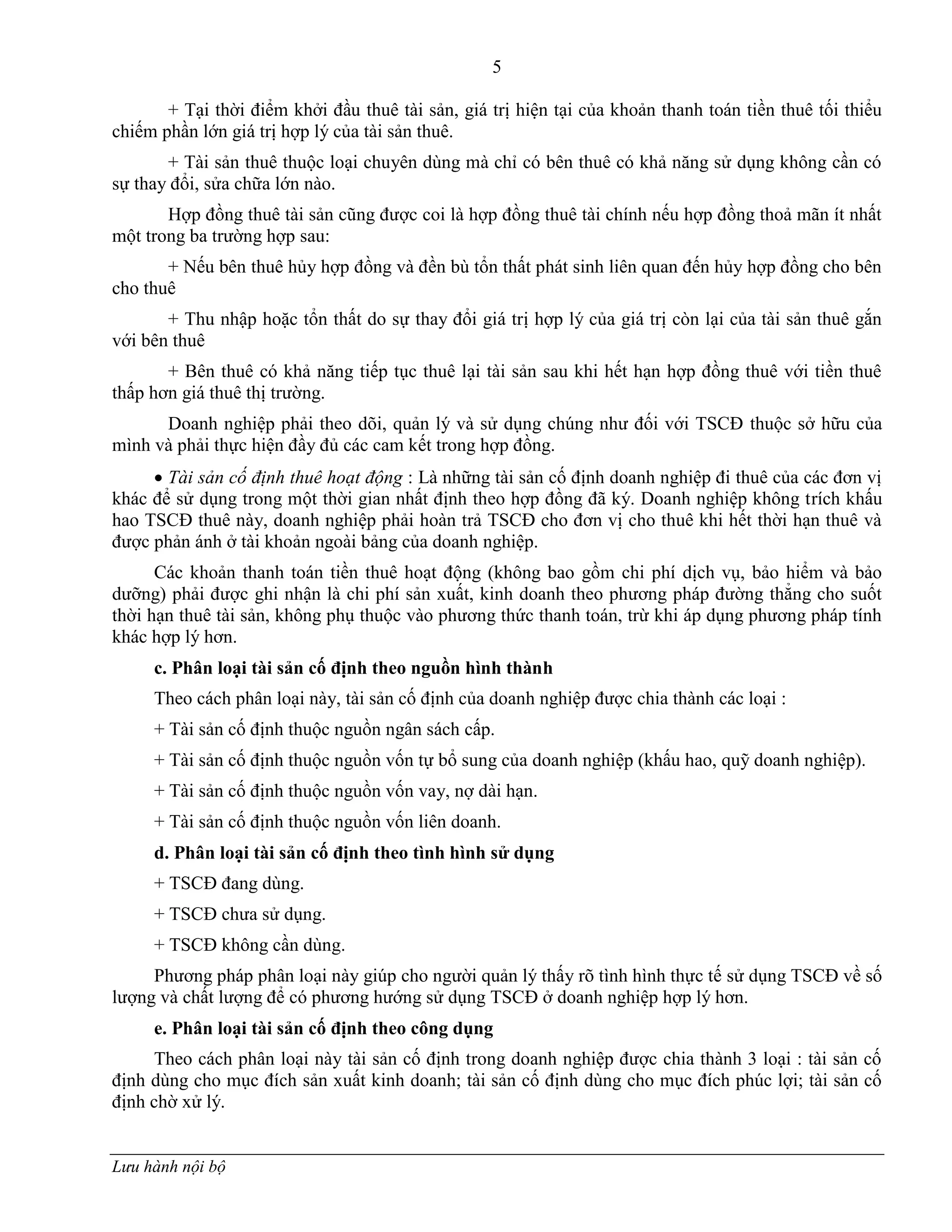 5
Lưu hành nội bộ
+ Tại thời điểm khởi đầu thuê tài sản, giá trị hiện tại của khoản thanh toán tiền thuê tối thiểu
chiếm phần lớn giá trị hợp lý của tài sản thuê.
+ Tài sản thuê thuộc loại chuyên dùng mà chỉ có bên thuê có khả năng sử dụng không cần có
sự thay đổi, sửa chữa lớn nào.
Hợp đồng thuê tài sản cũng đƣợc coi là hợp đồng thuê tài chính nếu hợp đồng thoả mãn ít nhất
một trong ba trƣờng hợp sau:
+ Nếu bên thuê hủy hợp đồng và đền bù tổn thất phát sinh liên quan đến hủy hợp đồng cho bên
cho thuê
+ Thu nhập hoặc tổn thất do sự thay đổi giá trị hợp lý của giá trị còn lại của tài sản thuê gắn
với bên thuê
+ Bên thuê có khả năng tiếp tục thuê lại tài sản sau khi hết hạn hợp đồng thuê với tiền thuê
thấp hơn giá thuê thị trƣờng.
Doanh nghiệp phải theo dõi, quản lý và sử dụng chúng nhƣ đối với TSCĐ thuộc sở hữu của
mình và phải thực hiện đầy đủ các cam kết trong hợp đồng.
 Tài sản cố định thuê hoạt động : Là những tài sản cố định doanh nghiệp đi thuê của các đơn vị
khác để sử dụng trong một thời gian nhất định theo hợp đồng đã ký. Doanh nghiệp không trích khấu
hao TSCĐ thuê này, doanh nghiệp phải hoàn trả TSCĐ cho đơn vị cho thuê khi hết thời hạn thuê và
đƣợc phản ánh ở tài khoản ngoài bảng của doanh nghiệp.
Các khoản thanh toán tiền thuê hoạt động (không bao gồm chi phí dịch vụ, bảo hiểm và bảo
dƣỡng) phải đƣợc ghi nhận là chi phí sản xuất, kinh doanh theo phƣơng pháp đƣờng thẳng cho suốt
thời hạn thuê tài sản, không phụ thuộc vào phƣơng thức thanh toán, trừ khi áp dụng phƣơng pháp tính
khác hợp lý hơn.
c. Phân loại tài sản cố định theo nguồn hình thành
Theo cách phân loại này, tài sản cố định của doanh nghiệp đƣợc chia thành các loại :
+ Tài sản cố định thuộc nguồn ngân sách cấp.
+ Tài sản cố định thuộc nguồn vốn tự bổ sung của doanh nghiệp (khấu hao, quỹ doanh nghiệp).
+ Tài sản cố định thuộc nguồn vốn vay, nợ dài hạn.
+ Tài sản cố định thuộc nguồn vốn liên doanh.
d. Phân loại tài sản cố định theo tình hình sử dụng
+ TSCĐ đang dùng.
+ TSCĐ chƣa sử dụng.
+ TSCĐ không cần dùng.
Phƣơng pháp phân loại này giúp cho ngƣời quản lý thấy rõ tình hình thực tế sử dụng TSCĐ về số
lƣợng và chất lƣợng để có phƣơng hƣớng sử dụng TSCĐ ở doanh nghiệp hợp lý hơn.
e. Phân loại tài sản cố định theo công dụng
Theo cách phân loại này tài sản cố định trong doanh nghiệp đƣợc chia thành 3 loại : tài sản cố
định dùng cho mục đích sản xuất kinh doanh; tài sản cố định dùng cho mục đích phúc lợi; tài sản cố
định chờ xử lý.
 