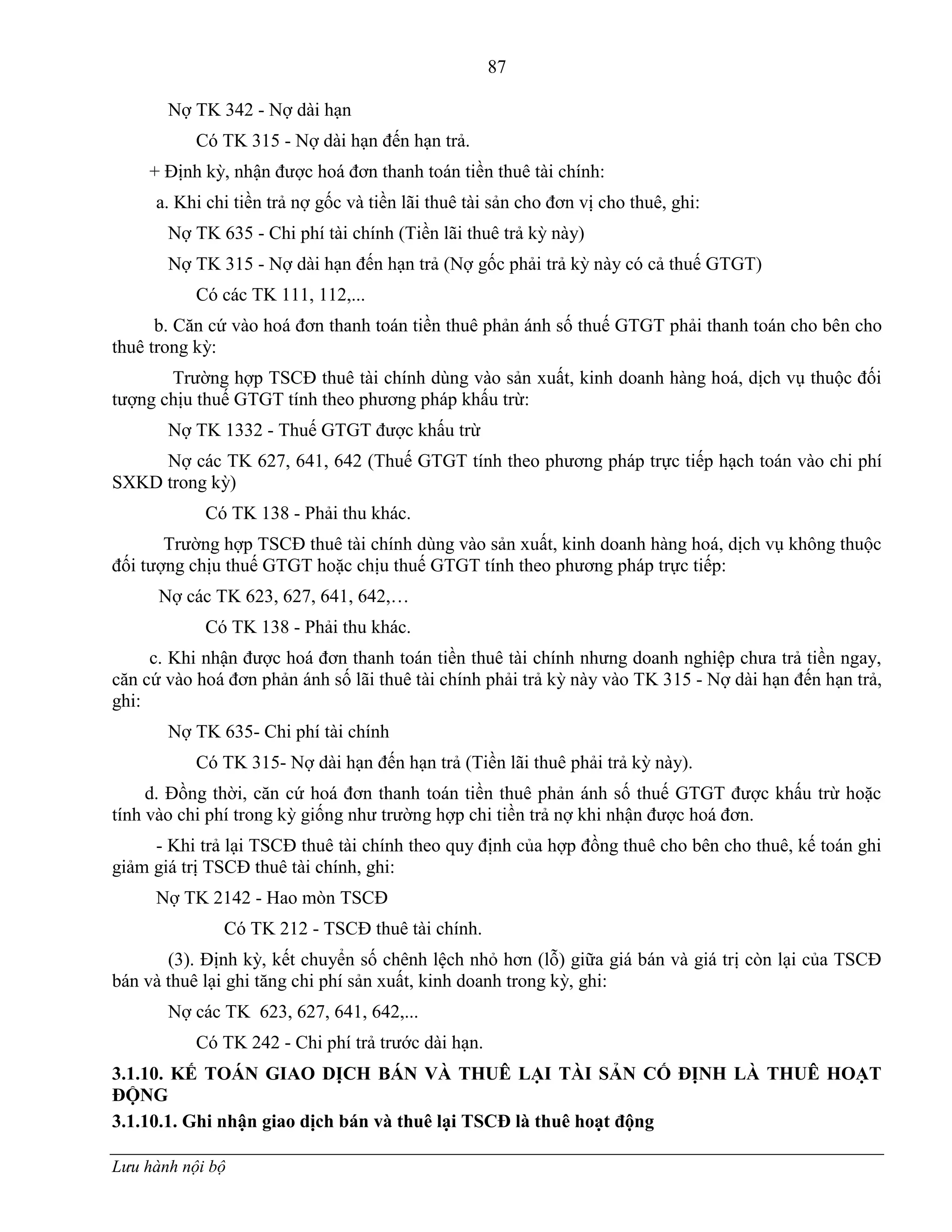 87
Lưu hành nội bộ
Nợ TK 342 - Nợ dài hạn
Có TK 315 - Nợ dài hạn đến hạn trả.
+ Định kỳ, nhận đƣợc hoá đơn thanh toán tiền thuê tài chính:
a. Khi chi tiền trả nợ gốc và tiền lãi thuê tài sản cho đơn vị cho thuê, ghi:
Nợ TK 635 - Chi phí tài chính (Tiền lãi thuê trả kỳ này)
Nợ TK 315 - Nợ dài hạn đến hạn trả (Nợ gốc phải trả kỳ này có cả thuế GTGT)
Có các TK 111, 112,...
b. Căn cứ vào hoá đơn thanh toán tiền thuê phản ánh số thuế GTGT phải thanh toán cho bên cho
thuê trong kỳ:
Trƣờng hợp TSCĐ thuê tài chính dùng vào sản xuất, kinh doanh hàng hoá, dịch vụ thuộc đối
tƣợng chịu thuế GTGT tính theo phƣơng pháp khấu trừ:
Nợ TK 1332 - Thuế GTGT đƣợc khấu trừ
Nợ các TK 627, 641, 642 (Thuế GTGT tính theo phƣơng pháp trực tiếp hạch toán vào chi phí
SXKD trong kỳ)
Có TK 138 - Phải thu khác.
Trƣờng hợp TSCĐ thuê tài chính dùng vào sản xuất, kinh doanh hàng hoá, dịch vụ không thuộc
đối tƣợng chịu thuế GTGT hoặc chịu thuế GTGT tính theo phƣơng pháp trực tiếp:
Nợ các TK 623, 627, 641, 642,…
Có TK 138 - Phải thu khác.
c. Khi nhận đƣợc hoá đơn thanh toán tiền thuê tài chính nhƣng doanh nghiệp chƣa trả tiền ngay,
căn cứ vào hoá đơn phản ánh số lãi thuê tài chính phải trả kỳ này vào TK 315 - Nợ dài hạn đến hạn trả,
ghi:
Nợ TK 635- Chi phí tài chính
Có TK 315- Nợ dài hạn đến hạn trả (Tiền lãi thuê phải trả kỳ này).
d. Đồng thời, căn cứ hoá đơn thanh toán tiền thuê phản ánh số thuế GTGT đƣợc khấu trừ hoặc
tính vào chi phí trong kỳ giống nhƣ trƣờng hợp chi tiền trả nợ khi nhận đƣợc hoá đơn.
- Khi trả lại TSCĐ thuê tài chính theo quy định của hợp đồng thuê cho bên cho thuê, kế toán ghi
giảm giá trị TSCĐ thuê tài chính, ghi:
Nợ TK 2142 - Hao mòn TSCĐ
Có TK 212 - TSCĐ thuê tài chính.
(3). Định kỳ, kết chuyển số chênh lệch nhỏ hơn (lỗ) giữa giá bán và giá trị còn lại của TSCĐ
bán và thuê lại ghi tăng chi phí sản xuất, kinh doanh trong kỳ, ghi:
Nợ các TK 623, 627, 641, 642,...
Có TK 242 - Chi phí trả trƣớc dài hạn.
3.1.10. KẾ TOÁN GIAO DỊCH BÁN VÀ THUÊ LẠI TÀI SẢN CỐ ĐỊNH LÀ THUÊ HOẠT
ĐỘNG
3.1.10.1. Ghi nhận giao dịch bán và thuê lại TSCĐ là thuê hoạt động
 