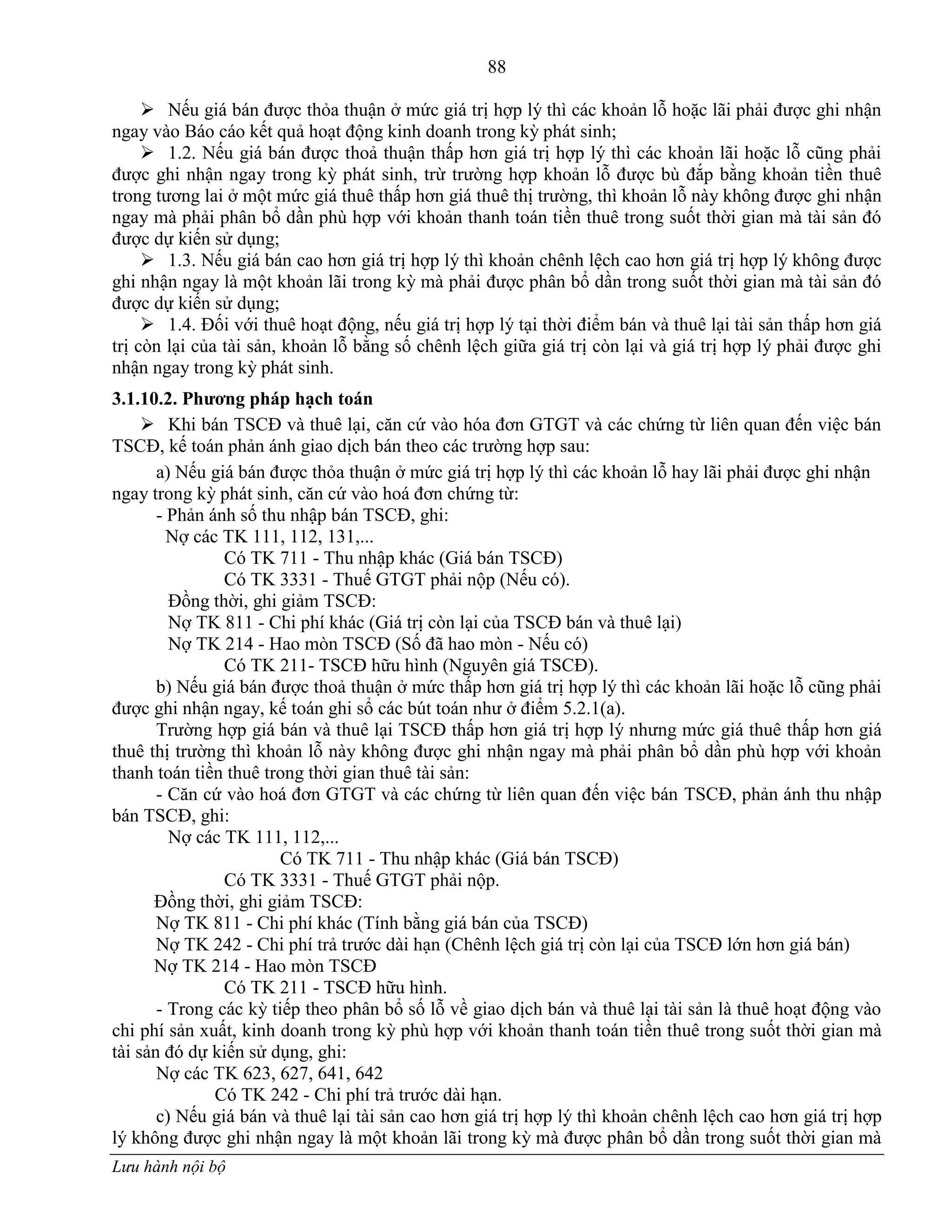 88
Lưu hành nội bộ
 Nếu giá bán đƣợc thỏa thuận ở mức giá trị hợp lý thì các khoản lỗ hoặc lãi phải đƣợc ghi nhận
ngay vào Báo cáo kết quả hoạt động kinh doanh trong kỳ phát sinh;
 1.2. Nếu giá bán đƣợc thoả thuận thấp hơn giá trị hợp lý thì các khoản lãi hoặc lỗ cũng phải
đƣợc ghi nhận ngay trong kỳ phát sinh, trừ trƣờng hợp khoản lỗ đƣợc bù đắp bằng khoản tiền thuê
trong tƣơng lai ở một mức giá thuê thấp hơn giá thuê thị trƣờng, thì khoản lỗ này không đƣợc ghi nhận
ngay mà phải phân bổ dần phù hợp với khoản thanh toán tiền thuê trong suốt thời gian mà tài sản đó
đƣợc dự kiến sử dụng;
 1.3. Nếu giá bán cao hơn giá trị hợp lý thì khoản chênh lệch cao hơn giá trị hợp lý không đƣợc
ghi nhận ngay là một khoản lãi trong kỳ mà phải đƣợc phân bổ dần trong suốt thời gian mà tài sản đó
đƣợc dự kiến sử dụng;
 1.4. Đối với thuê hoạt động, nếu giá trị hợp lý tại thời điểm bán và thuê lại tài sản thấp hơn giá
trị còn lại của tài sản, khoản lỗ bằng số chênh lệch giữa giá trị còn lại và giá trị hợp lý phải đƣợc ghi
nhận ngay trong kỳ phát sinh.
3.1.10.2. Phƣơng pháp hạch toán
 Khi bán TSCĐ và thuê lại, căn cứ vào hóa đơn GTGT và các chứng từ liên quan đến việc bán
TSCĐ, kế toán phản ánh giao dịch bán theo các trƣờng hợp sau:
a) Nếu giá bán đƣợc thỏa thuận ở mức giá trị hợp lý thì các khoản lỗ hay lãi phải đƣợc ghi nhận
ngay trong kỳ phát sinh, căn cứ vào hoá đơn chứng từ:
- Phản ánh số thu nhập bán TSCĐ, ghi:
Nợ các TK 111, 112, 131,...
Có TK 711 - Thu nhập khác (Giá bán TSCĐ)
Có TK 3331 - Thuế GTGT phải nộp (Nếu có).
Đồng thời, ghi giảm TSCĐ:
Nợ TK 811 - Chi phí khác (Giá trị còn lại của TSCĐ bán và thuê lại)
Nợ TK 214 - Hao mòn TSCĐ (Số đã hao mòn - Nếu có)
Có TK 211- TSCĐ hữu hình (Nguyên giá TSCĐ).
b) Nếu giá bán đƣợc thoả thuận ở mức thấp hơn giá trị hợp lý thì các khoản lãi hoặc lỗ cũng phải
đƣợc ghi nhận ngay, kế toán ghi sổ các bút toán nhƣ ở điểm 5.2.1(a).
Trƣờng hợp giá bán và thuê lại TSCĐ thấp hơn giá trị hợp lý nhƣng mức giá thuê thấp hơn giá
thuê thị trƣờng thì khoản lỗ này không đƣợc ghi nhận ngay mà phải phân bổ dần phù hợp với khoản
thanh toán tiền thuê trong thời gian thuê tài sản:
- Căn cứ vào hoá đơn GTGT và các chứng từ liên quan đến việc bán TSCĐ, phản ánh thu nhập
bán TSCĐ, ghi:
Nợ các TK 111, 112,...
Có TK 711 - Thu nhập khác (Giá bán TSCĐ)
Có TK 3331 - Thuế GTGT phải nộp.
Đồng thời, ghi giảm TSCĐ:
Nợ TK 811 - Chi phí khác (Tính bằng giá bán của TSCĐ)
Nợ TK 242 - Chi phí trả trƣớc dài hạn (Chênh lệch giá trị còn lại của TSCĐ lớn hơn giá bán)
Nợ TK 214 - Hao mòn TSCĐ
Có TK 211 - TSCĐ hữu hình.
- Trong các kỳ tiếp theo phân bổ số lỗ về giao dịch bán và thuê lại tài sản là thuê hoạt động vào
chi phí sản xuất, kinh doanh trong kỳ phù hợp với khoản thanh toán tiền thuê trong suốt thời gian mà
tài sản đó dự kiến sử dụng, ghi:
Nợ các TK 623, 627, 641, 642
Có TK 242 - Chi phí trả trƣớc dài hạn.
c) Nếu giá bán và thuê lại tài sản cao hơn giá trị hợp lý thì khoản chênh lệch cao hơn giá trị hợp
lý không đƣợc ghi nhận ngay là một khoản lãi trong kỳ mà đƣợc phân bổ dần trong suốt thời gian mà
 