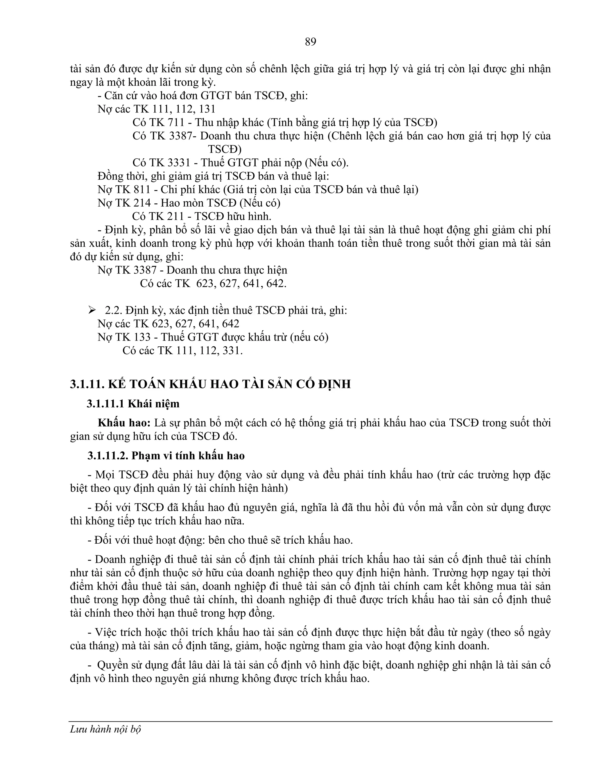 89
Lưu hành nội bộ
tài sản đó đƣợc dự kiến sử dụng còn số chênh lệch giữa giá trị hợp lý và giá trị còn lại đƣợc ghi nhận
ngay là một khoản lãi trong kỳ.
- Căn cứ vào hoá đơn GTGT bán TSCĐ, ghi:
Nợ các TK 111, 112, 131
Có TK 711 - Thu nhập khác (Tính bằng giá trị hợp lý của TSCĐ)
Có TK 3387- Doanh thu chƣa thực hiện (Chênh lệch giá bán cao hơn giá trị hợp lý của
TSCĐ)
Có TK 3331 - Thuế GTGT phải nộp (Nếu có).
Đồng thời, ghi giảm giá trị TSCĐ bán và thuê lại:
Nợ TK 811 - Chi phí khác (Giá trị còn lại của TSCĐ bán và thuê lại)
Nợ TK 214 - Hao mòn TSCĐ (Nếu có)
Có TK 211 - TSCĐ hữu hình.
- Định kỳ, phân bổ số lãi về giao dịch bán và thuê lại tài sản là thuê hoạt động ghi giảm chi phí
sản xuất, kinh doanh trong kỳ phù hợp với khoản thanh toán tiền thuê trong suốt thời gian mà tài sản
đó dự kiến sử dụng, ghi:
Nợ TK 3387 - Doanh thu chƣa thực hiện
Có các TK 623, 627, 641, 642.
 2.2. Định kỳ, xác định tiền thuê TSCĐ phải trả, ghi:
Nợ các TK 623, 627, 641, 642
Nợ TK 133 - Thuế GTGT đƣợc khấu trừ (nếu có)
Có các TK 111, 112, 331.
3.1.11. KẾ TOÁN KHẤU HAO TÀI SẢN CỐ ĐỊNH
3.1.11.1 Khái niệm
Khấu hao: Là sự phân bổ một cách có hệ thống giá trị phải khấu hao của TSCĐ trong suốt thời
gian sử dụng hữu ích của TSCĐ đó.
3.1.11.2. Phạm vi tính khấu hao
- Mọi TSCĐ đều phải huy động vào sử dụng và đều phải tính khấu hao (trừ các trƣờng hợp đặc
biệt theo quy định quản lý tài chính hiện hành)
- Đối với TSCĐ đã khấu hao đủ nguyên giá, nghĩa là đã thu hồi đủ vốn mà vẫn còn sử dụng đƣợc
thì không tiếp tục trích khấu hao nữa.
- Đối với thuê hoạt động: bên cho thuê sẽ trích khấu hao.
- Doanh nghiệp đi thuê tài sản cố định tài chính phải trích khấu hao tài sản cố định thuê tài chính
nhƣ tài sản cố định thuộc sở hữu của doanh nghiệp theo quy định hiện hành. Trƣờng hợp ngay tại thời
điểm khởi đầu thuê tài sản, doanh nghiệp đi thuê tài sản cố định tài chính cam kết không mua tài sản
thuê trong hợp đồng thuê tài chính, thì doanh nghiệp đi thuê đƣợc trích khấu hao tài sản cố định thuê
tài chính theo thời hạn thuê trong hợp đồng.
- Việc trích hoặc thôi trích khấu hao tài sản cố định đƣợc thực hiện bắt đầu từ ngày (theo số ngày
của tháng) mà tài sản cố định tăng, giảm, hoặc ngừng tham gia vào hoạt động kinh doanh.
- Quyền sử dụng đất lâu dài là tài sản cố định vô hình đặc biệt, doanh nghiệp ghi nhận là tài sản cố
định vô hình theo nguyên giá nhƣng không đƣợc trích khấu hao.
 