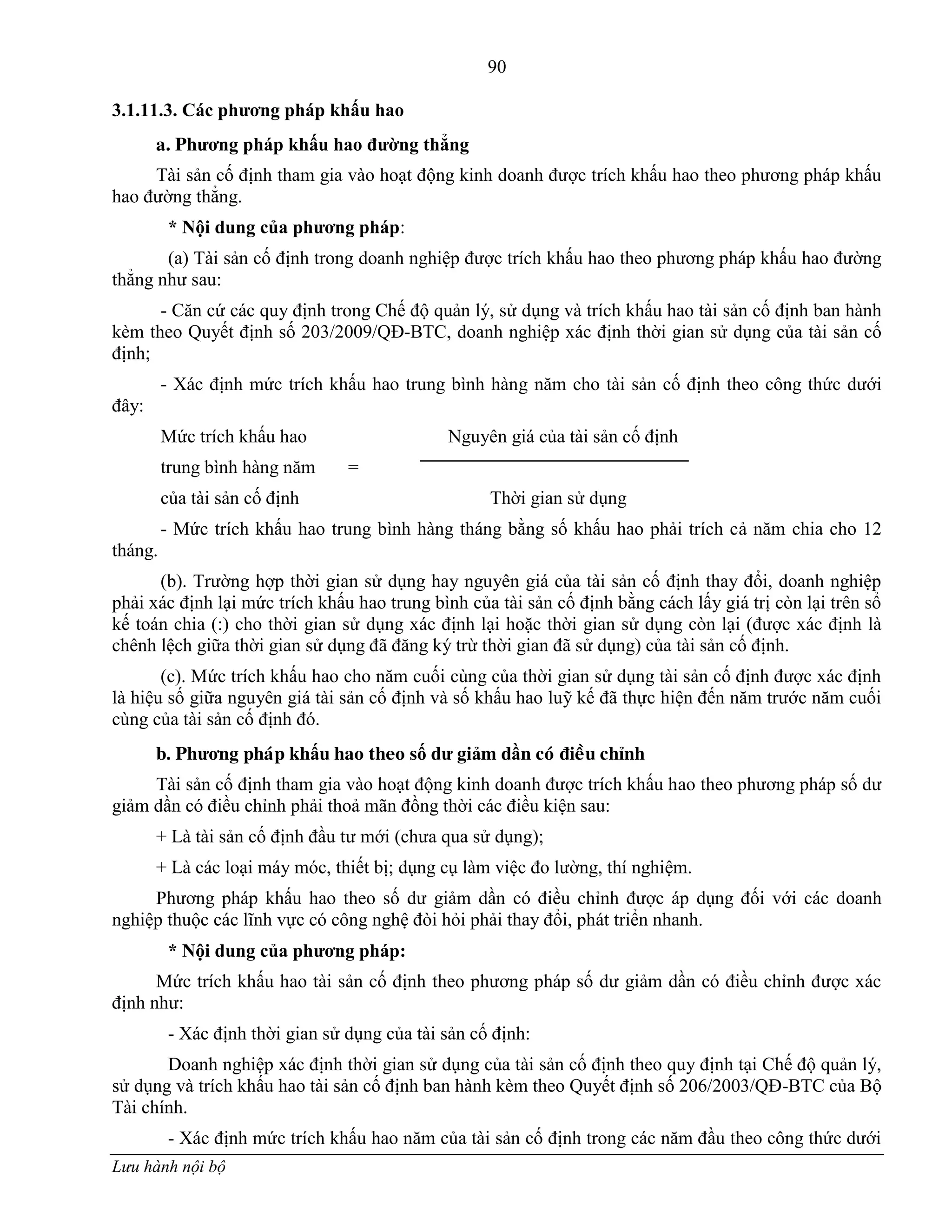 90
Lưu hành nội bộ
3.1.11.3. Các phƣơng pháp khấu hao
a. Phƣơng pháp khấu hao đƣờng thẳng
Tài sản cố định tham gia vào hoạt động kinh doanh đƣợc trích khấu hao theo phƣơng pháp khấu
hao đƣờng thẳng.
* Nội dung của phƣơng pháp:
(a) Tài sản cố định trong doanh nghiệp đƣợc trích khấu hao theo phƣơng pháp khấu hao đƣờng
thẳng nhƣ sau:
- Căn cứ các quy định trong Chế độ quản lý, sử dụng và trích khấu hao tài sản cố định ban hành
kèm theo Quyết định số 203/2009/QĐ-BTC, doanh nghiệp xác định thời gian sử dụng của tài sản cố
định;
- Xác định mức trích khấu hao trung bình hàng năm cho tài sản cố định theo công thức dƣới
đây:
Mức trích khấu hao Nguyên giá của tài sản cố định
trung bình hàng năm =
của tài sản cố định Thời gian sử dụng
- Mức trích khấu hao trung bình hàng tháng bằng số khấu hao phải trích cả năm chia cho 12
tháng.
(b). Trƣờng hợp thời gian sử dụng hay nguyên giá của tài sản cố định thay đổi, doanh nghiệp
phải xác định lại mức trích khấu hao trung bình của tài sản cố định bằng cách lấy giá trị còn lại trên sổ
kế toán chia (:) cho thời gian sử dụng xác định lại hoặc thời gian sử dụng còn lại (đƣợc xác định là
chênh lệch giữa thời gian sử dụng đã đăng ký trừ thời gian đã sử dụng) của tài sản cố định.
(c). Mức trích khấu hao cho năm cuối cùng của thời gian sử dụng tài sản cố định đƣợc xác định
là hiệu số giữa nguyên giá tài sản cố định và số khấu hao luỹ kế đã thực hiện đến năm trƣớc năm cuối
cùng của tài sản cố định đó.
b. Phƣơng phaùp khấu hao theo số dƣ giảm dần coù ñieàu chỉnh
Tài sản cố định tham gia vào hoạt động kinh doanh đƣợc trích khấu hao theo phƣơng pháp số dƣ
giảm dần có điều chỉnh phải thoả mãn đồng thời các điều kiện sau:
+ Là tài sản cố định đầu tƣ mới (chƣa qua sử dụng);
+ Là các loại máy móc, thiết bị; dụng cụ làm việc đo lƣờng, thí nghiệm.
Phƣơng pháp khấu hao theo số dƣ giảm dần có điều chỉnh đƣợc áp dụng đối với các doanh
nghiệp thuộc các lĩnh vực có công nghệ đòi hỏi phải thay đổi, phát triển nhanh.
* Nội dung của phƣơng pháp:
Mức trích khấu hao tài sản cố định theo phƣơng pháp số dƣ giảm dần có điều chỉnh đƣợc xác
định nhƣ:
- Xác định thời gian sử dụng của tài sản cố định:
Doanh nghiệp xác định thời gian sử dụng của tài sản cố định theo quy định tại Chế độ quản lý,
sử dụng và trích khấu hao tài sản cố định ban hành kèm theo Quyết định số 206/2003/QĐ-BTC của Bộ
Tài chính.
- Xác định mức trích khấu hao năm của tài sản cố định trong các năm đầu theo công thức dƣới
 