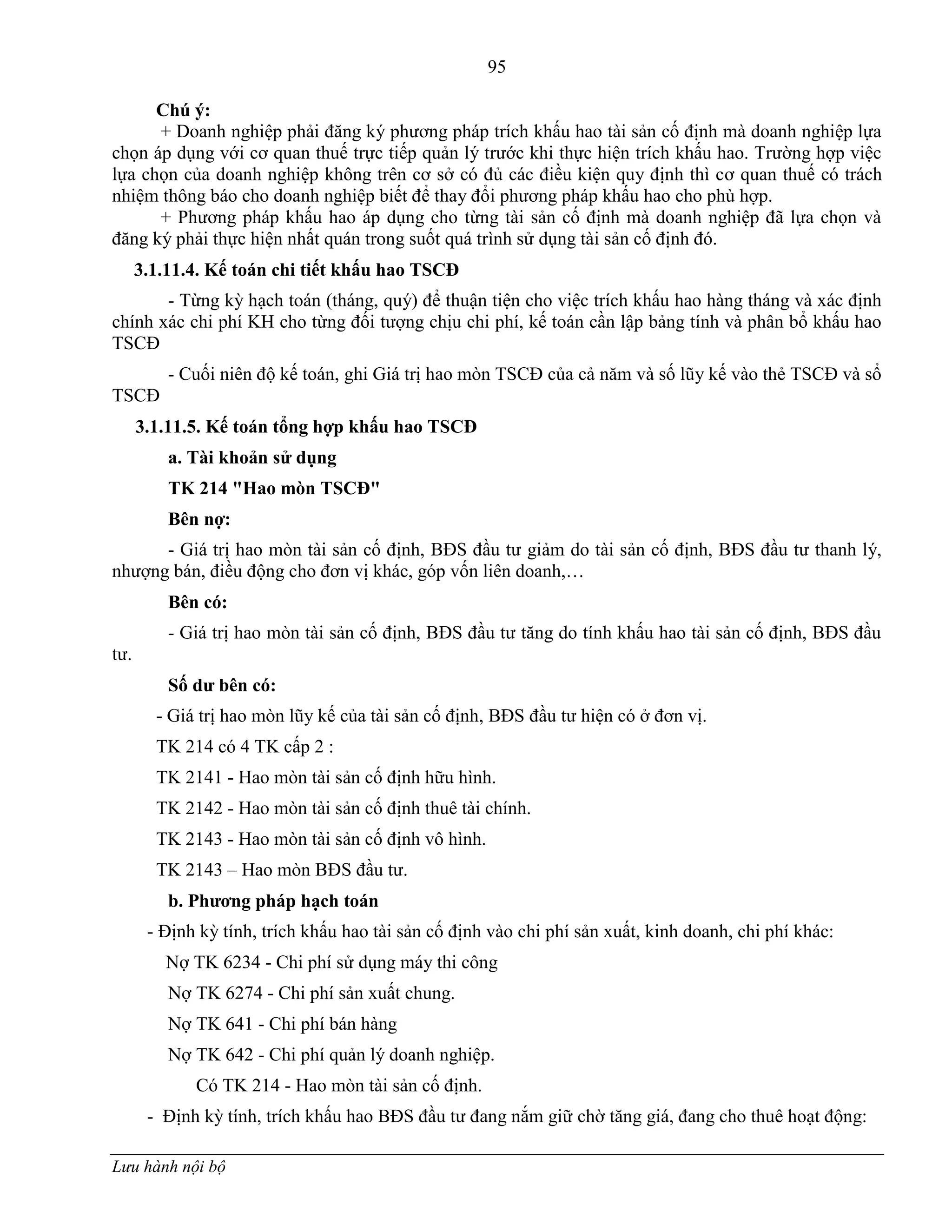 95
Lưu hành nội bộ
Chú ý:
+ Doanh nghiệp phải đăng ký phƣơng pháp trích khấu hao tài sản cố định mà doanh nghiệp lựa
chọn áp dụng với cơ quan thuế trực tiếp quản lý trƣớc khi thực hiện trích khấu hao. Trƣờng hợp việc
lựa chọn của doanh nghiệp không trên cơ sở có đủ các điều kiện quy định thì cơ quan thuế có trách
nhiệm thông báo cho doanh nghiệp biết để thay đổi phƣơng pháp khấu hao cho phù hợp.
+ Phƣơng pháp khấu hao áp dụng cho từng tài sản cố định mà doanh nghiệp đã lựa chọn và
đăng ký phải thực hiện nhất quán trong suốt quá trình sử dụng tài sản cố định đó.
3.1.11.4. Kế toán chi tiết khấu hao TSCĐ
- Từng kỳ hạch toán (tháng, quý) để thuận tiện cho việc trích khấu hao hàng tháng và xác định
chính xác chi phí KH cho từng đối tƣợng chịu chi phí, kế toán cần lập bảng tính và phân bổ khấu hao
TSCĐ
- Cuối niên độ kế toán, ghi Giá trị hao mòn TSCĐ của cả năm và số lũy kế vào thẻ TSCĐ và sổ
TSCĐ
3.1.11.5. Kế toán tổng hợp khấu hao TSCĐ
a. Tài khoản sử dụng
TK 214 "Hao mòn TSCĐ"
Bên nợ:
- Giá trị hao mòn tài sản cố định, BĐS đầu tƣ giảm do tài sản cố định, BĐS đầu tƣ thanh lý,
nhƣợng bán, điều động cho đơn vị khác, góp vốn liên doanh,…
Bên có:
- Giá trị hao mòn tài sản cố định, BĐS đầu tƣ tăng do tính khấu hao tài sản cố định, BĐS đầu
tƣ.
Số dƣ bên có:
- Giá trị hao mòn lũy kế của tài sản cố định, BĐS đầu tƣ hiện có ở đơn vị.
TK 214 có 4 TK cấp 2 :
TK 2141 - Hao mòn tài sản cố định hữu hình.
TK 2142 - Hao mòn tài sản cố định thuê tài chính.
TK 2143 - Hao mòn tài sản cố định vô hình.
TK 2143 – Hao mòn BĐS đầu tƣ.
b. Phƣơng pháp hạch toán
- Định kỳ tính, trích khấu hao tài sản cố định vào chi phí sản xuất, kinh doanh, chi phí khác:
Nợ TK 6234 - Chi phí sử dụng máy thi công
Nợ TK 6274 - Chi phí sản xuất chung.
Nợ TK 641 - Chi phí bán hàng
Nợ TK 642 - Chi phí quản lý doanh nghiệp.
Có TK 214 - Hao mòn tài sản cố định.
- Định kỳ tính, trích khấu hao BĐS đầu tƣ đang nắm giữ chờ tăng giá, đang cho thuê hoạt động:
 