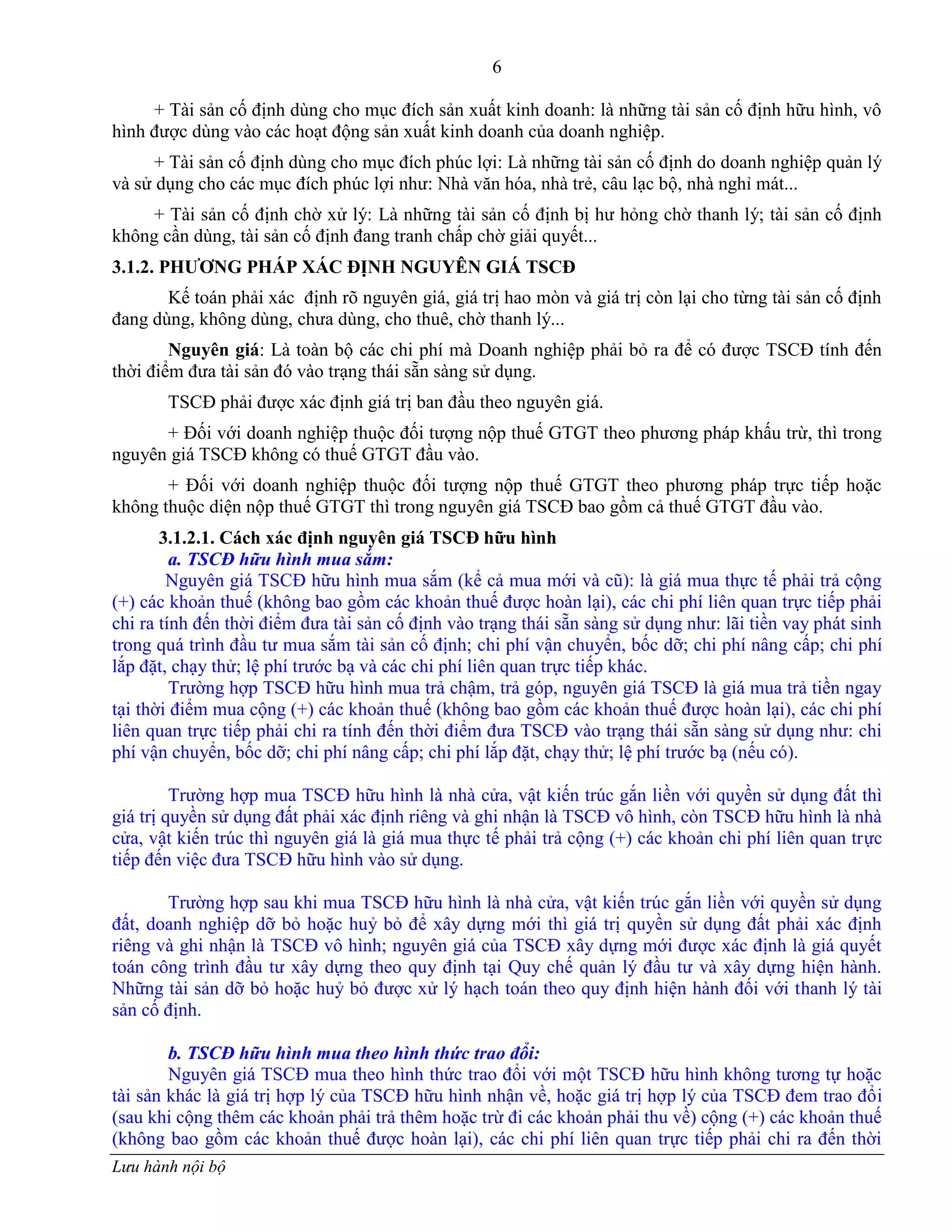 6
Lưu hành nội bộ
+ Tài sản cố định dùng cho mục đích sản xuất kinh doanh: là những tài sản cố định hữu hình, vô
hình đƣợc dùng vào các hoạt động sản xuất kinh doanh của doanh nghiệp.
+ Tài sản cố định dùng cho mục đích phúc lợi: Là những tài sản cố định do doanh nghiệp quản lý
và sử dụng cho các mục đích phúc lợi nhƣ: Nhà văn hóa, nhà trẻ, câu lạc bộ, nhà nghỉ mát...
+ Tài sản cố định chờ xử lý: Là những tài sản cố định bị hƣ hỏng chờ thanh lý; tài sản cố định
không cần dùng, tài sản cố định đang tranh chấp chờ giải quyết...
3.1.2. PHƢƠNG PHÁP XÁC ĐỊNH NGUYÊN GIÁ TSCĐ
Kế toán phải xác định rõ nguyên giá, giá trị hao mòn và giá trị còn lại cho từng tài sản cố định
đang dùng, không dùng, chƣa dùng, cho thuê, chờ thanh lý...
Nguyên giá: Là toàn bộ các chi phí mà Doanh nghiệp phải bỏ ra để có đƣợc TSCĐ tính đến
thời điểm đƣa tài sản đó vào trạng thái sẵn sàng sử dụng.
TSCĐ phải đƣợc xác định giá trị ban đầu theo nguyên giá.
+ Đối với doanh nghiệp thuộc đối tƣợng nộp thuế GTGT theo phƣơng pháp khấu trừ, thì trong
nguyên giá TSCĐ không có thuế GTGT đầu vào.
+ Đối với doanh nghiệp thuộc đối tƣợng nộp thuế GTGT theo phƣơng pháp trực tiếp hoặc
không thuộc diện nộp thuế GTGT thì trong nguyên giá TSCĐ bao gồm cả thuế GTGT đầu vào.
3.1.2.1. Cách xác định nguyên giá TSCĐ hữu hình
a. TSCĐ hữu hình mua sắm:
Nguyên giá TSCĐ hữu hình mua sắm (kể cả mua mới và cũ): là giá mua thực tế phải trả cộng
(+) các khoản thuế (không bao gồm các khoản thuế đƣợc hoàn lại), các chi phí liên quan trực tiếp phải
chi ra tính đến thời điểm đƣa tài sản cố định vào trạng thái sẵn sàng sử dụng nhƣ: lãi tiền vay phát sinh
trong quá trình đầu tƣ mua sắm tài sản cố định; chi phí vận chuyển, bốc dỡ; chi phí nâng cấp; chi phí
lắp đặt, chạy thử; lệ phí trƣớc bạ và các chi phí liên quan trực tiếp khác.
Trƣờng hợp TSCĐ hữu hình mua trả chậm, trả góp, nguyên giá TSCĐ là giá mua trả tiền ngay
tại thời điểm mua cộng (+) các khoản thuế (không bao gồm các khoản thuế đƣợc hoàn lại), các chi phí
liên quan trực tiếp phải chi ra tính đến thời điểm đƣa TSCĐ vào trạng thái sẵn sàng sử dụng nhƣ: chi
phí vận chuyển, bốc dỡ; chi phí nâng cấp; chi phí lắp đặt, chạy thử; lệ phí trƣớc bạ (nếu có).
Trƣờng hợp mua TSCĐ hữu hình là nhà cửa, vật kiến trúc gắn liền với quyền sử dụng đất thì
giá trị quyền sử dụng đất phải xác định riêng và ghi nhận là TSCĐ vô hình, còn TSCĐ hữu hình là nhà
cửa, vật kiến trúc thì nguyên giá là giá mua thực tế phải trả cộng (+) các khoản chi phí liên quan trực
tiếp đến việc đƣa TSCĐ hữu hình vào sử dụng.
Trƣờng hợp sau khi mua TSCĐ hữu hình là nhà cửa, vật kiến trúc gắn liền với quyền sử dụng
đất, doanh nghiệp dỡ bỏ hoặc huỷ bỏ để xây dựng mới thì giá trị quyền sử dụng đất phải xác định
riêng và ghi nhận là TSCĐ vô hình; nguyên giá của TSCĐ xây dựng mới đƣợc xác định là giá quyết
toán công trình đầu tƣ xây dựng theo quy định tại Quy chế quản lý đầu tƣ và xây dựng hiện hành.
Những tài sản dỡ bỏ hoặc huỷ bỏ đƣợc xử lý hạch toán theo quy định hiện hành đối với thanh lý tài
sản cố định.
b. TSCĐ hữu hình mua theo hình thức trao đổi:
Nguyên giá TSCĐ mua theo hình thức trao đổi với một TSCĐ hữu hình không tƣơng tự hoặc
tài sản khác là giá trị hợp lý của TSCĐ hữu hình nhận về, hoặc giá trị hợp lý của TSCĐ đem trao đổi
(sau khi cộng thêm các khoản phải trả thêm hoặc trừ đi các khoản phải thu về) cộng (+) các khoản thuế
(không bao gồm các khoản thuế đƣợc hoàn lại), các chi phí liên quan trực tiếp phải chi ra đến thời
 