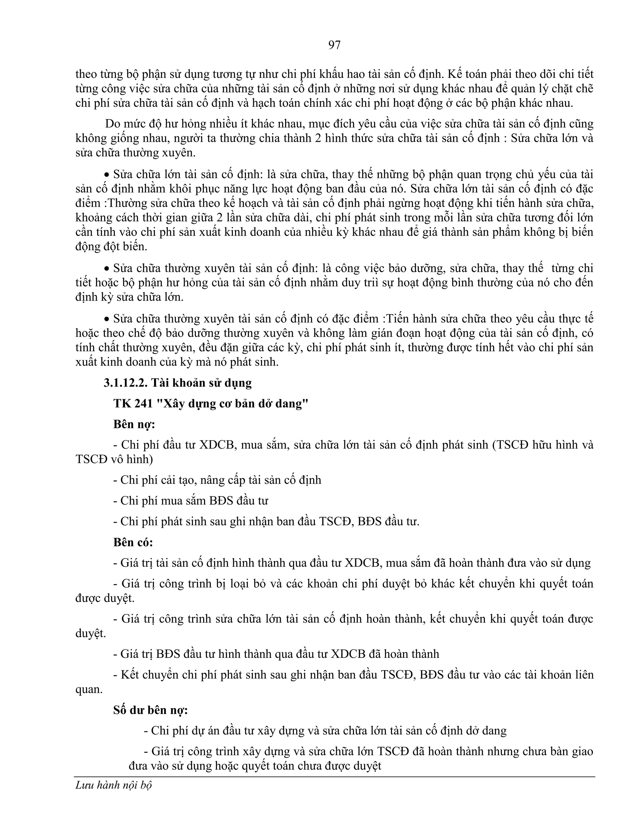 97
Lưu hành nội bộ
theo từng bộ phận sử dụng tƣơng tự nhƣ chi phí khấu hao tài sản cố định. Kế toán phải theo dõi chi tiết
từng công việc sửa chữa của những tài sản cố định ở những nơi sử dụng khác nhau để quản lý chặt chẽ
chi phí sửa chữa tài sản cố định và hạch toán chính xác chi phí hoạt động ở các bộ phận khác nhau.
Do mức độ hƣ hỏng nhiều ít khác nhau, mục đích yêu cầu của việc sửa chữa tài sản cố định cũng
không giống nhau, ngƣời ta thƣờng chia thành 2 hình thức sửa chữa tài sản cố định : Sửa chữa lớn và
sửa chữa thƣờng xuyên.
 Sửa chữa lớn tài sản cố định: là sửa chữa, thay thế những bộ phận quan trọng chủ yếu của tài
sản cố định nhằm khôi phục năng lực hoạt động ban đầu của nó. Sửa chữa lớn tài sản cố định có đặc
điểm :Thƣờng sửa chữa theo kế hoạch và tài sản cố định phải ngừng hoạt động khi tiến hành sửa chữa,
khoảng cách thời gian giữa 2 lần sửa chữa dài, chi phí phát sinh trong mỗi lần sửa chữa tƣơng đối lớn
cần tính vào chi phí sản xuất kinh doanh của nhiều kỳ khác nhau để giá thành sản phẩm không bị biến
động đột biến.
 Sửa chữa thƣờng xuyên tài sản cố định: là công việc bảo dƣỡng, sửa chữa, thay thế từng chi
tiết hoặc bộ phận hƣ hỏng của tài sản cố định nhằm duy triì sự hoạt động bình thƣờng của nó cho đến
định kỳ sửa chữa lớn.
 Sửa chữa thƣờng xuyên tài sản cố định có đặc điểm :Tiến hành sửa chữa theo yêu cầu thực tế
hoặc theo chế độ bảo dƣỡng thƣờng xuyên và không làm gián đoạn hoạt động của tài sản cố định, có
tính chất thƣờng xuyên, đều đặn giữa các kỳ, chi phí phát sinh ít, thƣờng đƣợc tính hết vào chi phí sản
xuất kinh doanh của kỳ mà nó phát sinh.
3.1.12.2. Tài khoản sử dụng
TK 241 "Xây dựng cơ bản dở dang"
Bên nợ:
- Chi phí đầu tƣ XDCB, mua sắm, sửa chữa lớn tài sản cố định phát sinh (TSCĐ hữu hình và
TSCĐ vô hình)
- Chi phí cải tạo, nâng cấp tài sản cố định
- Chi phí mua sắm BĐS đầu tƣ
- Chi phí phát sinh sau ghi nhận ban đầu TSCĐ, BĐS đầu tƣ.
Bên có:
- Giá trị tài sản cố định hình thành qua đầu tƣ XDCB, mua sắm đã hoàn thành đƣa vào sử dụng
- Giá trị công trình bị loại bỏ và các khoản chi phí duyệt bỏ khác kết chuyển khi quyết toán
đƣợc duyệt.
- Giá trị công trình sửa chữa lớn tài sản cố định hoàn thành, kết chuyển khi quyết toán đƣợc
duyệt.
- Giá trị BĐS đầu tƣ hình thành qua đầu tƣ XDCB đã hoàn thành
- Kết chuyển chi phí phát sinh sau ghi nhận ban đầu TSCĐ, BĐS đầu tƣ vào các tài khoản liên
quan.
Số dƣ bên nợ:
- Chi phí dự án đầu tƣ xây dựng và sửa chữa lớn tài sản cố định dở dang
- Giá trị công trình xây dựng và sửa chữa lớn TSCĐ đã hoàn thành nhƣng chƣa bàn giao
đƣa vào sử dụng hoặc quyết toán chƣa đƣợc duyệt
 