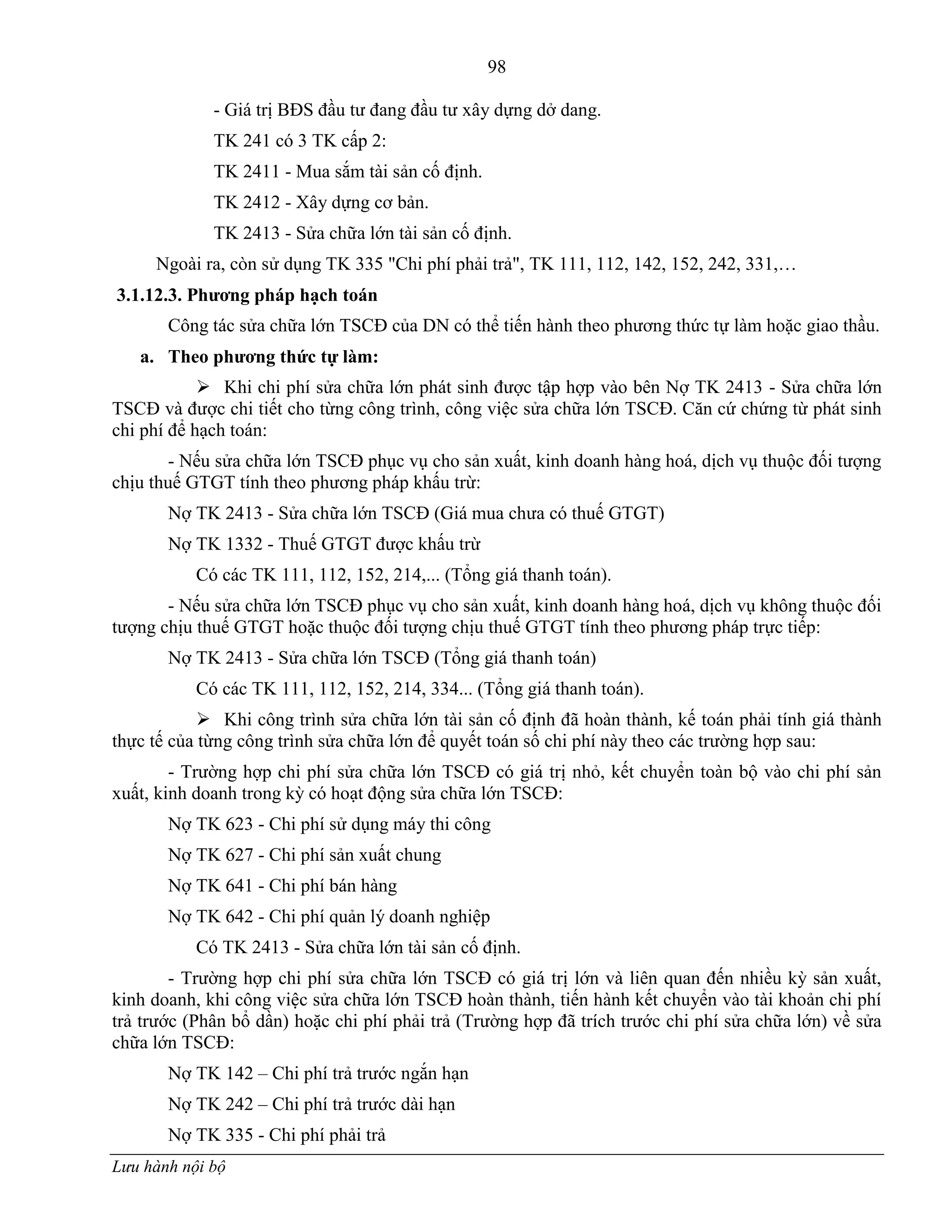 98
Lưu hành nội bộ
- Giá trị BĐS đầu tƣ đang đầu tƣ xây dựng dở dang.
TK 241 có 3 TK cấp 2:
TK 2411 - Mua sắm tài sản cố định.
TK 2412 - Xây dựng cơ bản.
TK 2413 - Sửa chữa lớn tài sản cố định.
Ngoài ra, còn sử dụng TK 335 "Chi phí phải trả", TK 111, 112, 142, 152, 242, 331,…
3.1.12.3. Phƣơng pháp hạch toán
Công tác sửa chữa lớn TSCĐ của DN có thể tiến hành theo phƣơng thức tự làm hoặc giao thầu.
a. Theo phƣơng thức tự làm:
 Khi chi phí sửa chữa lớn phát sinh đƣợc tập hợp vào bên Nợ TK 2413 - Sửa chữa lớn
TSCĐ và đƣợc chi tiết cho từng công trình, công việc sửa chữa lớn TSCĐ. Căn cứ chứng từ phát sinh
chi phí để hạch toán:
- Nếu sửa chữa lớn TSCĐ phục vụ cho sản xuất, kinh doanh hàng hoá, dịch vụ thuộc đối tƣợng
chịu thuế GTGT tính theo phƣơng pháp khấu trừ:
Nợ TK 2413 - Sửa chữa lớn TSCĐ (Giá mua chƣa có thuế GTGT)
Nợ TK 1332 - Thuế GTGT đƣợc khấu trừ
Có các TK 111, 112, 152, 214,... (Tổng giá thanh toán).
- Nếu sửa chữa lớn TSCĐ phục vụ cho sản xuất, kinh doanh hàng hoá, dịch vụ không thuộc đối
tƣợng chịu thuế GTGT hoặc thuộc đối tƣợng chịu thuế GTGT tính theo phƣơng pháp trực tiếp:
Nợ TK 2413 - Sửa chữa lớn TSCĐ (Tổng giá thanh toán)
Có các TK 111, 112, 152, 214, 334... (Tổng giá thanh toán).
 Khi công trình sửa chữa lớn tài sản cố định đã hoàn thành, kế toán phải tính giá thành
thực tế của từng công trình sửa chữa lớn để quyết toán số chi phí này theo các trƣờng hợp sau:
- Trƣờng hợp chi phí sửa chữa lớn TSCĐ có giá trị nhỏ, kết chuyển toàn bộ vào chi phí sản
xuất, kinh doanh trong kỳ có hoạt động sửa chữa lớn TSCĐ:
Nợ TK 623 - Chi phí sử dụng máy thi công
Nợ TK 627 - Chi phí sản xuất chung
Nợ TK 641 - Chi phí bán hàng
Nợ TK 642 - Chi phí quản lý doanh nghiệp
Có TK 2413 - Sửa chữa lớn tài sản cố định.
- Trƣờng hợp chi phí sửa chữa lớn TSCĐ có giá trị lớn và liên quan đến nhiều kỳ sản xuất,
kinh doanh, khi công việc sửa chữa lớn TSCĐ hoàn thành, tiến hành kết chuyển vào tài khoản chi phí
trả trƣớc (Phân bổ dần) hoặc chi phí phải trả (Trƣờng hợp đã trích trƣớc chi phí sửa chữa lớn) về sửa
chữa lớn TSCĐ:
Nợ TK 142 – Chi phí trả trƣớc ngắn hạn
Nợ TK 242 – Chi phí trả trƣớc dài hạn
Nợ TK 335 - Chi phí phải trả
 