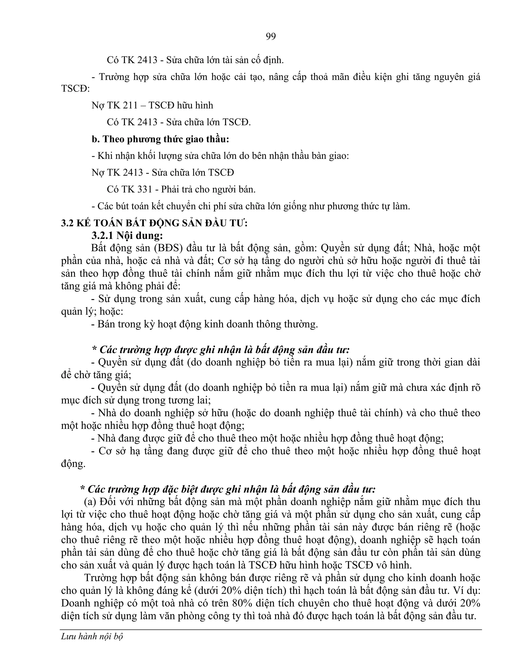 99
Lưu hành nội bộ
Có TK 2413 - Sửa chữa lớn tài sản cố định.
- Trƣờng hợp sửa chữa lớn hoặc cải tạo, nâng cấp thoả mãn điều kiện ghi tăng nguyên giá
TSCĐ:
Nợ TK 211 – TSCĐ hữu hình
Có TK 2413 - Sửa chữa lớn TSCĐ.
b. Theo phƣơng thức giao thầu:
- Khi nhận khối lƣợng sửa chữa lớn do bên nhận thầu bàn giao:
Nợ TK 2413 - Sửa chữa lớn TSCĐ
Có TK 331 - Phải trả cho ngƣời bán.
- Các bút toán kết chuyển chi phí sửa chữa lớn giống nhƣ phƣơng thức tự làm.
3.2 KẾ TOÁN BẤT ĐỘNG SẢN ĐẦU TƢ:
3.2.1 Nội dung:
Bất động sản (BĐS) đầu tƣ là bất động sản, gồm: Quyền sử dụng đất; Nhà, hoặc một
phần của nhà, hoặc cả nhà và đất; Cơ sở hạ tầng do ngƣời chủ sở hữu hoặc ngƣời đi thuê tài
sản theo hợp đồng thuê tài chính nắm giữ nhằm mục đích thu lợi từ việc cho thuê hoặc chờ
tăng giá mà không phải để:
- Sử dụng trong sản xuất, cung cấp hàng hóa, dịch vụ hoặc sử dụng cho các mục đích
quản lý; hoặc:
- Bán trong kỳ hoạt động kinh doanh thông thƣờng.
* Các trường hợp được ghi nhận là bất động sản đầu tư:
- Quyền sử dụng đất (do doanh nghiệp bỏ tiền ra mua lại) nắm giữ trong thời gian dài
để chờ tăng giá;
- Quyền sử dụng đất (do doanh nghiệp bỏ tiền ra mua lại) nắm giữ mà chƣa xác định rõ
mục đích sử dụng trong tƣơng lai;
- Nhà do doanh nghiệp sở hữu (hoặc do doanh nghiệp thuê tài chính) và cho thuê theo
một hoặc nhiều hợp đồng thuê hoạt động;
- Nhà đang đƣợc giữ để cho thuê theo một hoặc nhiều hợp đồng thuê hoạt động;
- Cơ sở hạ tầng đang đƣợc giữ để cho thuê theo một hoặc nhiều hợp đồng thuê hoạt
động.
* Các trường hợp đặc biệt được ghi nhận là bất động sản đầu tư:
(a) Đối với những bất động sản mà một phần doanh nghiệp nắm giữ nhằm mục đích thu
lợi từ việc cho thuê hoạt động hoặc chờ tăng giá và một phần sử dụng cho sản xuất, cung cấp
hàng hóa, dịch vụ hoặc cho quản lý thì nếu những phần tài sản này đƣợc bán riêng rẽ (hoặc
cho thuê riêng rẽ theo một hoặc nhiều hợp đồng thuê hoạt động), doanh nghiệp sẽ hạch toán
phần tài sản dùng để cho thuê hoặc chờ tăng giá là bất động sản đầu tƣ còn phần tài sản dùng
cho sản xuất và quản lý đƣợc hạch toán là TSCĐ hữu hình hoặc TSCĐ vô hình.
Trƣờng hợp bất động sản không bán đƣợc riêng rẽ và phần sử dụng cho kinh doanh hoặc
cho quản lý là không đáng kể (dƣới 20% diện tích) thì hạch toán là bất động sản đầu tƣ. Ví dụ:
Doanh nghiệp có một toà nhà có trên 80% diện tích chuyên cho thuê hoạt động và dƣới 20%
diện tích sử dụng làm văn phòng công ty thì toà nhà đó đƣợc hạch toán là bất động sản đầu tƣ.
 