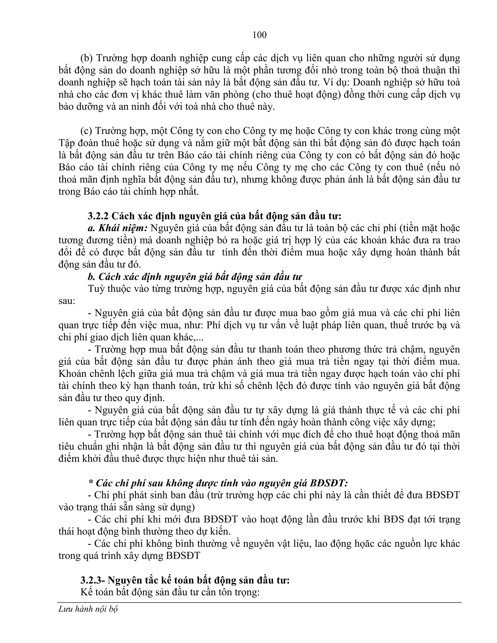 100
Lưu hành nội bộ
(b) Trƣờng hợp doanh nghiệp cung cấp các dịch vụ liên quan cho những ngƣời sử dụng
bất động sản do doanh nghiệp sở hữu là một phần tƣơng đối nhỏ trong toàn bộ thoả thuận thì
doanh nghiệp sẽ hạch toán tài sản này là bất động sản đầu tƣ. Ví dụ: Doanh nghiệp sở hữu toà
nhà cho các đơn vị khác thuê làm văn phòng (cho thuê hoạt động) đồng thời cung cấp dịch vụ
bảo dƣỡng và an ninh đối với toà nhà cho thuê này.
(c) Trƣờng hợp, một Công ty con cho Công ty mẹ hoặc Công ty con khác trong cùng một
Tập đoàn thuê hoặc sử dụng và nắm giữ một bất động sản thì bất động sản đó đƣợc hạch toán
là bất động sản đầu tƣ trên Báo cáo tài chính riêng của Công ty con có bất động sản đó hoặc
Báo cáo tài chính riêng của Công ty mẹ nếu Công ty mẹ cho các Công ty con thuê (nếu nó
thoả mãn định nghĩa bất động sản đầu tƣ), nhƣng không đƣợc phản ánh là bất động sản đầu tƣ
trong Báo cáo tài chính hợp nhất.
3.2.2 Cách xác định nguyên giá của bất động sản đầu tƣ:
a. Khái niệm: Nguyên giá của bất động sản đầu tƣ là toàn bộ các chi phí (tiền mặt hoặc
tƣơng đƣơng tiền) mà doanh nghiệp bỏ ra hoặc giá trị hợp lý của các khoản khác đƣa ra trao
đổi để có đƣợc bất động sản đầu tƣ tính đến thời điểm mua hoặc xây dựng hoàn thành bất
động sản đầu tƣ đó.
b. Cách xác định nguyên giá bất động sản đầu tư
Tuỳ thuộc vào từng trƣờng hợp, nguyên giá của bất động sản đầu tƣ đƣợc xác định nhƣ
sau:
- Nguyên giá của bất động sản đầu tƣ đƣợc mua bao gồm giá mua và các chi phí liên
quan trực tiếp đến việc mua, nhƣ: Phí dịch vụ tƣ vấn về luật pháp liên quan, thuế trƣớc bạ và
chi phí giao dịch liên quan khác,...
- Trƣờng hợp mua bất động sản đầu tƣ thanh toán theo phƣơng thức trả chậm, nguyên
giá của bất động sản đầu tƣ đƣợc phản ánh theo giá mua trả tiền ngay tại thời điểm mua.
Khoản chênh lệch giữa giá mua trả chậm và giá mua trả tiền ngay đƣợc hạch toán vào chi phí
tài chính theo kỳ hạn thanh toán, trừ khi số chênh lệch đó đƣợc tính vào nguyên giá bất động
sản đầu tƣ theo quy định.
- Nguyên giá của bất động sản đầu tƣ tự xây dựng là giá thành thực tế và các chi phí
liên quan trực tiếp của bất động sản đầu tƣ tính đến ngày hoàn thành công việc xây dựng;
- Trƣờng hợp bất động sản thuê tài chính với mục đích để cho thuê hoạt động thoả mãn
tiêu chuẩn ghi nhận là bất động sản đầu tƣ thì nguyên giá của bất động sản đầu tƣ đó tại thời
điểm khởi đầu thuê đƣợc thực hiện nhƣ thuê tài sản.
* Các chi phí sau không được tính vào nguyên giá BĐSĐT:
- Chi phí phát sinh ban đầu (trừ trƣờng hợp các chi phí này là cần thiết để đƣa BĐSĐT
vào trạng thái sẵn sàng sử dụng)
- Các chi phí khi mới đƣa BĐSĐT vào hoạt động lần đầu trƣớc khi BĐS đạt tới trạng
thái hoạt động bình thƣờng theo dự kiến.
- Các chi phí không bình thƣờng về nguyên vật liệu, lao động họăc các nguồn lực khác
trong quá trình xây dựng BĐSĐT
3.2.3- Nguyên tắc kế toán bất động sản đầu tƣ:
Kế toán bất động sản đầu tƣ cần tôn trọng:
 