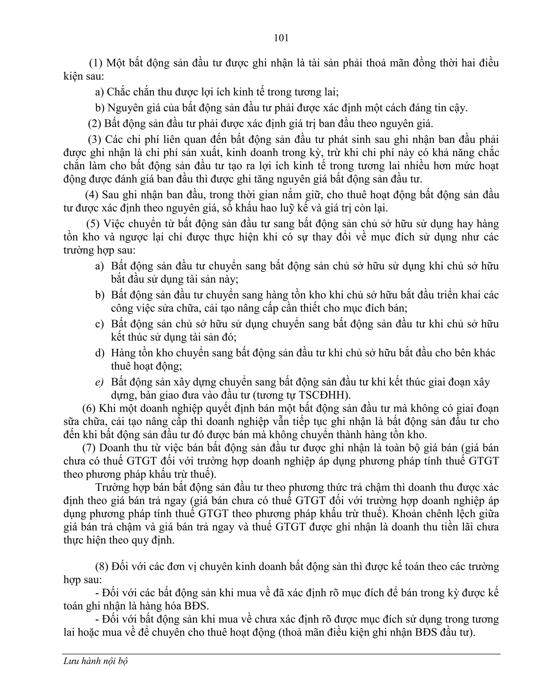 101
Lưu hành nội bộ
(1) Một bất động sản đầu tƣ đƣợc ghi nhận là tài sản phải thoả mãn đồng thời hai điều
kiện sau:
a) Chắc chắn thu đƣợc lợi ích kinh tế trong tƣơng lai;
b) Nguyên giá của bất động sản đầu tƣ phải đƣợc xác định một cách đáng tin cậy.
(2) Bất động sản đầu tƣ phải đƣợc xác định giá trị ban đầu theo nguyên giá.
(3) Các chi phí liên quan đến bất động sản đầu tƣ phát sinh sau ghi nhận ban đầu phải
đƣợc ghi nhận là chi phí sản xuất, kinh doanh trong kỳ, trừ khi chi phí này có khả năng chắc
chắn làm cho bất động sản đầu tƣ tạo ra lợi ích kinh tế trong tƣơng lai nhiều hơn mức hoạt
động đƣợc đánh giá ban đầu thì đƣợc ghi tăng nguyên giá bất động sản đầu tƣ.
(4) Sau ghi nhận ban đầu, trong thời gian nắm giữ, cho thuê hoạt động bất động sản đầu
tƣ đƣợc xác định theo nguyên giá, số khấu hao luỹ kế và giá trị còn lại.
(5) Việc chuyển từ bất động sản đầu tƣ sang bất động sản chủ sở hữu sử dụng hay hàng
tồn kho và ngƣợc lại chỉ đƣợc thực hiện khi có sự thay đổi về mục đích sử dụng nhƣ các
trƣờng hợp sau:
a) Bất động sản đầu tƣ chuyển sang bất động sản chủ sở hữu sử dụng khi chủ sở hữu
bắt đầu sử dụng tài sản này;
b) Bất động sản đầu tƣ chuyển sang hàng tồn kho khi chủ sở hữu bắt đầu triển khai các
công việc sửa chữa, cải tạo nâng cấp cần thiết cho mục đích bán;
c) Bất động sản chủ sở hữu sử dụng chuyển sang bất động sản đầu tƣ khi chủ sở hữu
kết thúc sử dụng tài sản đó;
d) Hàng tồn kho chuyển sang bất động sản đầu tƣ khi chủ sở hữu bắt đầu cho bên khác
thuê hoạt động;
e) Bất động sản xây dựng chuyển sang bất động sản đầu tƣ khi kết thúc giai đoạn xây
dựng, bàn giao đƣa vào đầu tƣ (tƣơng tự TSCĐHH).
(6) Khi một doanh nghiệp quyết định bán một bất động sản đầu tƣ mà không có giai đoạn
sữa chữa, cải tạo nâng cấp thì doanh nghiệp vẫn tiếp tục ghi nhận là bất động sản đầu tƣ cho
đến khi bất động sản đầu tƣ đó đƣợc bán mà không chuyển thành hàng tồn kho.
(7) Doanh thu từ việc bán bất động sản đầu tƣ đƣợc ghi nhận là toàn bộ giá bán (giá bán
chƣa có thuế GTGT đối với trƣờng hợp doanh nghiệp áp dụng phƣơng pháp tính thuế GTGT
theo phƣơng pháp khấu trừ thuế).
Trƣờng hợp bán bất động sản đầu tƣ theo phƣơng thức trả chậm thì doanh thu đƣợc xác
định theo giá bán trả ngay (giá bán chƣa có thuế GTGT đối với trƣờng hợp doanh nghiệp áp
dụng phƣơng pháp tính thuế GTGT theo phƣơng pháp khấu trừ thuế). Khoản chênh lệch giữa
giá bán trả chậm và giá bán trả ngay và thuế GTGT đƣợc ghi nhận là doanh thu tiền lãi chƣa
thực hiện theo quy định.
(8) Đối với các đơn vị chuyên kinh doanh bất động sản thì đƣợc kế toán theo các trƣờng
hợp sau:
- Đối với các bất động sản khi mua về đã xác định rõ mục đích để bán trong kỳ đƣợc kế
toán ghi nhận là hàng hóa BĐS.
- Đối với bất động sản khi mua về chƣa xác định rõ đƣợc mục đích sử dụng trong tƣơng
lai hoặc mua về để chuyên cho thuê hoạt động (thoả mãn điều kiện ghi nhận BĐS đầu tƣ).
 