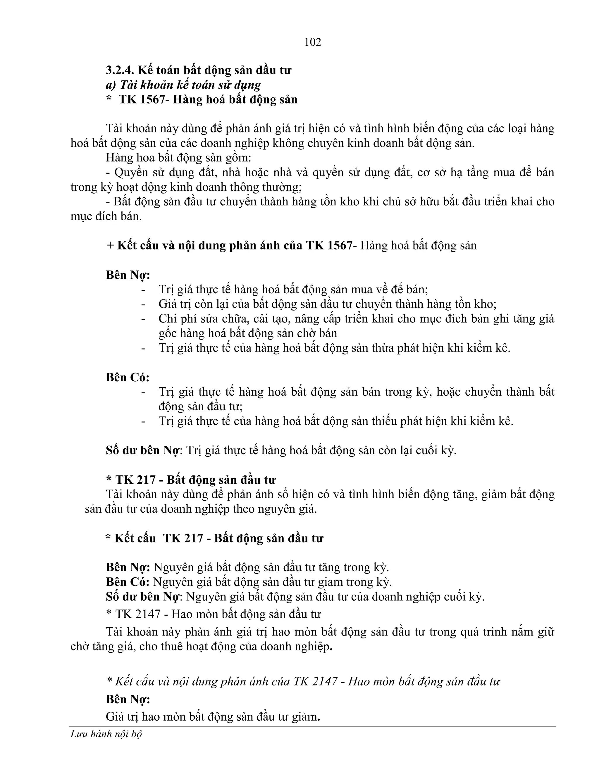 102
Lưu hành nội bộ
3.2.4. Kế toán bất động sản đầu tƣ
a) Tài khoản kế toán sử dụng
* TK 1567- Hàng hoá bất động sản
Tài khoản này dùng để phản ánh giá trị hiện có và tình hình biến động của các loại hàng
hoá bất động sản của các doanh nghiệp không chuyên kinh doanh bất động sản.
Hàng hoa bất động sản gồm:
- Quyền sử dụng đất, nhà hoặc nhà và quyền sử dụng đất, cơ sở hạ tầng mua để bán
trong kỳ hoạt động kinh doanh thông thƣờng;
- Bất động sản đầu tƣ chuyển thành hàng tồn kho khi chủ sở hữu bắt đầu triển khai cho
mục đích bán.
+ Kết cấu và nội dung phản ánh của TK 1567- Hàng hoá bất động sản
Bên Nợ:
- Trị giá thực tế hàng hoá bất động sản mua về để bán;
- Giá trị còn lại của bất động sản đầu tƣ chuyển thành hàng tồn kho;
- Chi phí sửa chữa, cải tạo, nâng cấp triển khai cho mục đích bán ghi tăng giá
gốc hàng hoá bất động sản chờ bán
- Trị giá thực tế của hàng hoá bất động sản thừa phát hiện khi kiểm kê.
Bên Có:
- Trị giá thực tế hàng hoá bất động sản bán trong kỳ, hoặc chuyển thành bất
động sản đầu tƣ;
- Trị giá thực tế của hàng hoá bất động sản thiếu phát hiện khi kiểm kê.
Số dƣ bên Nợ: Trị giá thực tế hàng hoá bất động sản còn lại cuối kỳ.
* TK 217 - Bất động sản đầu tƣ
Tài khoản này dùng để phản ánh số hiện có và tình hình biến động tăng, giảm bất động
sản đầu tƣ của doanh nghiệp theo nguyên giá.
* Kết cấu TK 217 - Bất động sản đầu tƣ
Bên Nợ: Nguyên giá bất động sản đầu tƣ tăng trong kỳ.
Bên Có: Nguyên giá bất động sản đầu tƣ giam trong kỳ.
Số dƣ bên Nợ: Nguyên giá bất động sản đầu tƣ của doanh nghiệp cuối kỳ.
* TK 2147 - Hao mòn bất động sản đầu tƣ
Tài khoản này phản ánh giá trị hao mòn bất động sản đầu tƣ trong quá trình nắm giữ
chờ tăng giá, cho thuê hoạt động của doanh nghiệp.
* Kết cấu và nội dung phản ánh của TK 2147 - Hao mòn bất động sản đầu tư
Bên Nợ:
Giá trị hao mòn bất động sản đầu tƣ giảm.
 