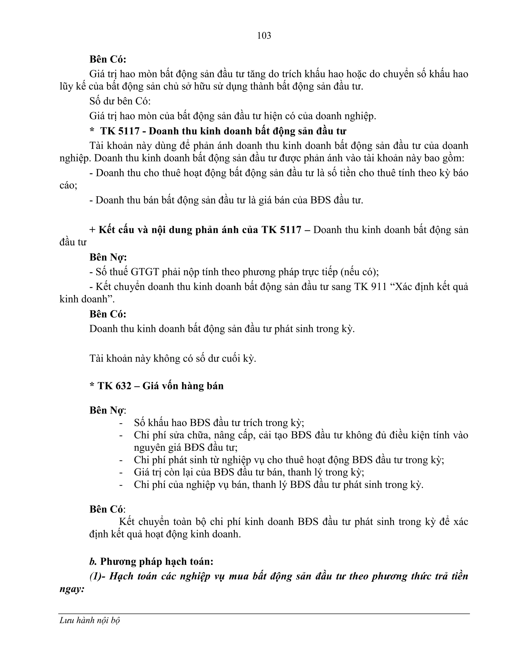 103
Lưu hành nội bộ
Bên Có:
Giá trị hao mòn bất động sản đầu tƣ tăng do trích khấu hao hoặc do chuyển số khấu hao
lũy kế của bất động sản chủ sở hữu sử dụng thành bất động sản đầu tƣ.
Số dƣ bên Có:
Giá trị hao mòn của bất động sản đầu tƣ hiện có của doanh nghiệp.
* TK 5117 - Doanh thu kinh doanh bất động sản đầu tƣ
Tài khoản này dùng để phản ánh doanh thu kinh doanh bất động sản đầu tƣ của doanh
nghiệp. Doanh thu kinh doanh bất động sản đầu tƣ đƣợc phản ánh vào tài khoản này bao gồm:
- Doanh thu cho thuê hoạt động bất động sản đầu tƣ là số tiền cho thuê tính theo kỳ báo
cáo;
- Doanh thu bán bất động sản đầu tƣ là giá bán của BĐS đầu tƣ.
+ Kết cấu và nội dung phản ánh của TK 5117 – Doanh thu kinh doanh bất động sản
đầu tƣ
Bên Nợ:
- Số thuế GTGT phải nộp tính theo phƣơng pháp trực tiếp (nếu có);
- Kết chuyển doanh thu kinh doanh bất động sản đầu tƣ sang TK 911 “Xác định kết quả
kinh doanh”.
Bên Có:
Doanh thu kinh doanh bất động sản đầu tƣ phát sinh trong kỳ.
Tài khoản này không có số dƣ cuối kỳ.
* TK 632 – Giá vốn hàng bán
Bên Nợ:
- Số khấu hao BĐS đầu tƣ trích trong kỳ;
- Chi phí sửa chữa, nâng cấp, cải tạo BĐS đầu tƣ không đủ điều kiện tính vào
nguyên giá BĐS đầu tƣ;
- Chi phí phát sinh từ nghiệp vụ cho thuê hoạt động BĐS đầu tƣ trong kỳ;
- Giá trị còn lại của BĐS đầu tƣ bán, thanh lý trong kỳ;
- Chi phí của nghiệp vụ bán, thanh lý BĐS đầu tƣ phát sinh trong kỳ.
Bên Có:
Kết chuyển toàn bộ chi phí kinh doanh BĐS đầu tƣ phát sinh trong kỳ để xác
định kết quả hoạt động kinh doanh.
b. Phƣơng pháp hạch toán:
(1)- Hạch toán các nghiệp vụ mua bất động sản đầu tư theo phương thức trả tiền
ngay:
 