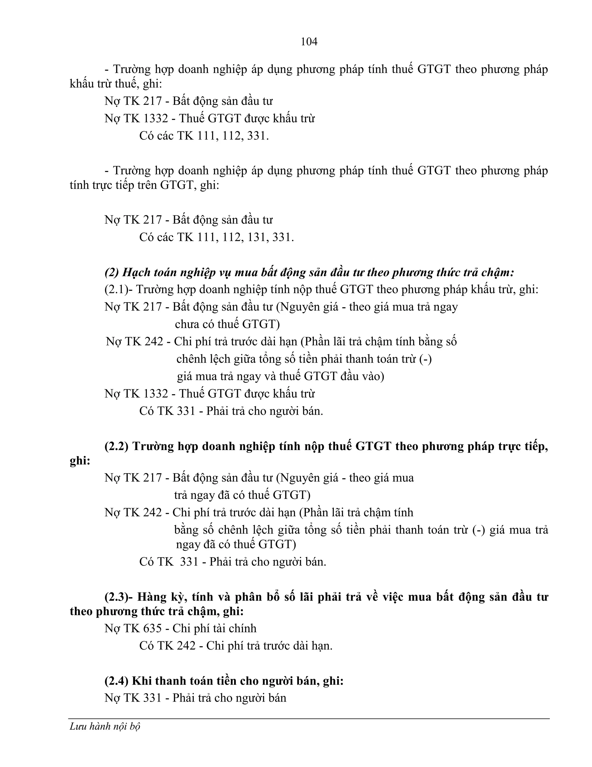 104
Lưu hành nội bộ
- Trƣờng hợp doanh nghiệp áp dụng phƣơng pháp tính thuế GTGT theo phƣơng pháp
khấu trừ thuế, ghi:
Nợ TK 217 - Bất động sản đầu tƣ
Nợ TK 1332 - Thuế GTGT đƣợc khấu trừ
Có các TK 111, 112, 331.
- Trƣờng hợp doanh nghiệp áp dụng phƣơng pháp tính thuế GTGT theo phƣơng pháp
tính trực tiếp trên GTGT, ghi:
Nợ TK 217 - Bất động sản đầu tƣ
Có các TK 111, 112, 131, 331.
(2) Hạch toán nghiệp vụ mua bất động sản đầu tư theo phương thức trả chậm:
(2.1)- Trƣờng hợp doanh nghiệp tính nộp thuế GTGT theo phƣơng pháp khấu trừ, ghi:
Nợ TK 217 - Bất động sản đầu tƣ (Nguyên giá - theo giá mua trả ngay
chƣa có thuế GTGT)
Nợ TK 242 - Chi phí trả trƣớc dài hạn (Phần lãi trả chậm tính bằng số
chênh lệch giữa tổng số tiền phải thanh toán trừ (-)
giá mua trả ngay và thuế GTGT đầu vào)
Nợ TK 1332 - Thuế GTGT đƣợc khấu trừ
Có TK 331 - Phải trả cho ngƣời bán.
(2.2) Trƣờng hợp doanh nghiệp tính nộp thuế GTGT theo phƣơng pháp trực tiếp,
ghi:
Nợ TK 217 - Bất động sản đầu tƣ (Nguyên giá - theo giá mua
trả ngay đã có thuế GTGT)
Nợ TK 242 - Chi phí trả trƣớc dài hạn (Phần lãi trả chậm tính
bằng số chênh lệch giữa tổng số tiền phải thanh toán trừ (-) giá mua trả
ngay đã có thuế GTGT)
Có TK 331 - Phải trả cho ngƣời bán.
(2.3)- Hàng kỳ, tính và phân bổ số lãi phải trả về việc mua bất động sản đầu tƣ
theo phƣơng thức trả chậm, ghi:
Nợ TK 635 - Chi phí tài chính
Có TK 242 - Chi phí trả trƣớc dài hạn.
(2.4) Khi thanh toán tiền cho ngƣời bán, ghi:
Nợ TK 331 - Phải trả cho ngƣời bán
 