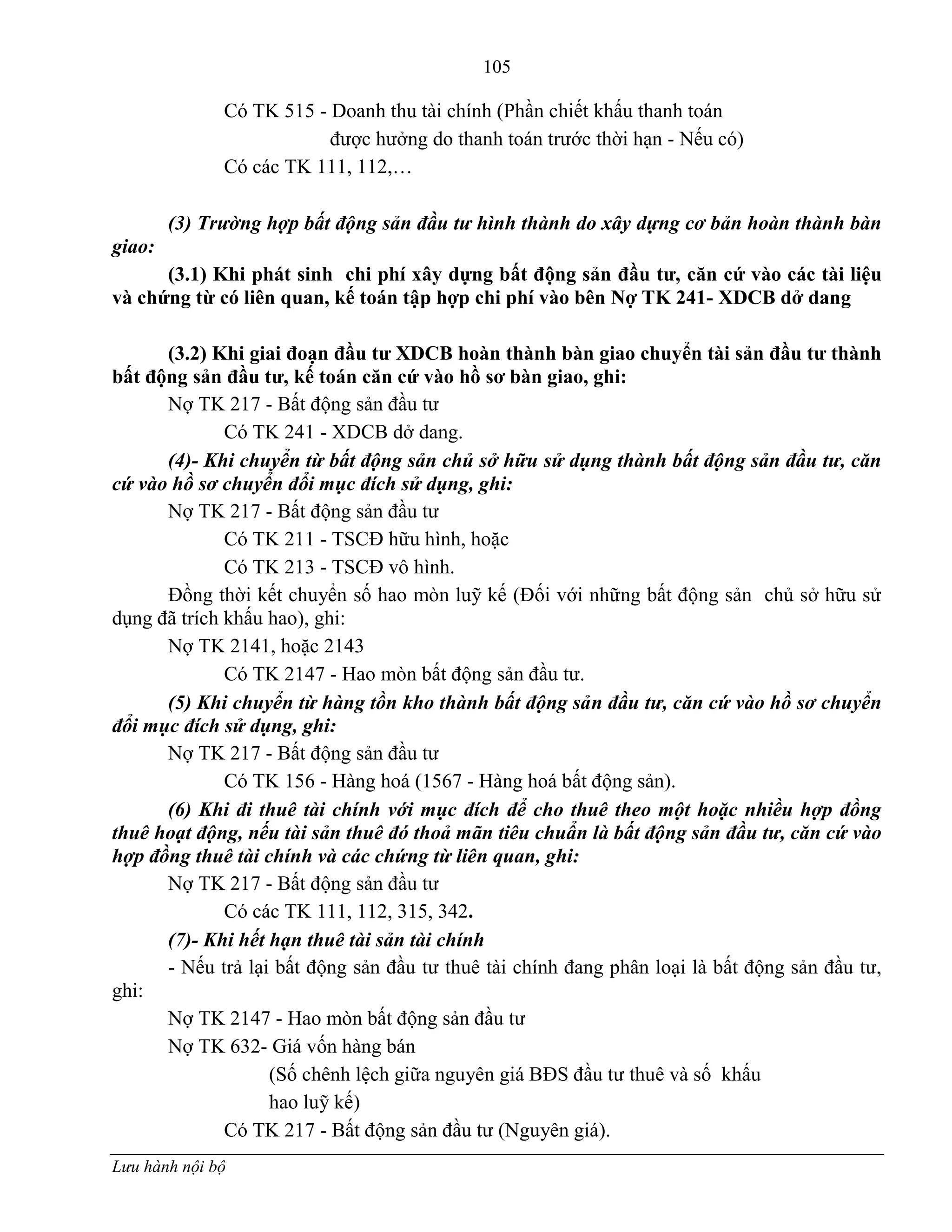 105
Lưu hành nội bộ
Có TK 515 - Doanh thu tài chính (Phần chiết khấu thanh toán
đƣợc hƣởng do thanh toán trƣớc thời hạn - Nếu có)
Có các TK 111, 112,…
(3) Trường hợp bất động sản đầu tư hình thành do xây dựng cơ bản hoàn thành bàn
giao:
(3.1) Khi phát sinh chi phí xây dựng bất động sản đầu tƣ, căn cứ vào các tài liệu
và chứng từ có liên quan, kế toán tập hợp chi phí vào bên Nợ TK 241- XDCB dở dang
(3.2) Khi giai đoạn đầu tƣ XDCB hoàn thành bàn giao chuyển tài sản đầu tƣ thành
bất động sản đầu tƣ, kế toán căn cứ vào hồ sơ bàn giao, ghi:
Nợ TK 217 - Bất động sản đầu tƣ
Có TK 241 - XDCB dở dang.
(4)- Khi chuyển từ bất động sản chủ sở hữu sử dụng thành bất động sản đầu tư, căn
cứ vào hồ sơ chuyển đổi mục đích sử dụng, ghi:
Nợ TK 217 - Bất động sản đầu tƣ
Có TK 211 - TSCĐ hữu hình, hoặc
Có TK 213 - TSCĐ vô hình.
Đồng thời kết chuyển số hao mòn luỹ kế (Đối với những bất động sản chủ sở hữu sử
dụng đã trích khấu hao), ghi:
Nợ TK 2141, hoặc 2143
Có TK 2147 - Hao mòn bất động sản đầu tƣ.
(5) Khi chuyển từ hàng tồn kho thành bất động sản đầu tư, căn cứ vào hồ sơ chuyển
đổi mục đích sử dụng, ghi:
Nợ TK 217 - Bất động sản đầu tƣ
Có TK 156 - Hàng hoá (1567 - Hàng hoá bất động sản).
(6) Khi đi thuê tài chính với mục đích để cho thuê theo một hoặc nhiều hợp đồng
thuê hoạt động, nếu tài sản thuê đó thoả mãn tiêu chuẩn là bất động sản đầu tư, căn cứ vào
hợp đồng thuê tài chính và các chứng từ liên quan, ghi:
Nợ TK 217 - Bất động sản đầu tƣ
Có các TK 111, 112, 315, 342.
(7)- Khi hết hạn thuê tài sản tài chính
- Nếu trả lại bất động sản đầu tƣ thuê tài chính đang phân loại là bất động sản đầu tƣ,
ghi:
Nợ TK 2147 - Hao mòn bất động sản đầu tƣ
Nợ TK 632- Giá vốn hàng bán
(Số chênh lệch giữa nguyên giá BĐS đầu tƣ thuê và số khấu
hao luỹ kế)
Có TK 217 - Bất động sản đầu tƣ (Nguyên giá).
 