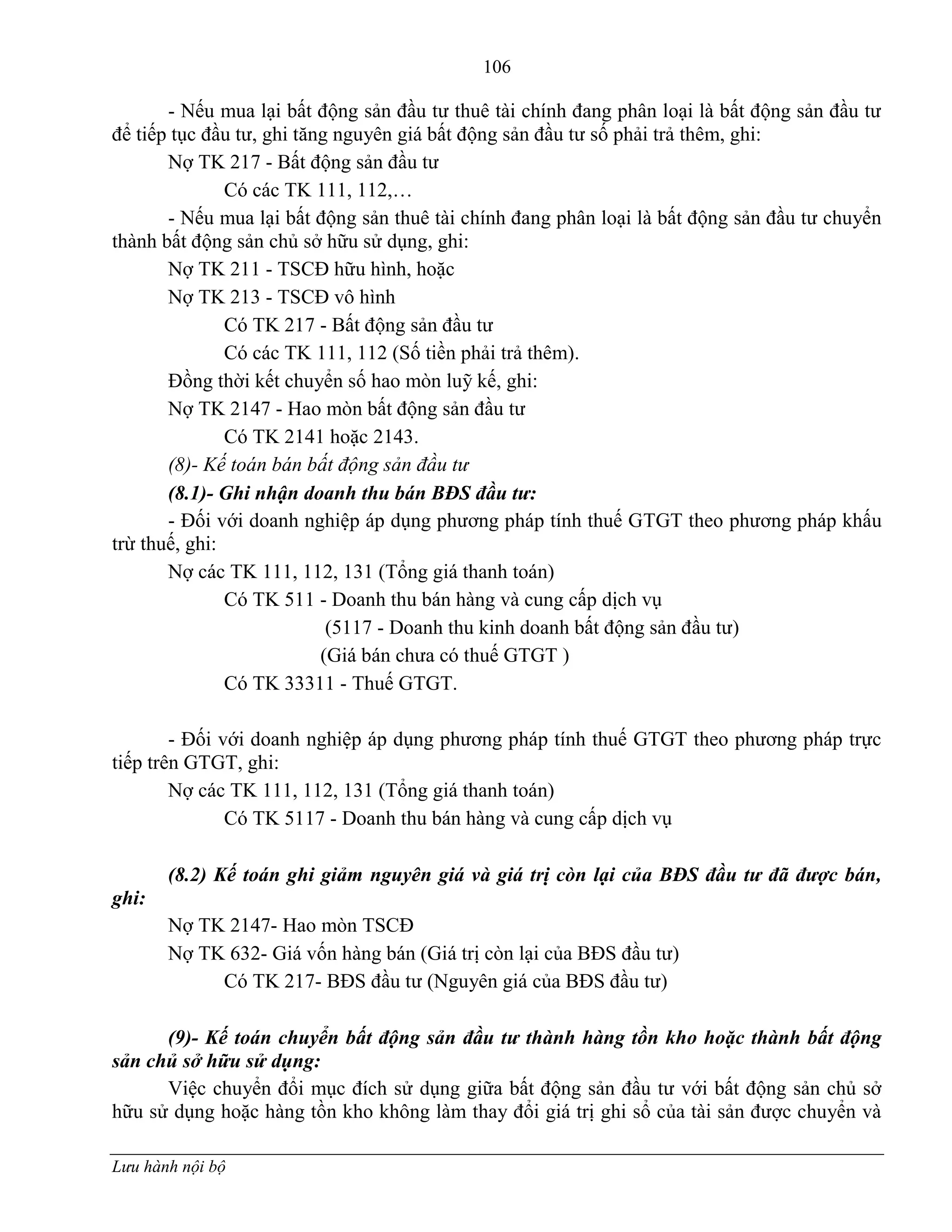 106
Lưu hành nội bộ
- Nếu mua lại bất động sản đầu tƣ thuê tài chính đang phân loại là bất động sản đầu tƣ
để tiếp tục đầu tƣ, ghi tăng nguyên giá bất động sản đầu tƣ số phải trả thêm, ghi:
Nợ TK 217 - Bất động sản đầu tƣ
Có các TK 111, 112,…
- Nếu mua lại bất động sản thuê tài chính đang phân loại là bất động sản đầu tƣ chuyển
thành bất động sản chủ sở hữu sử dụng, ghi:
Nợ TK 211 - TSCĐ hữu hình, hoặc
Nợ TK 213 - TSCĐ vô hình
Có TK 217 - Bất động sản đầu tƣ
Có các TK 111, 112 (Số tiền phải trả thêm).
Đồng thời kết chuyển số hao mòn luỹ kế, ghi:
Nợ TK 2147 - Hao mòn bất động sản đầu tƣ
Có TK 2141 hoặc 2143.
(8)- Kế toán bán bất động sản đầu tư
(8.1)- Ghi nhận doanh thu bán BĐS đầu tư:
- Đối với doanh nghiệp áp dụng phƣơng pháp tính thuế GTGT theo phƣơng pháp khấu
trừ thuế, ghi:
Nợ các TK 111, 112, 131 (Tổng giá thanh toán)
Có TK 511 - Doanh thu bán hàng và cung cấp dịch vụ
(5117 - Doanh thu kinh doanh bất động sản đầu tƣ)
(Giá bán chƣa có thuế GTGT )
Có TK 33311 - Thuế GTGT.
- Đối với doanh nghiệp áp dụng phƣơng pháp tính thuế GTGT theo phƣơng pháp trực
tiếp trên GTGT, ghi:
Nợ các TK 111, 112, 131 (Tổng giá thanh toán)
Có TK 5117 - Doanh thu bán hàng và cung cấp dịch vụ
(8.2) Kế toán ghi giảm nguyên giá và giá trị còn lại của BĐS đầu tư đã được bán,
ghi:
Nợ TK 2147- Hao mòn TSCĐ
Nợ TK 632- Giá vốn hàng bán (Giá trị còn lại của BĐS đầu tƣ)
Có TK 217- BĐS đầu tƣ (Nguyên giá của BĐS đầu tƣ)
(9)- Kế toán chuyển bất động sản đầu tư thành hàng tồn kho hoặc thành bất động
sản chủ sở hữu sử dụng:
Việc chuyển đổi mục đích sử dụng giữa bất động sản đầu tƣ với bất động sản chủ sở
hữu sử dụng hoặc hàng tồn kho không làm thay đổi giá trị ghi sổ của tài sản đƣợc chuyển và
 
