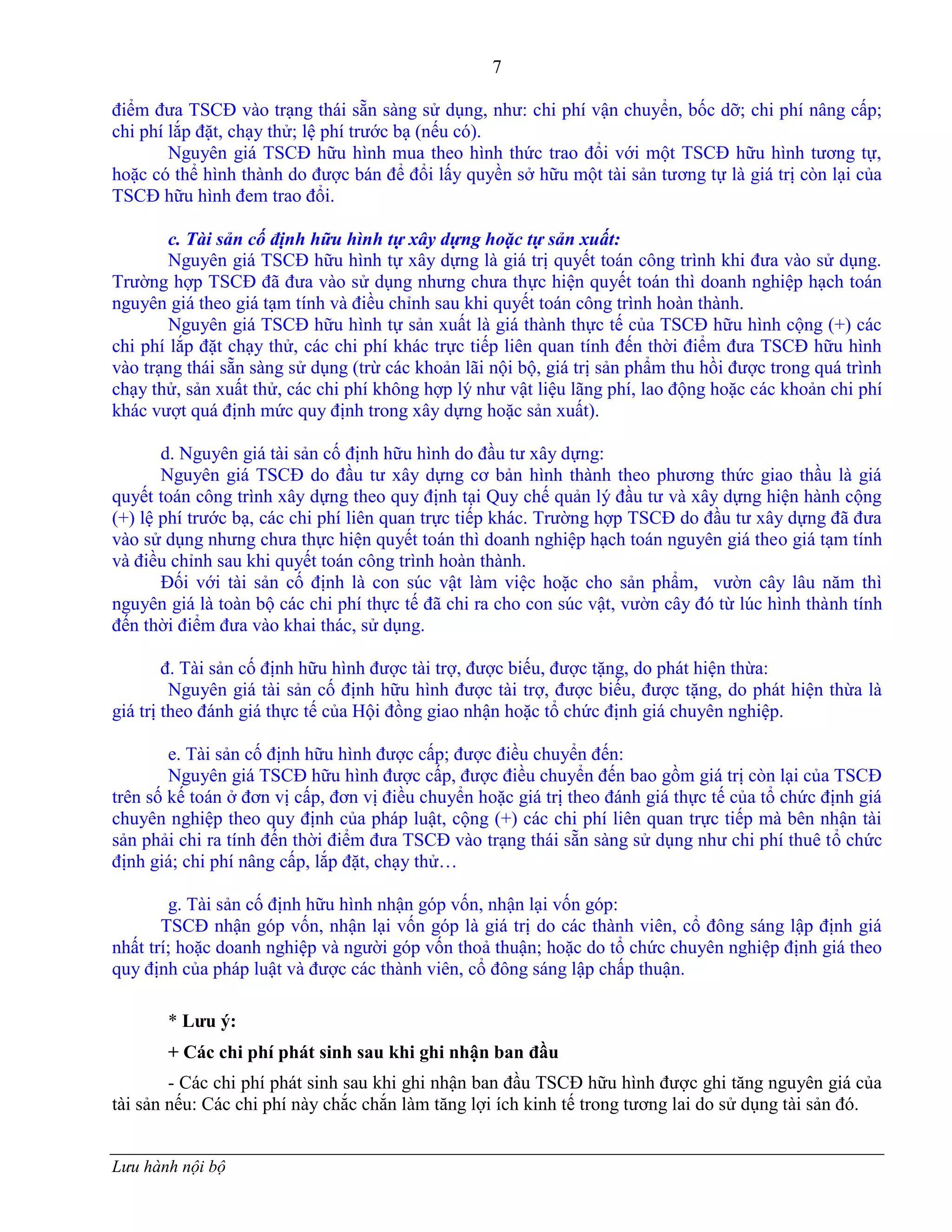 7
Lưu hành nội bộ
điểm đƣa TSCĐ vào trạng thái sẵn sàng sử dụng, nhƣ: chi phí vận chuyển, bốc dỡ; chi phí nâng cấp;
chi phí lắp đặt, chạy thử; lệ phí trƣớc bạ (nếu có).
Nguyên giá TSCĐ hữu hình mua theo hình thức trao đổi với một TSCĐ hữu hình tƣơng tự,
hoặc có thể hình thành do đƣợc bán để đổi lấy quyền sở hữu một tài sản tƣơng tự là giá trị còn lại của
TSCĐ hữu hình đem trao đổi.
c. Tài sản cố định hữu hình tự xây dựng hoặc tự sản xuất:
Nguyên giá TSCĐ hữu hình tự xây dựng là giá trị quyết toán công trình khi đƣa vào sử dụng.
Trƣờng hợp TSCĐ đã đƣa vào sử dụng nhƣng chƣa thực hiện quyết toán thì doanh nghiệp hạch toán
nguyên giá theo giá tạm tính và điều chỉnh sau khi quyết toán công trình hoàn thành.
Nguyên giá TSCĐ hữu hình tự sản xuất là giá thành thực tế của TSCĐ hữu hình cộng (+) các
chi phí lắp đặt chạy thử, các chi phí khác trực tiếp liên quan tính đến thời điểm đƣa TSCĐ hữu hình
vào trạng thái sẵn sàng sử dụng (trừ các khoản lãi nội bộ, giá trị sản phẩm thu hồi đƣợc trong quá trình
chạy thử, sản xuất thử, các chi phí không hợp lý nhƣ vật liệu lãng phí, lao động hoặc các khoản chi phí
khác vƣợt quá định mức quy định trong xây dựng hoặc sản xuất).
d. Nguyên giá tài sản cố định hữu hình do đầu tƣ xây dựng:
Nguyên giá TSCĐ do đầu tƣ xây dựng cơ bản hình thành theo phƣơng thức giao thầu là giá
quyết toán công trình xây dựng theo quy định tại Quy chế quản lý đầu tƣ và xây dựng hiện hành cộng
(+) lệ phí trƣớc bạ, các chi phí liên quan trực tiếp khác. Trƣờng hợp TSCĐ do đầu tƣ xây dựng đã đƣa
vào sử dụng nhƣng chƣa thực hiện quyết toán thì doanh nghiệp hạch toán nguyên giá theo giá tạm tính
và điều chỉnh sau khi quyết toán công trình hoàn thành.
Đối với tài sản cố định là con súc vật làm việc hoặc cho sản phẩm, vƣờn cây lâu năm thì
nguyên giá là toàn bộ các chi phí thực tế đã chi ra cho con súc vật, vƣờn cây đó từ lúc hình thành tính
đến thời điểm đƣa vào khai thác, sử dụng.
đ. Tài sản cố định hữu hình đƣợc tài trợ, đƣợc biếu, đƣợc tặng, do phát hiện thừa:
Nguyên giá tài sản cố định hữu hình đƣợc tài trợ, đƣợc biếu, đƣợc tặng, do phát hiện thừa là
giá trị theo đánh giá thực tế của Hội đồng giao nhận hoặc tổ chức định giá chuyên nghiệp.
e. Tài sản cố định hữu hình đƣợc cấp; đƣợc điều chuyển đến:
Nguyên giá TSCĐ hữu hình đƣợc cấp, đƣợc điều chuyển đến bao gồm giá trị còn lại của TSCĐ
trên số kế toán ở đơn vị cấp, đơn vị điều chuyển hoặc giá trị theo đánh giá thực tế của tổ chức định giá
chuyên nghiệp theo quy định của pháp luật, cộng (+) các chi phí liên quan trực tiếp mà bên nhận tài
sản phải chi ra tính đến thời điểm đƣa TSCĐ vào trạng thái sẵn sàng sử dụng nhƣ chi phí thuê tổ chức
định giá; chi phí nâng cấp, lắp đặt, chạy thử…
g. Tài sản cố định hữu hình nhận góp vốn, nhận lại vốn góp:
TSCĐ nhận góp vốn, nhận lại vốn góp là giá trị do các thành viên, cổ đông sáng lập định giá
nhất trí; hoặc doanh nghiệp và ngƣời góp vốn thoả thuận; hoặc do tổ chức chuyên nghiệp định giá theo
quy định của pháp luật và đƣợc các thành viên, cổ đông sáng lập chấp thuận.
* Lƣu ý:
+ Các chi phí phát sinh sau khi ghi nhận ban đầu
- Các chi phí phát sinh sau khi ghi nhận ban đầu TSCĐ hữu hình đƣợc ghi tăng nguyên giá của
tài sản nếu: Các chi phí này chắc chắn làm tăng lợi ích kinh tế trong tƣơng lai do sử dụng tài sản đó.
 