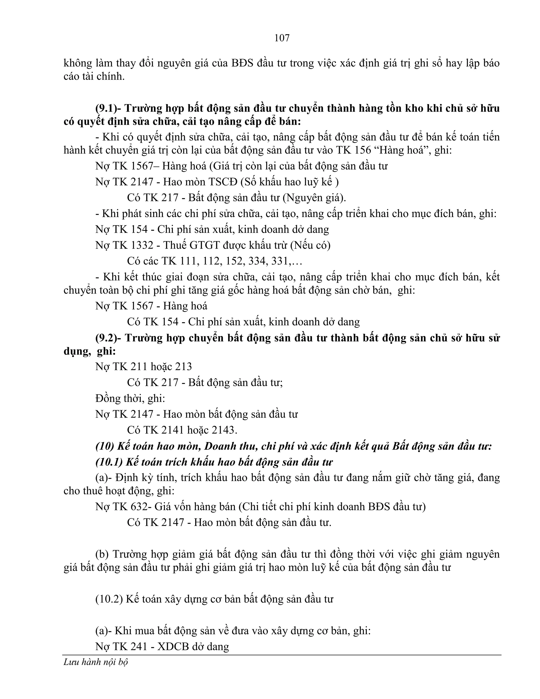 107
Lưu hành nội bộ
không làm thay đổi nguyên giá của BĐS đầu tƣ trong việc xác định giá trị ghi sổ hay lập báo
cáo tài chính.
(9.1)- Trƣờng hợp bất động sản đầu tƣ chuyển thành hàng tồn kho khi chủ sở hữu
có quyết định sửa chữa, cải tạo nâng cấp để bán:
- Khi có quyết định sửa chữa, cải tạo, nâng cấp bất động sản đầu tƣ để bán kế toán tiến
hành kết chuyển giá trị còn lại của bất động sản đầu tƣ vào TK 156 “Hàng hoá”, ghi:
Nợ TK 1567– Hàng hoá (Giá trị còn lại của bất động sản đầu tƣ
Nợ TK 2147 - Hao mòn TSCĐ (Số khấu hao luỹ kế )
Có TK 217 - Bất động sản đầu tƣ (Nguyên giá).
- Khi phát sinh các chi phí sửa chữa, cải tạo, nâng cấp triển khai cho mục đích bán, ghi:
Nợ TK 154 - Chi phí sản xuất, kinh doanh dở dang
Nợ TK 1332 - Thuế GTGT đƣợc khấu trừ (Nếu có)
Có các TK 111, 112, 152, 334, 331,…
- Khi kết thúc giai đoạn sửa chữa, cải tạo, nâng cấp triển khai cho mục đích bán, kết
chuyển toàn bộ chi phí ghi tăng giá gốc hàng hoá bất động sản chờ bán, ghi:
Nợ TK 1567 - Hàng hoá
Có TK 154 - Chi phí sản xuất, kinh doanh dở dang
(9.2)- Trƣờng hợp chuyển bất động sản đầu tƣ thành bất động sản chủ sở hữu sử
dụng, ghi:
Nợ TK 211 hoặc 213
Có TK 217 - Bất động sản đầu tƣ;
Đồng thời, ghi:
Nợ TK 2147 - Hao mòn bất động sản đầu tƣ
Có TK 2141 hoặc 2143.
(10) Kế toán hao mòn, Doanh thu, chi phí và xác định kết quả Bất động sản đầu tư:
(10.1) Kế toán trích khấu hao bất động sản đầu tư
(a)- Định kỳ tính, trích khấu hao bất động sản đầu tƣ đang nắm giữ chờ tăng giá, đang
cho thuê hoạt động, ghi:
Nợ TK 632- Giá vốn hàng bán (Chi tiết chi phí kinh doanh BĐS đầu tƣ)
Có TK 2147 - Hao mòn bất động sản đầu tƣ.
(b) Trƣờng hợp giảm giá bất động sản đầu tƣ thì đồng thời với việc ghi giảm nguyên
giá bất động sản đầu tƣ phải ghi giảm giá trị hao mòn luỹ kế của bất động sản đầu tƣ
(10.2) Kế toán xây dựng cơ bản bất động sản đầu tƣ
(a)- Khi mua bất động sản về đƣa vào xây dựng cơ bản, ghi:
Nợ TK 241 - XDCB dở dang
 