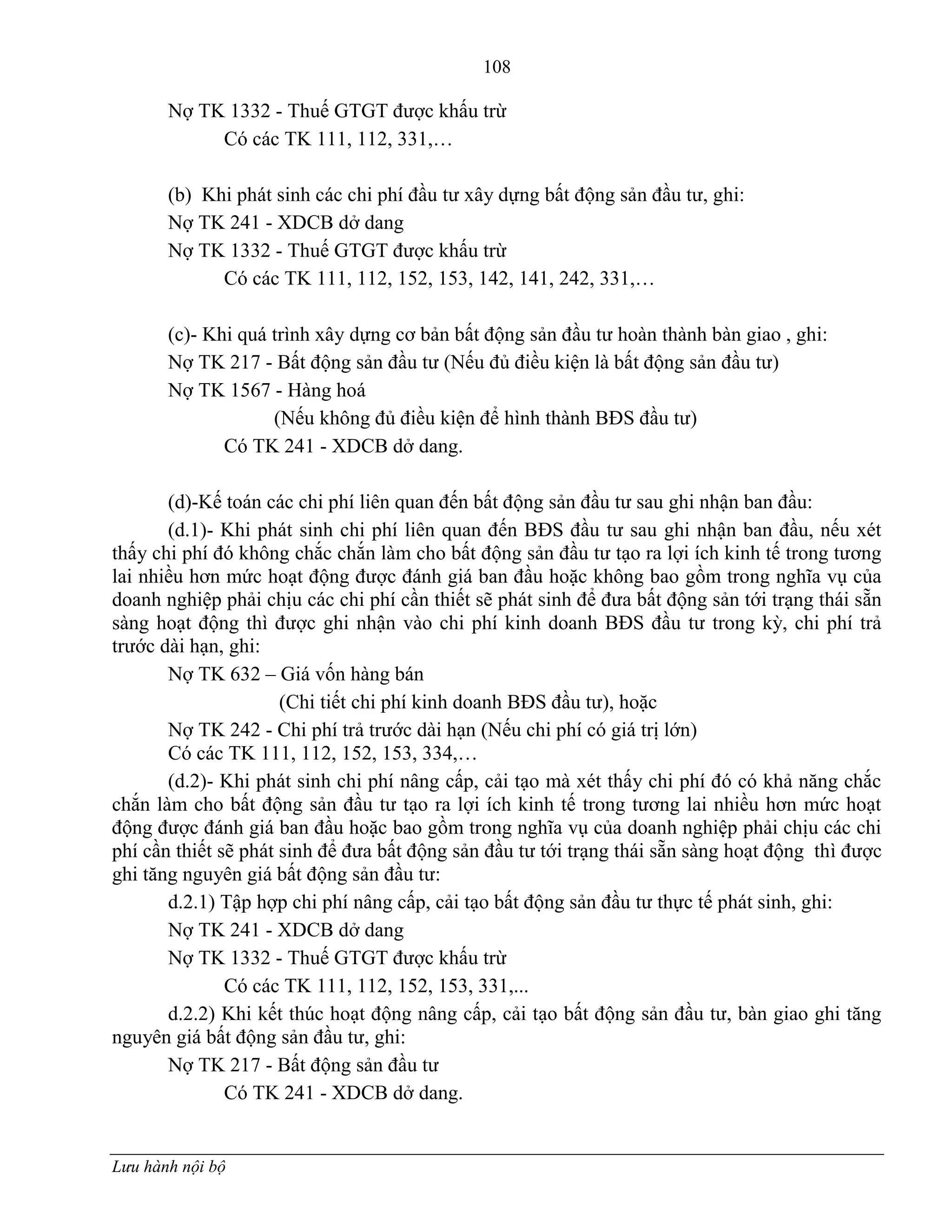 108
Lưu hành nội bộ
Nợ TK 1332 - Thuế GTGT đƣợc khấu trừ
Có các TK 111, 112, 331,…
(b) Khi phát sinh các chi phí đầu tƣ xây dựng bất động sản đầu tƣ, ghi:
Nợ TK 241 - XDCB dở dang
Nợ TK 1332 - Thuế GTGT đƣợc khấu trừ
Có các TK 111, 112, 152, 153, 142, 141, 242, 331,…
(c)- Khi quá trình xây dựng cơ bản bất động sản đầu tƣ hoàn thành bàn giao , ghi:
Nợ TK 217 - Bất động sản đầu tƣ (Nếu đủ điều kiện là bất động sản đầu tƣ)
Nợ TK 1567 - Hàng hoá
(Nếu không đủ điều kiện để hình thành BĐS đầu tƣ)
Có TK 241 - XDCB dở dang.
(d)-Kế toán các chi phí liên quan đến bất động sản đầu tƣ sau ghi nhận ban đầu:
(d.1)- Khi phát sinh chi phí liên quan đến BĐS đầu tƣ sau ghi nhận ban đầu, nếu xét
thấy chi phí đó không chắc chắn làm cho bất động sản đầu tƣ tạo ra lợi ích kinh tế trong tƣơng
lai nhiều hơn mức hoạt động đƣợc đánh giá ban đầu hoặc không bao gồm trong nghĩa vụ của
doanh nghiệp phải chịu các chi phí cần thiết sẽ phát sinh để đƣa bất động sản tới trạng thái sẵn
sàng hoạt động thì đƣợc ghi nhận vào chi phí kinh doanh BĐS đầu tƣ trong kỳ, chi phí trả
trƣớc dài hạn, ghi:
Nợ TK 632 – Giá vốn hàng bán
(Chi tiết chi phí kinh doanh BĐS đầu tƣ), hoặc
Nợ TK 242 - Chi phí trả trƣớc dài hạn (Nếu chi phí có giá trị lớn)
Có các TK 111, 112, 152, 153, 334,…
(d.2)- Khi phát sinh chi phí nâng cấp, cải tạo mà xét thấy chi phí đó có khả năng chắc
chắn làm cho bất động sản đầu tƣ tạo ra lợi ích kinh tế trong tƣơng lai nhiều hơn mức hoạt
động đƣợc đánh giá ban đầu hoặc bao gồm trong nghĩa vụ của doanh nghiệp phải chịu các chi
phí cần thiết sẽ phát sinh để đƣa bất động sản đầu tƣ tới trạng thái sẵn sàng hoạt động thì đƣợc
ghi tăng nguyên giá bất động sản đầu tƣ:
d.2.1) Tập hợp chi phí nâng cấp, cải tạo bất động sản đầu tƣ thực tế phát sinh, ghi:
Nợ TK 241 - XDCB dở dang
Nợ TK 1332 - Thuế GTGT đƣợc khấu trừ
Có các TK 111, 112, 152, 153, 331,...
d.2.2) Khi kết thúc hoạt động nâng cấp, cải tạo bất động sản đầu tƣ, bàn giao ghi tăng
nguyên giá bất động sản đầu tƣ, ghi:
Nợ TK 217 - Bất động sản đầu tƣ
Có TK 241 - XDCB dở dang.
 