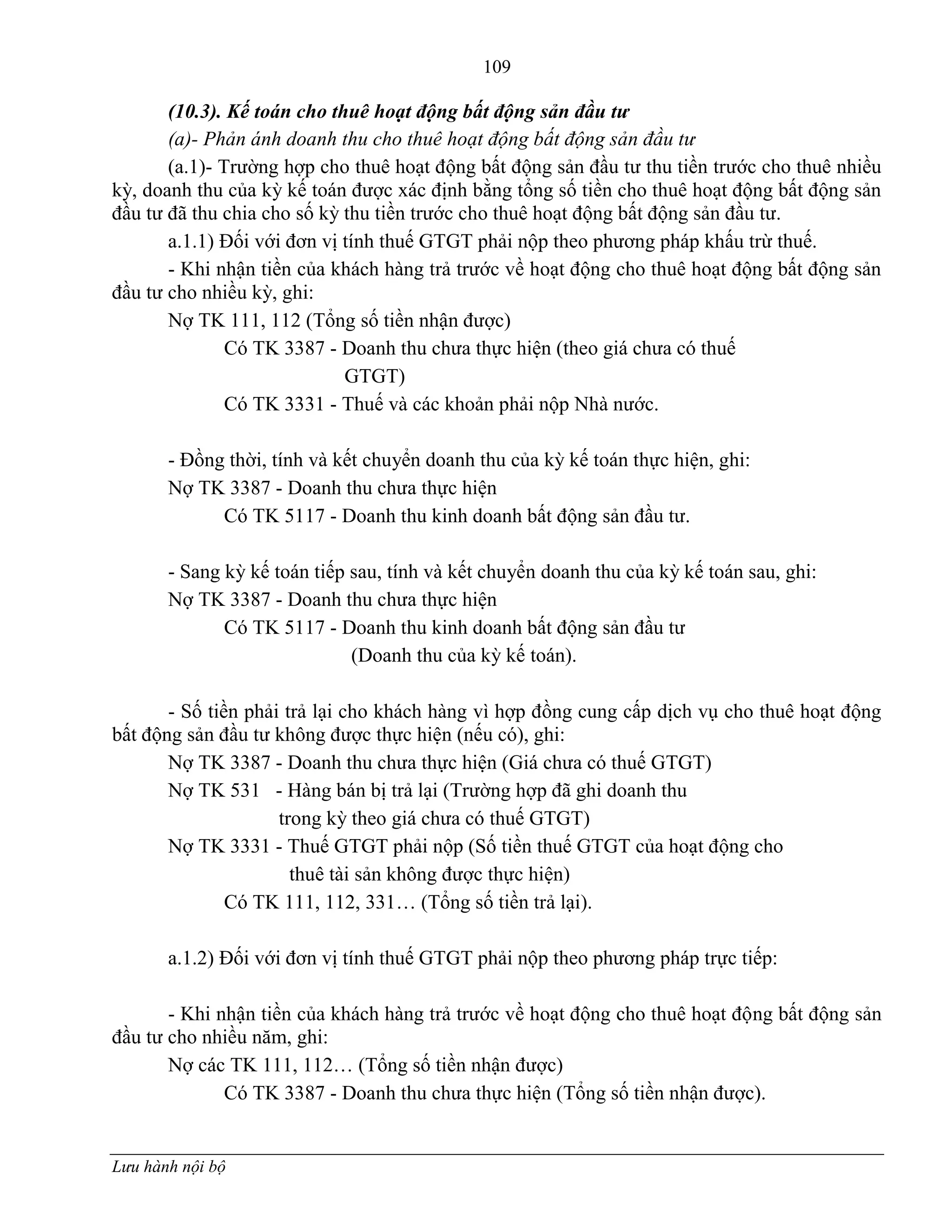 109
Lưu hành nội bộ
(10.3). Kế toán cho thuê hoạt động bất động sản đầu tư
(a)- Phản ánh doanh thu cho thuê hoạt động bất động sản đầu tư
(a.1)- Trƣờng hợp cho thuê hoạt động bất động sản đầu tƣ thu tiền trƣớc cho thuê nhiều
kỳ, doanh thu của kỳ kế toán đƣợc xác định bằng tổng số tiền cho thuê hoạt động bất động sản
đầu tƣ đã thu chia cho số kỳ thu tiền trƣớc cho thuê hoạt động bất động sản đầu tƣ.
a.1.1) Đối với đơn vị tính thuế GTGT phải nộp theo phƣơng pháp khấu trừ thuế.
- Khi nhận tiền của khách hàng trả trƣớc về hoạt động cho thuê hoạt động bất động sản
đầu tƣ cho nhiều kỳ, ghi:
Nợ TK 111, 112 (Tổng số tiền nhận đƣợc)
Có TK 3387 - Doanh thu chƣa thực hiện (theo giá chƣa có thuế
GTGT)
Có TK 3331 - Thuế và các khoản phải nộp Nhà nƣớc.
- Đồng thời, tính và kết chuyển doanh thu của kỳ kế toán thực hiện, ghi:
Nợ TK 3387 - Doanh thu chƣa thực hiện
Có TK 5117 - Doanh thu kinh doanh bất động sản đầu tƣ.
- Sang kỳ kế toán tiếp sau, tính và kết chuyển doanh thu của kỳ kế toán sau, ghi:
Nợ TK 3387 - Doanh thu chƣa thực hiện
Có TK 5117 - Doanh thu kinh doanh bất động sản đầu tƣ
(Doanh thu của kỳ kế toán).
- Số tiền phải trả lại cho khách hàng vì hợp đồng cung cấp dịch vụ cho thuê hoạt động
bất động sản đầu tƣ không đƣợc thực hiện (nếu có), ghi:
Nợ TK 3387 - Doanh thu chƣa thực hiện (Giá chƣa có thuế GTGT)
Nợ TK 531 - Hàng bán bị trả lại (Trƣờng hợp đã ghi doanh thu
trong kỳ theo giá chƣa có thuế GTGT)
Nợ TK 3331 - Thuế GTGT phải nộp (Số tiền thuế GTGT của hoạt động cho
thuê tài sản không đƣợc thực hiện)
Có TK 111, 112, 331… (Tổng số tiền trả lại).
a.1.2) Đối với đơn vị tính thuế GTGT phải nộp theo phƣơng pháp trực tiếp:
- Khi nhận tiền của khách hàng trả trƣớc về hoạt động cho thuê hoạt động bất động sản
đầu tƣ cho nhiều năm, ghi:
Nợ các TK 111, 112… (Tổng số tiền nhận đƣợc)
Có TK 3387 - Doanh thu chƣa thực hiện (Tổng số tiền nhận đƣợc).
 