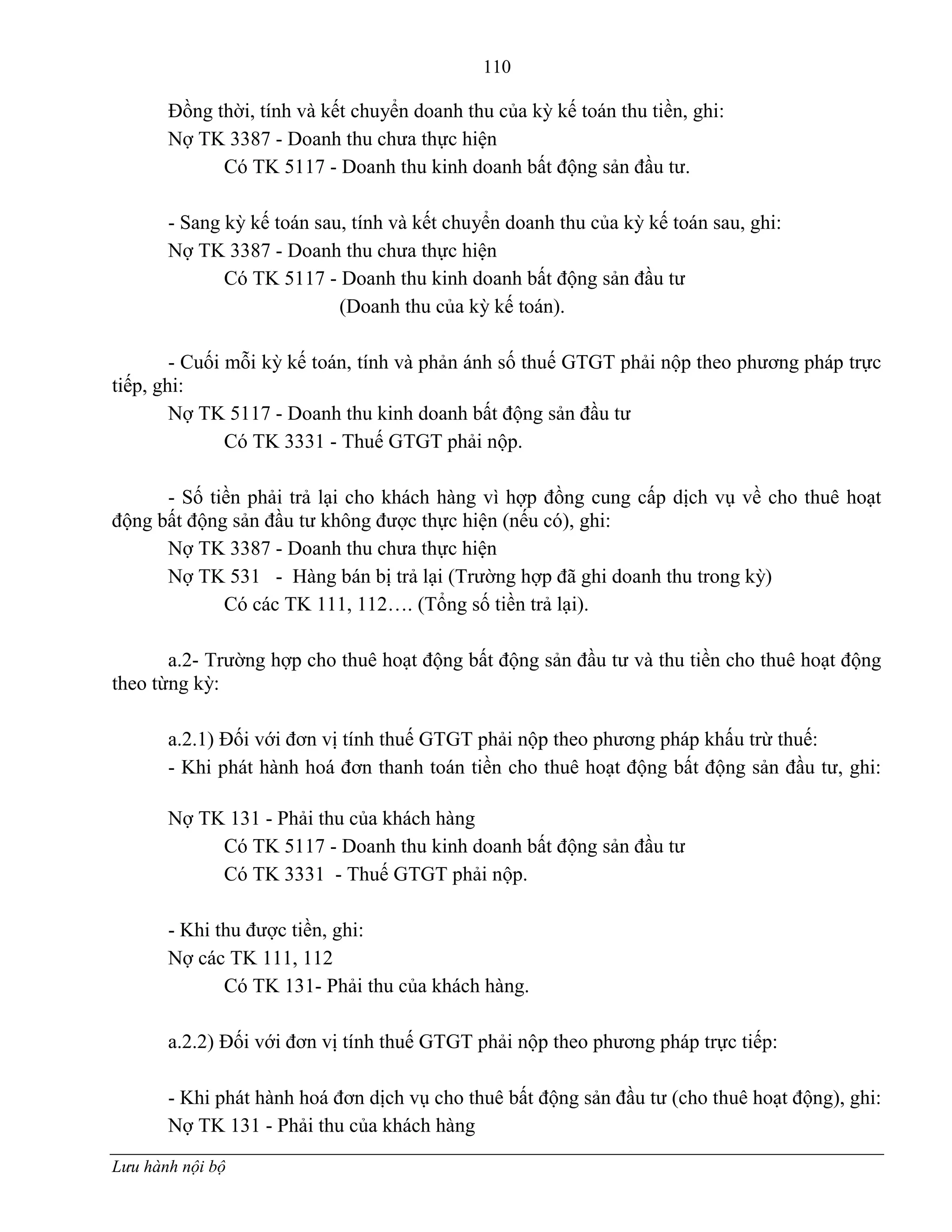 110
Lưu hành nội bộ
Đồng thời, tính và kết chuyển doanh thu của kỳ kế toán thu tiền, ghi:
Nợ TK 3387 - Doanh thu chƣa thực hiện
Có TK 5117 - Doanh thu kinh doanh bất động sản đầu tƣ.
- Sang kỳ kế toán sau, tính và kết chuyển doanh thu của kỳ kế toán sau, ghi:
Nợ TK 3387 - Doanh thu chƣa thực hiện
Có TK 5117 - Doanh thu kinh doanh bất động sản đầu tƣ
(Doanh thu của kỳ kế toán).
- Cuối mỗi kỳ kế toán, tính và phản ánh số thuế GTGT phải nộp theo phƣơng pháp trực
tiếp, ghi:
Nợ TK 5117 - Doanh thu kinh doanh bất động sản đầu tƣ
Có TK 3331 - Thuế GTGT phải nộp.
- Số tiền phải trả lại cho khách hàng vì hợp đồng cung cấp dịch vụ về cho thuê hoạt
động bất động sản đầu tƣ không đƣợc thực hiện (nếu có), ghi:
Nợ TK 3387 - Doanh thu chƣa thực hiện
Nợ TK 531 - Hàng bán bị trả lại (Trƣờng hợp đã ghi doanh thu trong kỳ)
Có các TK 111, 112…. (Tổng số tiền trả lại).
a.2- Trƣờng hợp cho thuê hoạt động bất động sản đầu tƣ và thu tiền cho thuê hoạt động
theo từng kỳ:
a.2.1) Đối với đơn vị tính thuế GTGT phải nộp theo phƣơng pháp khấu trừ thuế:
- Khi phát hành hoá đơn thanh toán tiền cho thuê hoạt động bất động sản đầu tƣ, ghi:
Nợ TK 131 - Phải thu của khách hàng
Có TK 5117 - Doanh thu kinh doanh bất động sản đầu tƣ
Có TK 3331 - Thuế GTGT phải nộp.
- Khi thu đƣợc tiền, ghi:
Nợ các TK 111, 112
Có TK 131- Phải thu của khách hàng.
a.2.2) Đối với đơn vị tính thuế GTGT phải nộp theo phƣơng pháp trực tiếp:
- Khi phát hành hoá đơn dịch vụ cho thuê bất động sản đầu tƣ (cho thuê hoạt động), ghi:
Nợ TK 131 - Phải thu của khách hàng
 