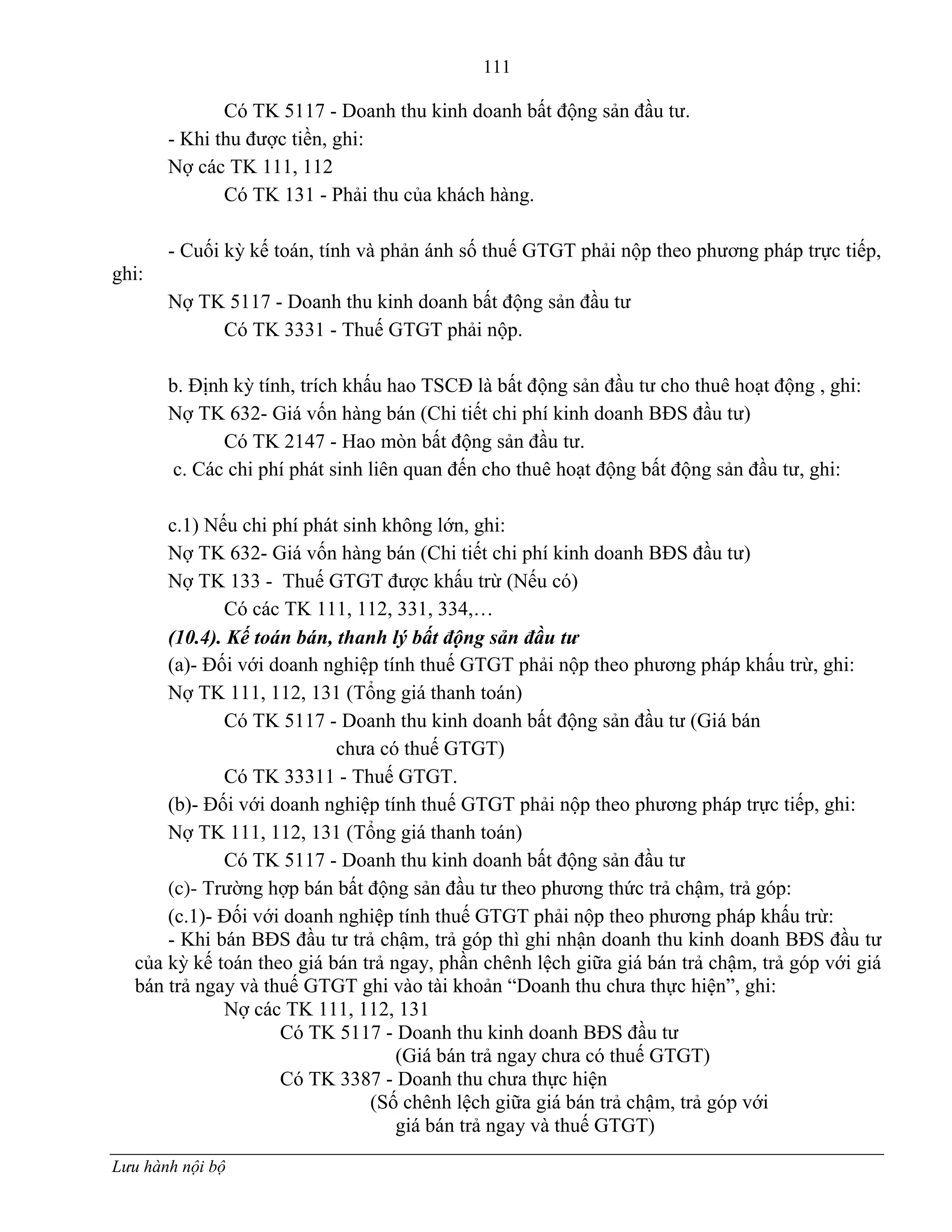 111
Lưu hành nội bộ
Có TK 5117 - Doanh thu kinh doanh bất động sản đầu tƣ.
- Khi thu đƣợc tiền, ghi:
Nợ các TK 111, 112
Có TK 131 - Phải thu của khách hàng.
- Cuối kỳ kế toán, tính và phản ánh số thuế GTGT phải nộp theo phƣơng pháp trực tiếp,
ghi:
Nợ TK 5117 - Doanh thu kinh doanh bất động sản đầu tƣ
Có TK 3331 - Thuế GTGT phải nộp.
b. Định kỳ tính, trích khấu hao TSCĐ là bất động sản đầu tƣ cho thuê hoạt động , ghi:
Nợ TK 632- Giá vốn hàng bán (Chi tiết chi phí kinh doanh BĐS đầu tƣ)
Có TK 2147 - Hao mòn bất động sản đầu tƣ.
c. Các chi phí phát sinh liên quan đến cho thuê hoạt động bất động sản đầu tƣ, ghi:
c.1) Nếu chi phí phát sinh không lớn, ghi:
Nợ TK 632- Giá vốn hàng bán (Chi tiết chi phí kinh doanh BĐS đầu tƣ)
Nợ TK 133 - Thuế GTGT đƣợc khấu trừ (Nếu có)
Có các TK 111, 112, 331, 334,…
(10.4). Kế toán bán, thanh lý bất động sản đầu tư
(a)- Đối với doanh nghiệp tính thuế GTGT phải nộp theo phƣơng pháp khấu trừ, ghi:
Nợ TK 111, 112, 131 (Tổng giá thanh toán)
Có TK 5117 - Doanh thu kinh doanh bất động sản đầu tƣ (Giá bán
chƣa có thuế GTGT)
Có TK 33311 - Thuế GTGT.
(b)- Đối với doanh nghiệp tính thuế GTGT phải nộp theo phƣơng pháp trực tiếp, ghi:
Nợ TK 111, 112, 131 (Tổng giá thanh toán)
Có TK 5117 - Doanh thu kinh doanh bất động sản đầu tƣ
(c)- Trƣờng hợp bán bất động sản đầu tƣ theo phƣơng thức trả chậm, trả góp:
(c.1)- Đối với doanh nghiệp tính thuế GTGT phải nộp theo phƣơng pháp khấu trừ:
- Khi bán BĐS đầu tƣ trả chậm, trả góp thì ghi nhận doanh thu kinh doanh BĐS đầu tƣ
của kỳ kế toán theo giá bán trả ngay, phần chênh lệch giữa giá bán trả chậm, trả góp với giá
bán trả ngay và thuế GTGT ghi vào tài khoản “Doanh thu chƣa thực hiện”, ghi:
Nợ các TK 111, 112, 131
Có TK 5117 - Doanh thu kinh doanh BĐS đầu tƣ
(Giá bán trả ngay chƣa có thuế GTGT)
Có TK 3387 - Doanh thu chƣa thực hiện
(Số chênh lệch giữa giá bán trả chậm, trả góp với
giá bán trả ngay và thuế GTGT)
 
