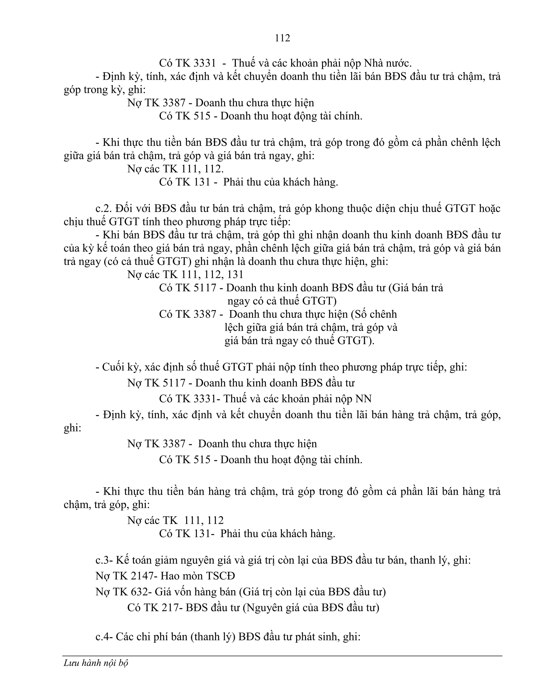 112
Lưu hành nội bộ
Có TK 3331 - Thuế và các khoản phải nộp Nhà nƣớc.
- Định kỳ, tính, xác định và kết chuyển doanh thu tiền lãi bán BĐS đầu tƣ trả chậm, trả
góp trong kỳ, ghi:
Nợ TK 3387 - Doanh thu chƣa thực hiện
Có TK 515 - Doanh thu hoạt động tài chính.
- Khi thực thu tiền bán BĐS đầu tƣ trả chậm, trả góp trong đó gồm cả phần chênh lệch
giữa giá bán trả chậm, trả góp và giá bán trả ngay, ghi:
Nợ các TK 111, 112.
Có TK 131 - Phải thu của khách hàng.
c.2. Đối với BĐS đầu tƣ bán trả chậm, trả góp khong thuộc diện chịu thuế GTGT hoặc
chịu thuế GTGT tính theo phƣơng pháp trực tiếp:
- Khi bán BĐS đầu tƣ trả chậm, trả góp thì ghi nhận doanh thu kinh doanh BĐS đầu tƣ
của kỳ kế toán theo giá bán trả ngay, phần chênh lệch giữa giá bán trả chậm, trả góp và giá bán
trả ngay (có cả thuế GTGT) ghi nhận là doanh thu chƣa thực hiện, ghi:
Nợ các TK 111, 112, 131
Có TK 5117 - Doanh thu kinh doanh BĐS đầu tƣ (Giá bán trả
ngay có cả thuế GTGT)
Có TK 3387 - Doanh thu chƣa thực hiện (Số chênh
lệch giữa giá bán trả chậm, trả góp và
giá bán trả ngay có thuế GTGT).
- Cuối kỳ, xác định số thuế GTGT phải nộp tính theo phƣơng pháp trực tiếp, ghi:
Nợ TK 5117 - Doanh thu kinh doanh BĐS đầu tƣ
Có TK 3331- Thuế và các khoản phải nộp NN
- Định kỳ, tính, xác định và kết chuyển doanh thu tiền lãi bán hàng trả chậm, trả góp,
ghi:
Nợ TK 3387 - Doanh thu chƣa thực hiện
Có TK 515 - Doanh thu hoạt động tài chính.
- Khi thực thu tiền bán hàng trả chậm, trả góp trong đó gồm cả phần lãi bán hàng trả
chậm, trả góp, ghi:
Nợ các TK 111, 112
Có TK 131- Phải thu của khách hàng.
c.3- Kế toán giảm nguyên giá và giá trị còn lại của BĐS đầu tƣ bán, thanh lý, ghi:
Nợ TK 2147- Hao mòn TSCĐ
Nợ TK 632- Giá vốn hàng bán (Giá trị còn lại của BĐS đầu tƣ)
Có TK 217- BĐS đầu tƣ (Nguyên giá của BĐS đầu tƣ)
c.4- Các chi phí bán (thanh lý) BĐS đầu tƣ phát sinh, ghi:
 
