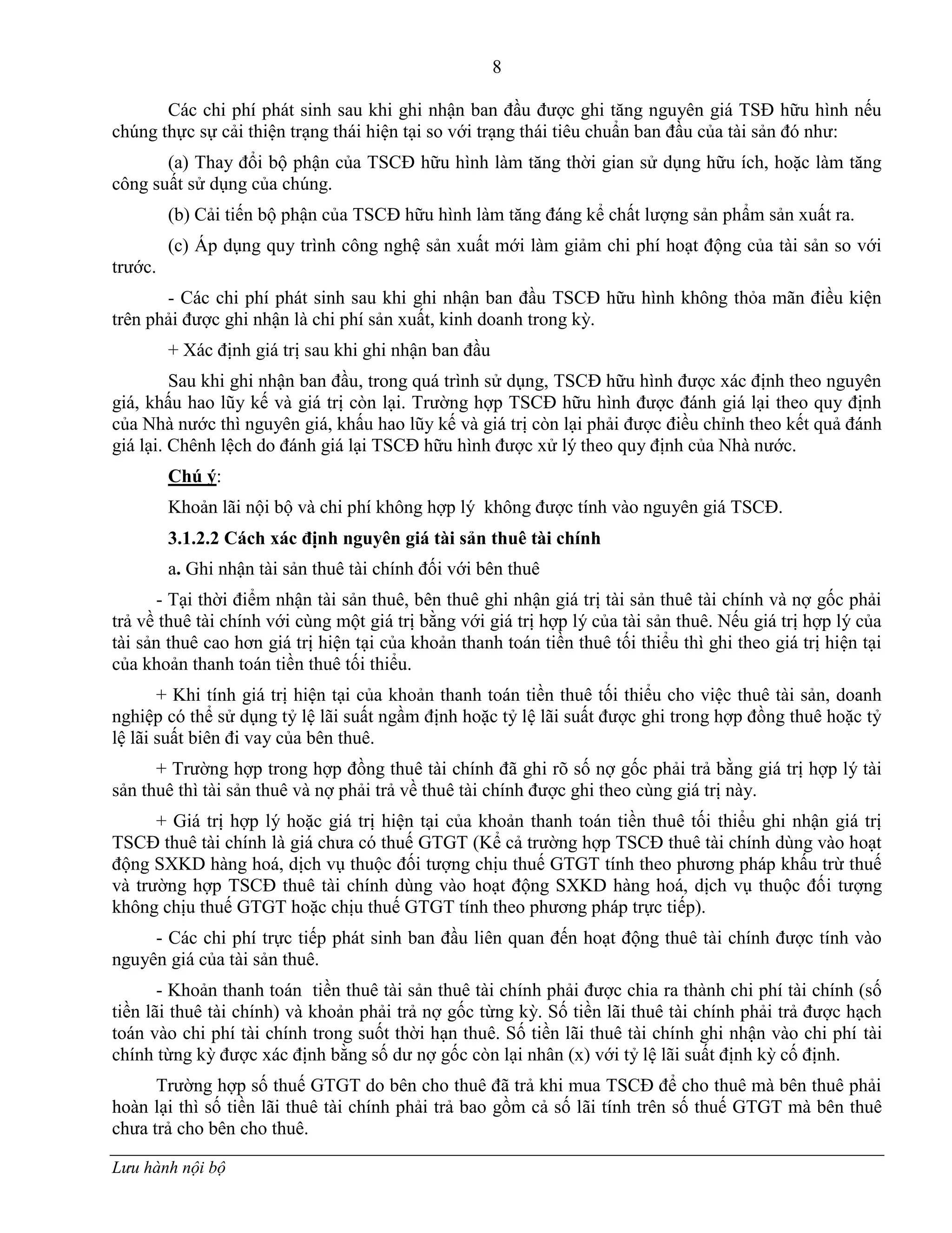 8
Lưu hành nội bộ
Các chi phí phát sinh sau khi ghi nhận ban đầu đƣợc ghi tăng nguyên giá TSĐ hữu hình nếu
chúng thực sự cải thiện trạng thái hiện tại so với trạng thái tiêu chuẩn ban đầu của tài sản đó nhƣ:
(a) Thay đổi bộ phận của TSCĐ hữu hình làm tăng thời gian sử dụng hữu ích, hoặc làm tăng
công suất sử dụng của chúng.
(b) Cải tiến bộ phận của TSCĐ hữu hình làm tăng đáng kể chất lƣợng sản phẩm sản xuất ra.
(c) Áp dụng quy trình công nghệ sản xuất mới làm giảm chi phí hoạt động của tài sản so với
trƣớc.
- Các chi phí phát sinh sau khi ghi nhận ban đầu TSCĐ hữu hình không thỏa mãn điều kiện
trên phải đƣợc ghi nhận là chi phí sản xuất, kinh doanh trong kỳ.
+ Xác định giá trị sau khi ghi nhận ban đầu
Sau khi ghi nhận ban đầu, trong quá trình sử dụng, TSCĐ hữu hình đƣợc xác định theo nguyên
giá, khấu hao lũy kế và giá trị còn lại. Trƣờng hợp TSCĐ hữu hình đƣợc đánh giá lại theo quy định
của Nhà nƣớc thì nguyên giá, khấu hao lũy kế và giá trị còn lại phải đƣợc điều chỉnh theo kết quả đánh
giá lại. Chênh lệch do đánh giá lại TSCĐ hữu hình đƣợc xử lý theo quy định của Nhà nƣớc.
Chú ý:
Khoản lãi nội bộ và chi phí không hợp lý không đƣợc tính vào nguyên giá TSCĐ.
3.1.2.2 Cách xác định nguyên giá tài sản thuê tài chính
a. Ghi nhận tài sản thuê tài chính đối với bên thuê
- Tại thời điểm nhận tài sản thuê, bên thuê ghi nhận giá trị tài sản thuê tài chính và nợ gốc phải
trả về thuê tài chính với cùng một giá trị bằng với giá trị hợp lý của tài sản thuê. Nếu giá trị hợp lý của
tài sản thuê cao hơn giá trị hiện tại của khoản thanh toán tiền thuê tối thiểu thì ghi theo giá trị hiện tại
của khoản thanh toán tiền thuê tối thiểu.
+ Khi tính giá trị hiện tại của khoản thanh toán tiền thuê tối thiểu cho việc thuê tài sản, doanh
nghiệp có thể sử dụng tỷ lệ lãi suất ngầm định hoặc tỷ lệ lãi suất đƣợc ghi trong hợp đồng thuê hoặc tỷ
lệ lãi suất biên đi vay của bên thuê.
+ Trƣờng hợp trong hợp đồng thuê tài chính đã ghi rõ số nợ gốc phải trả bằng giá trị hợp lý tài
sản thuê thì tài sản thuê và nợ phải trả về thuê tài chính đƣợc ghi theo cùng giá trị này.
+ Giá trị hợp lý hoặc giá trị hiện tại của khoản thanh toán tiền thuê tối thiểu ghi nhận giá trị
TSCĐ thuê tài chính là giá chƣa có thuế GTGT (Kể cả trƣờng hợp TSCĐ thuê tài chính dùng vào hoạt
động SXKD hàng hoá, dịch vụ thuộc đối tƣợng chịu thuế GTGT tính theo phƣơng pháp khấu trừ thuế
và trƣờng hợp TSCĐ thuê tài chính dùng vào hoạt động SXKD hàng hoá, dịch vụ thuộc đối tƣợng
không chịu thuế GTGT hoặc chịu thuế GTGT tính theo phƣơng pháp trực tiếp).
- Các chi phí trực tiếp phát sinh ban đầu liên quan đến hoạt động thuê tài chính đƣợc tính vào
nguyên giá của tài sản thuê.
- Khoản thanh toán tiền thuê tài sản thuê tài chính phải đƣợc chia ra thành chi phí tài chính (số
tiền lãi thuê tài chính) và khoản phải trả nợ gốc từng kỳ. Số tiền lãi thuê tài chính phải trả đƣợc hạch
toán vào chi phí tài chính trong suốt thời hạn thuê. Số tiền lãi thuê tài chính ghi nhận vào chi phí tài
chính từng kỳ đƣợc xác định bằng số dƣ nợ gốc còn lại nhân (x) với tỷ lệ lãi suất định kỳ cố định.
Trƣờng hợp số thuế GTGT do bên cho thuê đã trả khi mua TSCĐ để cho thuê mà bên thuê phải
hoàn lại thì số tiền lãi thuê tài chính phải trả bao gồm cả số lãi tính trên số thuế GTGT mà bên thuê
chƣa trả cho bên cho thuê.
 