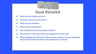 Goal Related
➔ What were you trying to achieve?
➔ What’s the outcome you’d wish for?
➔ What was your intention?
➔ What was your expectation?
➔ How will you know when your goal is reached?
➔ Why solve this? Why else? What is your biggest or broader pain?
➔ What’s stopping you? What else? What are your smaller or narrower challenges
that if solved, then the broader or the original pain is resolved?
 