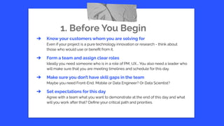 1. Before You Begin
➔ Know your customers whom you are solving for
Even if your project is a pure technology innovation or research - think about
those who would use or beneﬁt from it.
➔ Form a team and assign clear roles
Ideally you need someone who is in a role of PM, UX... You also need a leader who
will make sure that you are meeting timelines and schedule for this day.
➔ Make sure you don’t have skill gaps in the team
Maybe you need Front-End, Mobile or Data Engineer? Or Data Scientist?
➔ Set expectations for this day
Agree with a team what you want to demonstrate at the end of this day and what
will you work after that? Deﬁne your critical path and priorities.
 
