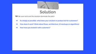 Solution
TIP: Be sure not to let the solution dominate the pitch
➔ As simply as possible: what does your solution or product do for customers?
➔ How does it work? (think about ﬂows, architecture, UI mockups or algorithms)
➔ How have you tested it with customers?
 