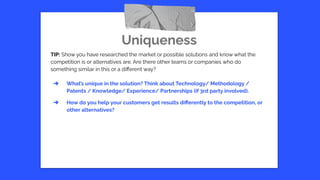 Uniqueness
TIP: Show you have researched the market or possible solutions and know what the
competition is or alternatives are. Are there other teams or companies who do
something similar in this or a diﬀerent way?
➔ What’s unique in the solution? Think about Technology/ Methodology /
Patents / Knowledge/ Experience/ Partnerships (if 3rd party involved).
➔ How do you help your customers get results diﬀerently to the competition, or
other alternatives?
 