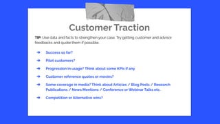 Customer Traction
TIP: Use data and facts to strengthen your case. Try getting customer and advisor
feedbacks and quote them if possible.
➔ Success so far?
➔ Pilot customers?
➔ Progression in usage? Think about some KPIs if any
➔ Customer reference quotes or movies?
➔ Some coverage in media? Think about Articles / Blog Posts / Research
Publications / News Mentions / Conference or Webinar Talks etc.
➔ Competition or Alternative wins?
 