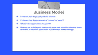 Business Model
➔ If relevant, how do you get paid and for what ?
➔ If relevant, how do you generate a “revenue” or “value”?
➔ What are the opportunities for growth?
➔ How can you scale beyond your current scope: new industries, domains, teams,
territories, or any other applications of partnerships and technology?
 