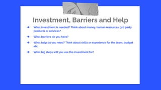 Investment, Barriers and Help
➔ What investment is needed? Think about money, human resources, 3rd party
products or services?
➔ What barriers do you have?
➔ What help do you need? Think about skills or experience for the team, budget
etc.
➔ What big steps will you use the investment for?
 